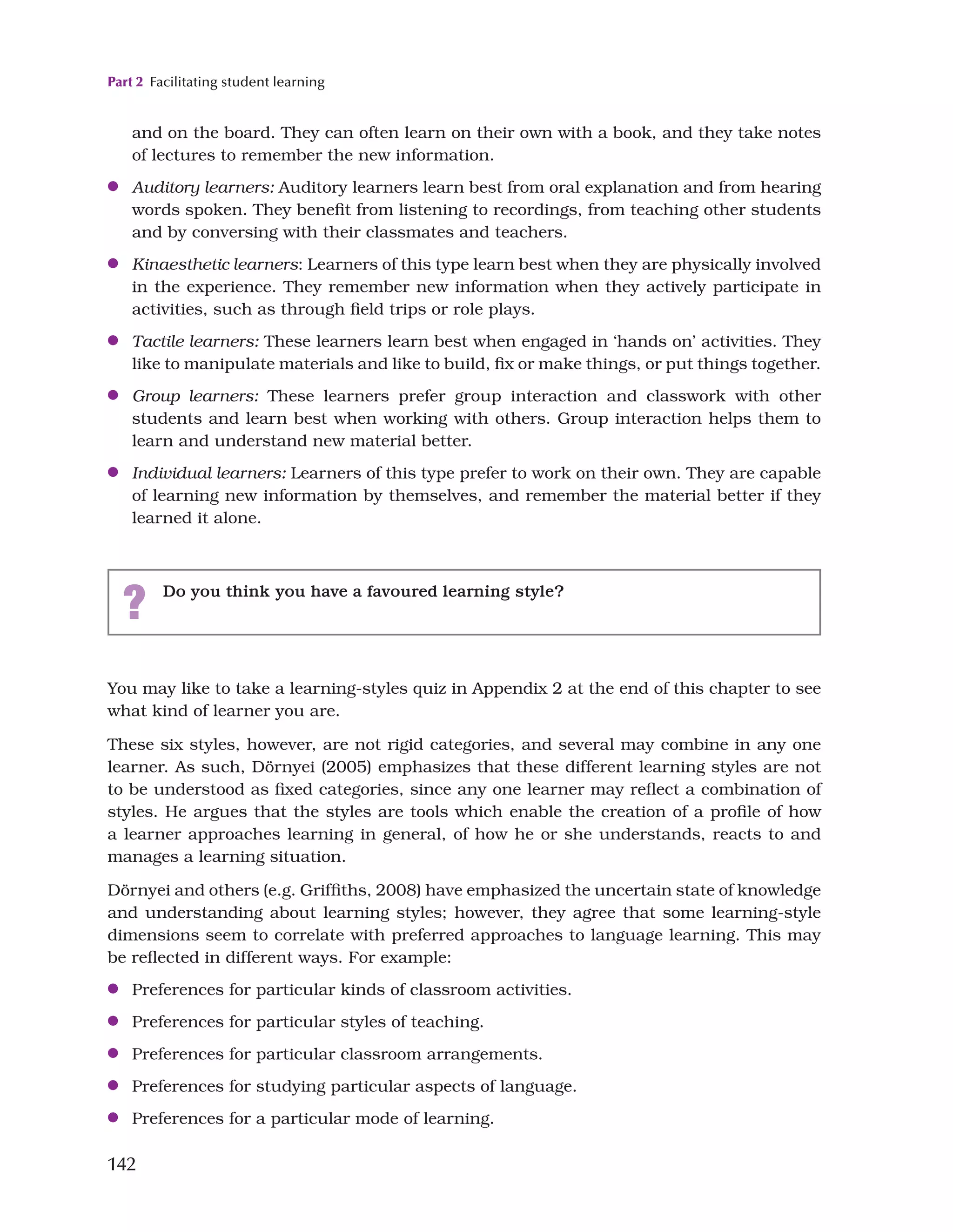 Part 2 Facilitating student learning
142
You may like to take a learning-styles quiz in Appendix 2 at the end of this chapter to see
what kind of learner you are.
These six styles, however, are not rigid categories, and several may combine in any one
learner. As such, Dörnyei (2005) emphasizes that these different learning styles are not
to be understood as fixed categories, since any one learner may reflect a combination of
styles. He argues that the styles are tools which enable the creation of a profile of how
a learner approaches learning in general, of how he or she understands, reacts to and
manages a learning situation.
Dörnyei and others (e.g. Griffiths, 2008) have emphasized the uncertain state of knowledge
and understanding about learning styles; however, they agree that some learning-style
dimensions seem to correlate with preferred approaches to language learning. This may
be reflected in different ways. For example:
●
● Preferences for particular kinds of classroom activities.
●
● Preferences for particular styles of teaching.
●
● Preferences for particular classroom arrangements.
●
● Preferences for studying particular aspects of language.
●
● Preferences for a particular mode of learning.
and on the board. They can often learn on their own with a book, and they take notes
of lectures to remember the new information.
●
● Auditory learners: Auditory learners learn best from oral explanation and from hearing
words spoken. They benefit from listening to recordings, from teaching other students
and by conversing with their classmates and teachers.
●
● Kinaesthetic learners: Learners of this type learn best when they are physically involved
in the experience. They remember new information when they actively participate in
activities, such as through field trips or role plays.
●
● Tactile learners: These learners learn best when engaged in ‘hands on’ activities. They
like to manipulate materials and like to build, fix or make things, or put things together.
●
● Group learners: These learners prefer group interaction and classwork with other
students and learn best when working with others. Group interaction helps them to
learn and understand new material better.
●
● Individual learners: Learners of this type prefer to work on their own. They are capable
of learning new information by themselves, and remember the material better if they
learned it alone.
? Do you think you have a favoured learning style?
 
