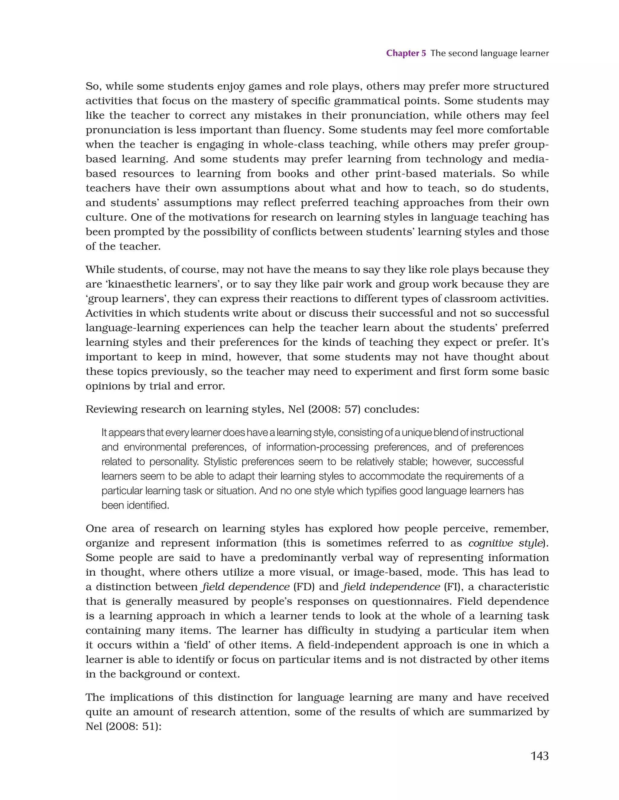 Chapter 5 The second language learner
143
So, while some students enjoy games and role plays, others may prefer more structured
activities that focus on the mastery of specific grammatical points. Some students may
like the teacher to correct any mistakes in their pronunciation, while others may feel
pronunciation is less important than fluency. Some students may feel more comfortable
when the teacher is engaging in whole-class teaching, while others may prefer group-
based learning. And some students may prefer learning from technology and media-
based resources to learning from books and other print-based materials. So while
teachers have their own assumptions about what and how to teach, so do students,
and students’ assumptions may reflect preferred teaching approaches from their own
culture. One of the motivations for research on learning styles in language teaching has
been prompted by the possibility of conflicts between students’ learning styles and those
of the teacher.
While students, of course, may not have the means to say they like role plays because they
are ‘kinaesthetic learners’, or to say they like pair work and group work because they are
‘group learners’, they can express their reactions to different types of classroom activities.
Activities in which students write about or discuss their successful and not so successful
language-learning experiences can help the teacher learn about the students’ preferred
learning styles and their preferences for the kinds of teaching they expect or prefer. It’s
important to keep in mind, however, that some students may not have thought about
these topics previously, so the teacher may need to experiment and first form some basic
opinions by trial and error.
Reviewing research on learning styles, Nel (2008: 57) concludes:
Itappearsthateverylearnerdoeshavealearningstyle,consistingofauniqueblendofinstructional
and environmental preferences, of information-processing preferences, and of preferences
related to personality. Stylistic preferences seem to be relatively stable; however, successful
learners seem to be able to adapt their learning styles to accommodate the requirements of a
particular learning task or situation. And no one style which typifies good language learners has
been identified.
One area of research on learning styles has explored how people perceive, remember,
organize and represent information (this is sometimes referred to as cognitive style).
Some people are said to have a predominantly verbal way of representing information
in thought, where others utilize a more visual, or image-based, mode. This has lead to
a distinction between field dependence (FD) and field independence (FI), a characteristic
that is generally measured by people’s responses on questionnaires. Field dependence
is a learning approach in which a learner tends to look at the whole of a learning task
containing many items. The learner has difficulty in studying a particular item when
it occurs within a ‘field’ of other items. A field-independent approach is one in which a
learner is able to identify or focus on particular items and is not distracted by other items
in the background or context.
The implications of this distinction for language learning are many and have received
quite an amount of research attention, some of the results of which are summarized by
Nel (2008: 51):
 