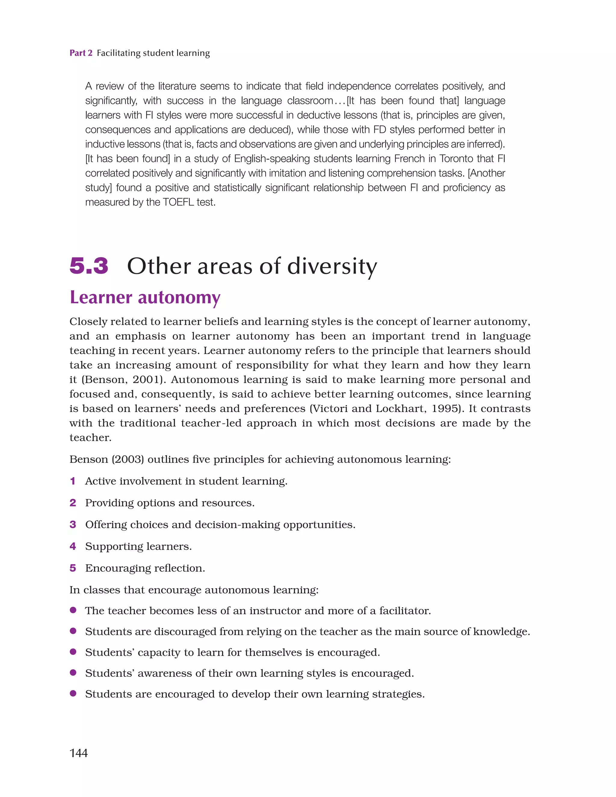 Part 2 Facilitating student learning
144
A review of the literature seems to indicate that field independence correlates positively, and
significantly, with success in the language classroom...[It has been found that] language
learners with FI styles were more successful in deductive lessons (that is, principles are given,
consequences and applications are deduced), while those with FD styles performed better in
inductive lessons (that is, facts and observations are given and underlying principles are inferred).
[It has been found] in a study of English-speaking students learning French in Toronto that FI
correlated positively and significantly with imitation and listening comprehension tasks. [Another
study] found a positive and statistically significant relationship between FI and proficiency as
measured by the TOEFL test.
5.3 Other areas of diversity
Learner autonomy
Closely related to learner beliefs and learning styles is the concept of learner autonomy,
and an emphasis on learner autonomy has been an important trend in language
teaching in recent years. Learner autonomy refers to the principle that learners should
take an increasing amount of responsibility for what they learn and how they learn
it (Benson, 2001). Autonomous learning is said to make learning more personal and
focused and, consequently, is said to achieve better learning outcomes, since learning
is based on learners’ needs and preferences (Victori and Lockhart, 1995). It contrasts
with the traditional teacher-led approach in which most decisions are made by the
teacher.
Benson (2003) outlines five principles for achieving autonomous learning:
1 Active involvement in student learning.
2 Providing options and resources.
3 Offering choices and decision-making opportunities.
4 Supporting learners.
5 Encouraging reflection.
In classes that encourage autonomous learning:
●
● The teacher becomes less of an instructor and more of a facilitator.
●
● Students are discouraged from relying on the teacher as the main source of knowledge.
●
● Students’ capacity to learn for themselves is encouraged.
●
● Students’ awareness of their own learning styles is encouraged.
●
● Students are encouraged to develop their own learning strategies.
 