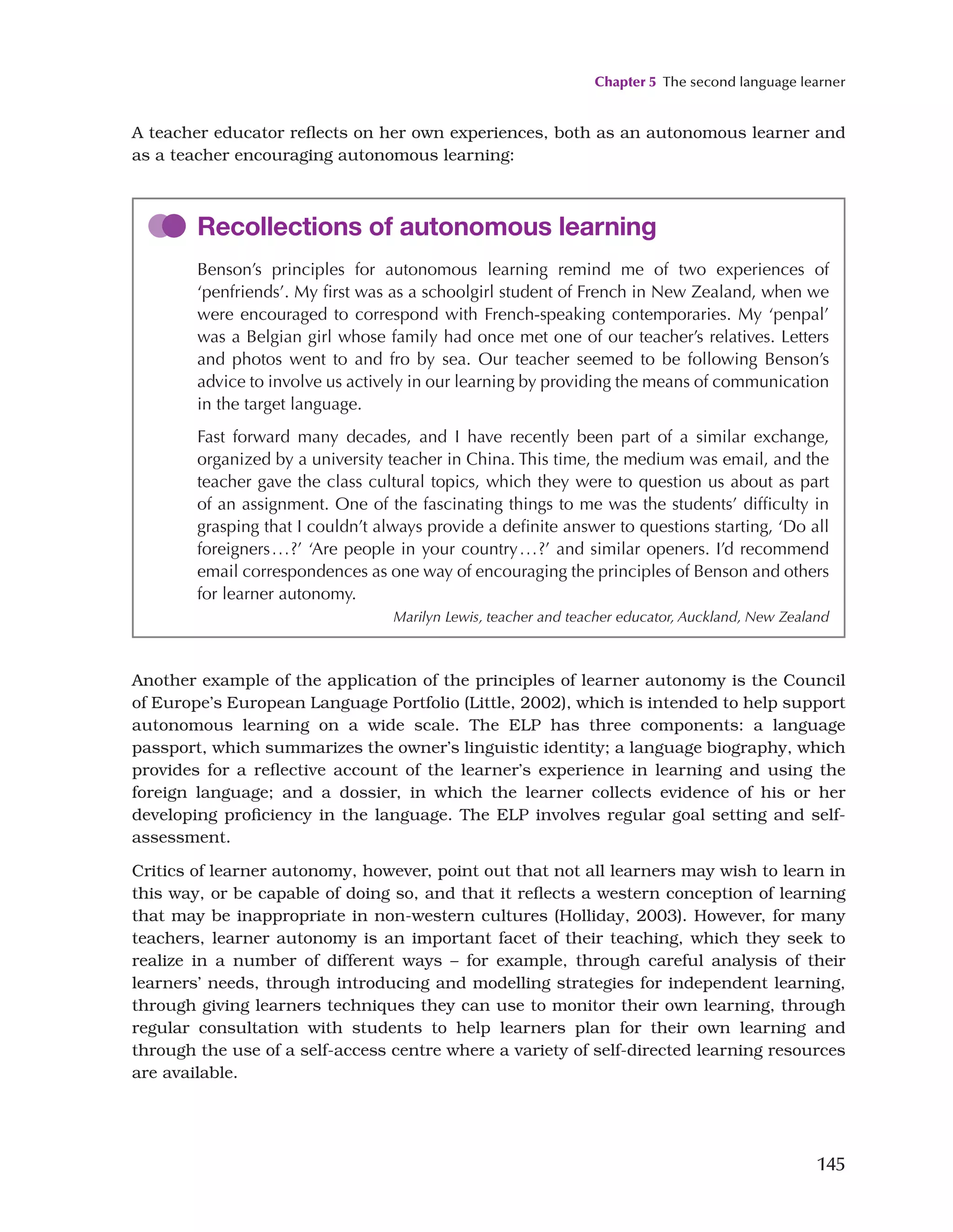 Chapter 5 The second language learner
145
Another example of the application of the principles of learner autonomy is the Council
of Europe’s European Language Portfolio (Little, 2002), which is intended to help support
autonomous learning on a wide scale. The ELP has three components: a language
passport, which summarizes the owner’s linguistic identity; a language biography, which
provides for a reflective account of the learner’s experience in learning and using the
foreign language; and a dossier, in which the learner collects evidence of his or her
developing proficiency in the language. The ELP involves regular goal setting and self-
assessment.
Critics of learner autonomy, however, point out that not all learners may wish to learn in
this way, or be capable of doing so, and that it reflects a western conception of learning
that may be inappropriate in non-western cultures (Holliday, 2003). However, for many
teachers, learner autonomy is an important facet of their teaching, which they seek to
realize in a number of different ways – for example, through careful analysis of their
learners’ needs, through introducing and modelling strategies for independent learning,
through giving learners techniques they can use to monitor their own learning, through
regular consultation with students to help learners plan for their own learning and
through the use of a self-access centre where a variety of self-directed learning resources
are available.
Recollections of autonomous learning
Benson’s principles for autonomous learning remind me of two experiences of
‘penfriends’. My first was as a schoolgirl student of French in New Zealand, when we
were encouraged to correspond with French-speaking contemporaries. My ‘penpal’
was a Belgian girl whose family had once met one of our teacher’s relatives. Letters
and photos went to and fro by sea. Our teacher seemed to be following Benson’s
advice to involve us actively in our learning by providing the means of communication
in the target language.
Fast forward many decades, and I have recently been part of a similar exchange,
organized by a university teacher in China. This time, the medium was email, and the
teacher gave the class cultural topics, which they were to question us about as part
of an assignment. One of the fascinating things to me was the students’ difficulty in
grasping that I couldn’t always provide a definite answer to questions starting, ‘Do all
foreigners...?’ ‘Are people in your country...?’ and similar openers. I’d recommend
email correspondences as one way of encouraging the principles of Benson and others
for learner autonomy.
Marilyn Lewis, teacher and teacher educator, Auckland, New Zealand
A teacher educator reflects on her own experiences, both as an autonomous learner and
as a teacher encouraging autonomous learning:
 