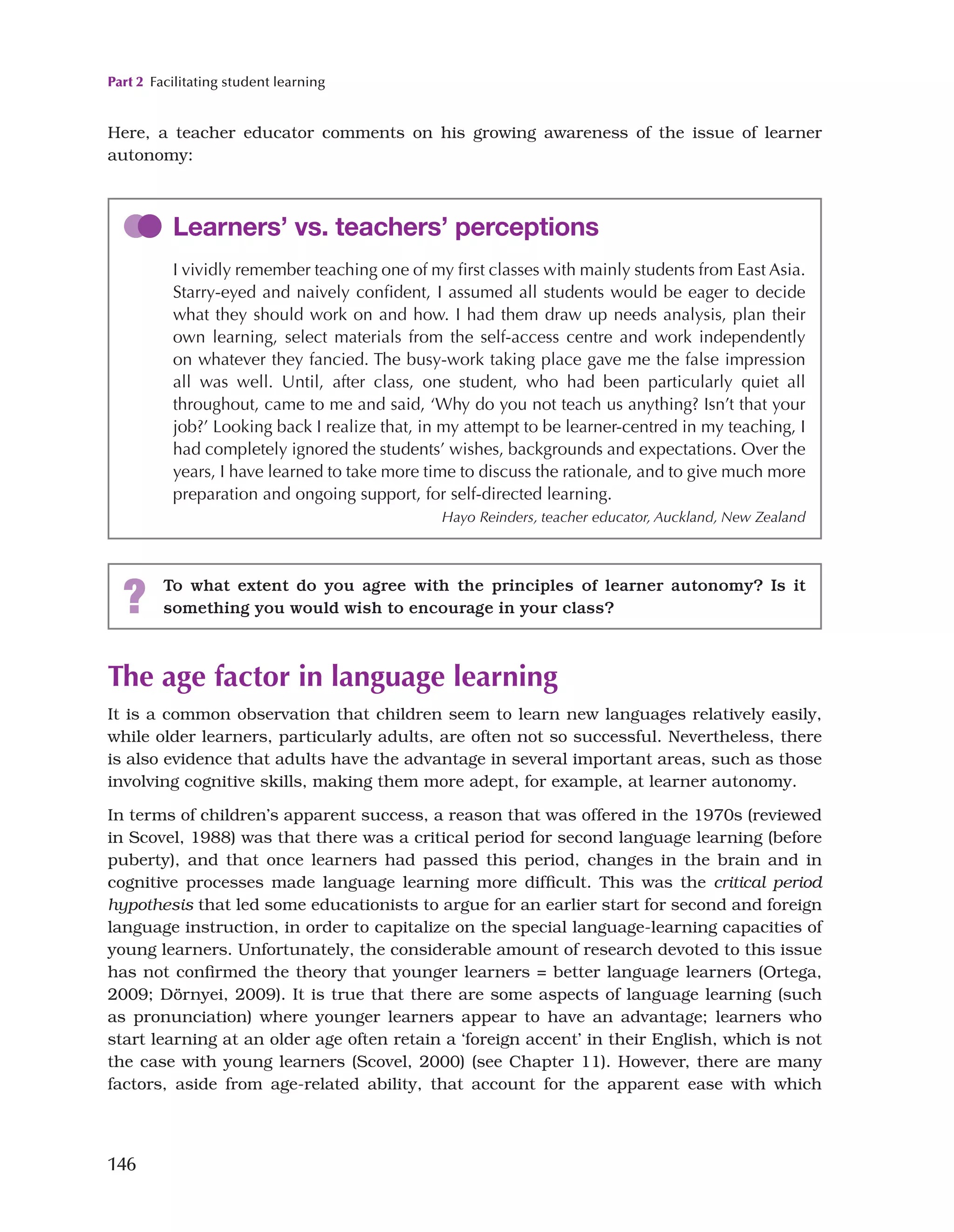 Part 2 Facilitating student learning
146
Here, a teacher educator comments on his growing awareness of the issue of learner
autonomy:
The age factor in language learning
It is a common observation that children seem to learn new languages relatively easily,
while older learners, particularly adults, are often not so successful. Nevertheless, there
is also evidence that adults have the advantage in several important areas, such as those
involving cognitive skills, making them more adept, for example, at learner autonomy.
In terms of children’s apparent success, a reason that was offered in the 1970s (reviewed
in Scovel, 1988) was that there was a critical period for second language learning (before
puberty), and that once learners had passed this period, changes in the brain and in
cognitive processes made language learning more difficult. This was the critical period
hypothesis that led some educationists to argue for an earlier start for second and foreign
language instruction, in order to capitalize on the special language-learning capacities of
young learners. Unfortunately, the considerable amount of research devoted to this issue
has not confirmed the theory that younger learners = better language learners (Ortega,
2009; Dörnyei, 2009). It is true that there are some aspects of language learning (such
as pronunciation) where younger learners appear to have an advantage; learners who
start learning at an older age often retain a ‘foreign accent’ in their English, which is not
the case with young learners (Scovel, 2000) (see Chapter 11). However, there are many
factors, aside from age-related ability, that account for the apparent ease with which
Learners’ vs. teachers’ perceptions
I vividly remember teaching one of my first classes with mainly students from East Asia.
Starry-eyed and naively confident, I assumed all students would be eager to decide
what they should work on and how. I had them draw up needs analysis, plan their
own learning, select materials from the self-access centre and work independently
on whatever they fancied. The busy-work taking place gave me the false impression
all was well. Until, after class, one student, who had been particularly quiet all
throughout, came to me and said, ‘Why do you not teach us anything? Isn’t that your
job?’ Looking back I realize that, in my attempt to be learner-centred in my teaching, I
had completely ignored the students’ wishes, backgrounds and expectations. Over the
years, I have learned to take more time to discuss the rationale, and to give much more
preparation and ongoing support, for self-directed learning.
Hayo Reinders, teacher educator, Auckland, New Zealand
? To what extent do you agree with the principles of learner autonomy? Is it
something you would wish to encourage in your class?
 