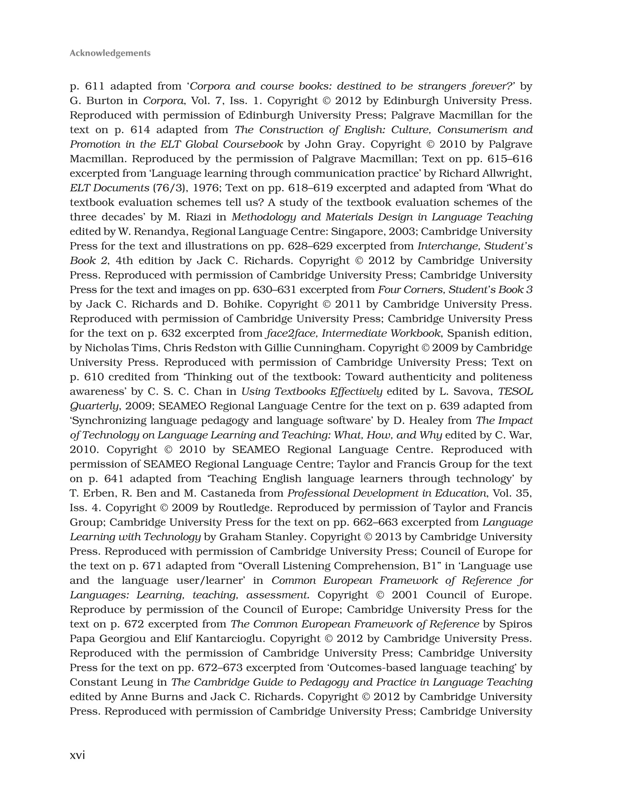 xvi
p. 611 adapted from ‘Corpora and course books: destined to be strangers forever?’ by
G. Burton in Corpora, Vol. 7, Iss. 1. Copyright © 2012 by Edinburgh University Press.
Reproduced with permission of Edinburgh University Press; Palgrave Macmillan for the
text on p. 614 adapted from The Construction of English: Culture, Consumerism and
Promotion in the ELT Global Coursebook by John Gray. Copyright © 2010 by Palgrave
Macmillan. Reproduced by the permission of Palgrave Macmillan; Text on pp. 615–616
excerpted from ‘Language learning through communication practice’ by Richard Allwright,
ELT Documents (76/3), 1976; Text on pp. 618–619 excerpted and adapted from ‘What do
textbook evaluation schemes tell us? A study of the textbook evaluation schemes of the
three decades’ by M. Riazi in Methodology and Materials Design in Language Teaching
edited by W. Renandya, Regional Language Centre: Singapore, 2003; Cambridge University
Press for the text and illustrations on pp. 628–629 excerpted from Interchange, Student’s
Book 2, 4th edition by Jack C. Richards. Copyright © 2012 by Cambridge University
Press. Reproduced with permission of Cambridge University Press; Cambridge University
Press for the text and images on pp. 630–631 excerpted from Four Corners, Student’s Book 3
by Jack C. Richards and D. Bohike. Copyright © 2011 by Cambridge University Press.
Reproduced with permission of Cambridge University Press; Cambridge University Press
for the text on p. 632 excerpted from face2face, Intermediate Workbook, Spanish edition,
by Nicholas Tims, Chris Redston with Gillie Cunningham. Copyright © 2009 by Cambridge
University Press. Reproduced with permission of Cambridge University Press; Text on
p. 610 credited from ‘Thinking out of the textbook: Toward authenticity and politeness
awareness’ by C. S. C. Chan in Using Textbooks Effectively edited by L. Savova, TESOL
Quarterly, 2009; SEAMEO Regional Language Centre for the text on p. 639 adapted from
‘Synchronizing language pedagogy and language software’ by D. Healey from The Impact
of Technology on Language Learning and Teaching: What, How, and Why edited by C. War,
2010. Copyright © 2010 by SEAMEO Regional Language Centre. Reproduced with
permission of SEAMEO Regional Language Centre; Taylor and Francis Group for the text
on p. 641 adapted from ‘Teaching English language learners through technology’ by
T. Erben, R. Ben and M. Castaneda from Professional Development in Education, Vol. 35,
Iss. 4. Copyright © 2009 by Routledge. Reproduced by permission of Taylor and Francis
Group; Cambridge University Press for the text on pp. 662–663 excerpted from Language
Learning with Technology by Graham Stanley. Copyright © 2013 by Cambridge University
Press. Reproduced with permission of Cambridge University Press; Council of Europe for
the text on p. 671 adapted from “Overall Listening Comprehension, B1” in ‘Language use
and the language user/learner’ in Common European Framework of Reference for
Languages: Learning, teaching, assessment. Copyright © 2001 Council of Europe.
Reproduce by permission of the Council of Europe; Cambridge University Press for the
text on p. 672 excerpted from The Common European Framework of Reference by Spiros
Papa Georgiou and Elif Kantarcioglu. Copyright © 2012 by Cambridge University Press.
Reproduced with the permission of Cambridge University Press; Cambridge University
Press for the text on pp. 672–673 excerpted from ‘Outcomes-based language teaching’ by
Constant Leung in The Cambridge Guide to Pedagogy and Practice in Language Teaching
edited by Anne Burns and Jack C. Richards. Copyright © 2012 by Cambridge University
Press. Reproduced with permission of Cambridge University Press; Cambridge University
Acknowledgements
 
