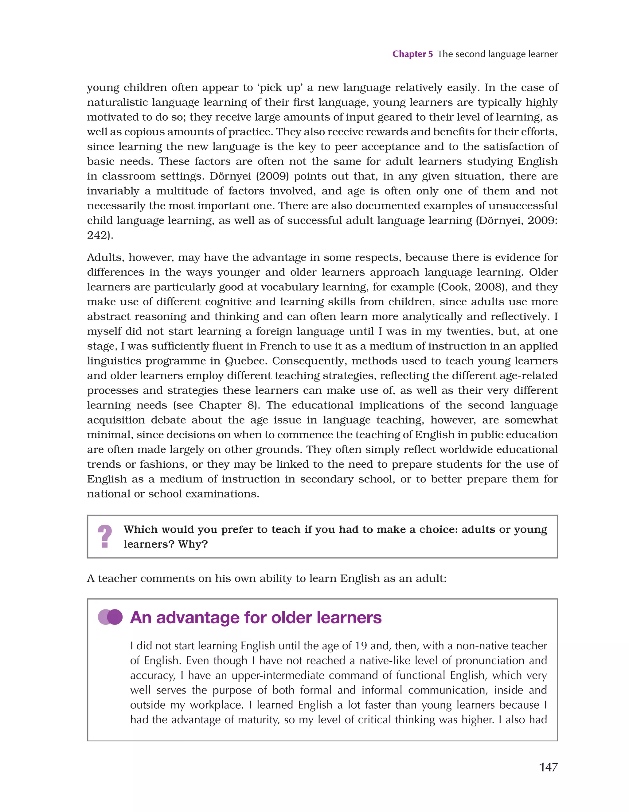 Chapter 5 The second language learner
147
young children often appear to ‘pick up’ a new language relatively easily. In the case of
naturalistic language learning of their first language, young learners are typically highly
motivated to do so; they receive large amounts of input geared to their level of learning, as
well as copious amounts of practice. They also receive rewards and benefits for their efforts,
since learning the new language is the key to peer acceptance and to the satisfaction of
basic needs. These factors are often not the same for adult learners studying English
in classroom settings. Dörnyei (2009) points out that, in any given situation, there are
invariably a multitude of factors involved, and age is often only one of them and not
necessarily the most important one. There are also documented examples of unsuccessful
child language learning, as well as of successful adult language learning (Dörnyei, 2009:
242).
Adults, however, may have the advantage in some respects, because there is evidence for
differences in the ways younger and older learners approach language learning. Older
learners are particularly good at vocabulary learning, for example (Cook, 2008), and they
make use of different cognitive and learning skills from children, since adults use more
abstract reasoning and thinking and can often learn more analytically and reflectively. I
myself did not start learning a foreign language until I was in my twenties, but, at one
stage, I was sufficiently fluent in French to use it as a medium of instruction in an applied
linguistics programme in Quebec. Consequently, methods used to teach young learners
and older learners employ different teaching strategies, reflecting the different age-related
processes and strategies these learners can make use of, as well as their very different
learning needs (see Chapter 8). The educational implications of the second language
acquisition debate about the age issue in language teaching, however, are somewhat
minimal, since decisions on when to commence the teaching of English in public education
are often made largely on other grounds. They often simply reflect worldwide educational
trends or fashions, or they may be linked to the need to prepare students for the use of
English as a medium of instruction in secondary school, or to better prepare them for
national or school examinations.
? Which would you prefer to teach if you had to make a choice: adults or young
learners? Why?
A teacher comments on his own ability to learn English as an adult:
An advantage for older learners
I did not start learning English until the age of 19 and, then, with a non-native teacher
of English. Even though I have not reached a native-like level of pronunciation and
accuracy, I have an upper-intermediate command of functional English, which very
well serves the purpose of both formal and informal communication, inside and
outside my workplace. I learned English a lot faster than young learners because I
had the advantage of maturity, so my level of critical thinking was higher. I also had
 