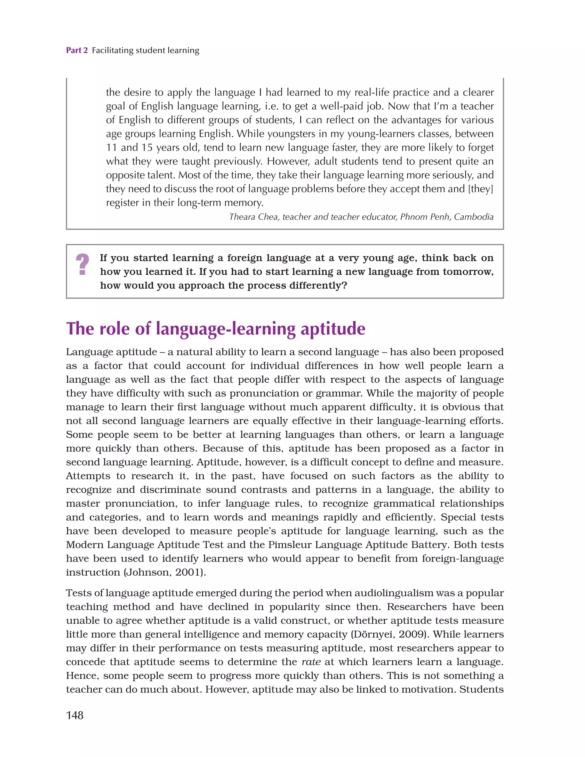 Part 2 Facilitating student learning
148
The role of language-learning aptitude
Language aptitude – a natural ability to learn a second language – has also been proposed
as a factor that could account for individual differences in how well people learn a
language as well as the fact that people differ with respect to the aspects of language
they have difficulty with such as pronunciation or grammar. While the majority of people
manage to learn their first language without much apparent difficulty, it is obvious that
not all second language learners are equally effective in their language-learning efforts.
Some people seem to be better at learning languages than others, or learn a language
more quickly than others. Because of this, aptitude has been proposed as a factor in
second language learning. Aptitude, however, is a difficult concept to define and measure.
Attempts to research it, in the past, have focused on such factors as the ability to
recognize and discriminate sound contrasts and patterns in a language, the ability to
master pronunciation, to infer language rules, to recognize grammatical relationships
and categories, and to learn words and meanings rapidly and efficiently. Special tests
have been developed to measure people’s aptitude for language learning, such as the
Modern Language Aptitude Test and the Pimsleur Language Aptitude Battery. Both tests
have been used to identify learners who would appear to benefit from foreign-language
instruction (Johnson, 2001).
Tests of language aptitude emerged during the period when audiolingualism was a popular
teaching method and have declined in popularity since then. Researchers have been
unable to agree whether aptitude is a valid construct, or whether aptitude tests measure
little more than general intelligence and memory capacity (Dörnyei, 2009). While learners
may differ in their performance on tests measuring aptitude, most researchers appear to
concede that aptitude seems to determine the rate at which learners learn a language.
Hence, some people seem to progress more quickly than others. This is not something a
teacher can do much about. However, aptitude may also be linked to motivation. Students
the desire to apply the language I had learned to my real-life practice and a clearer
goal of English language learning, i.e. to get a well-paid job. Now that I’m a teacher
of English to different groups of students, I can reflect on the advantages for various
age groups learning English. While youngsters in my young-learners classes, between
11 and 15 years old, tend to learn new language faster, they are more likely to forget
what they were taught previously. However, adult students tend to present quite an
opposite talent. Most of the time, they take their language learning more seriously, and
they need to discuss the root of language problems before they accept them and [they]
register in their long-term memory.
Theara Chea, teacher and teacher educator, Phnom Penh, Cambodia
? If you started learning a foreign language at a very young age, think back on
how you learned it. If you had to start learning a new language from tomorrow,
how would you approach the process differently?
 