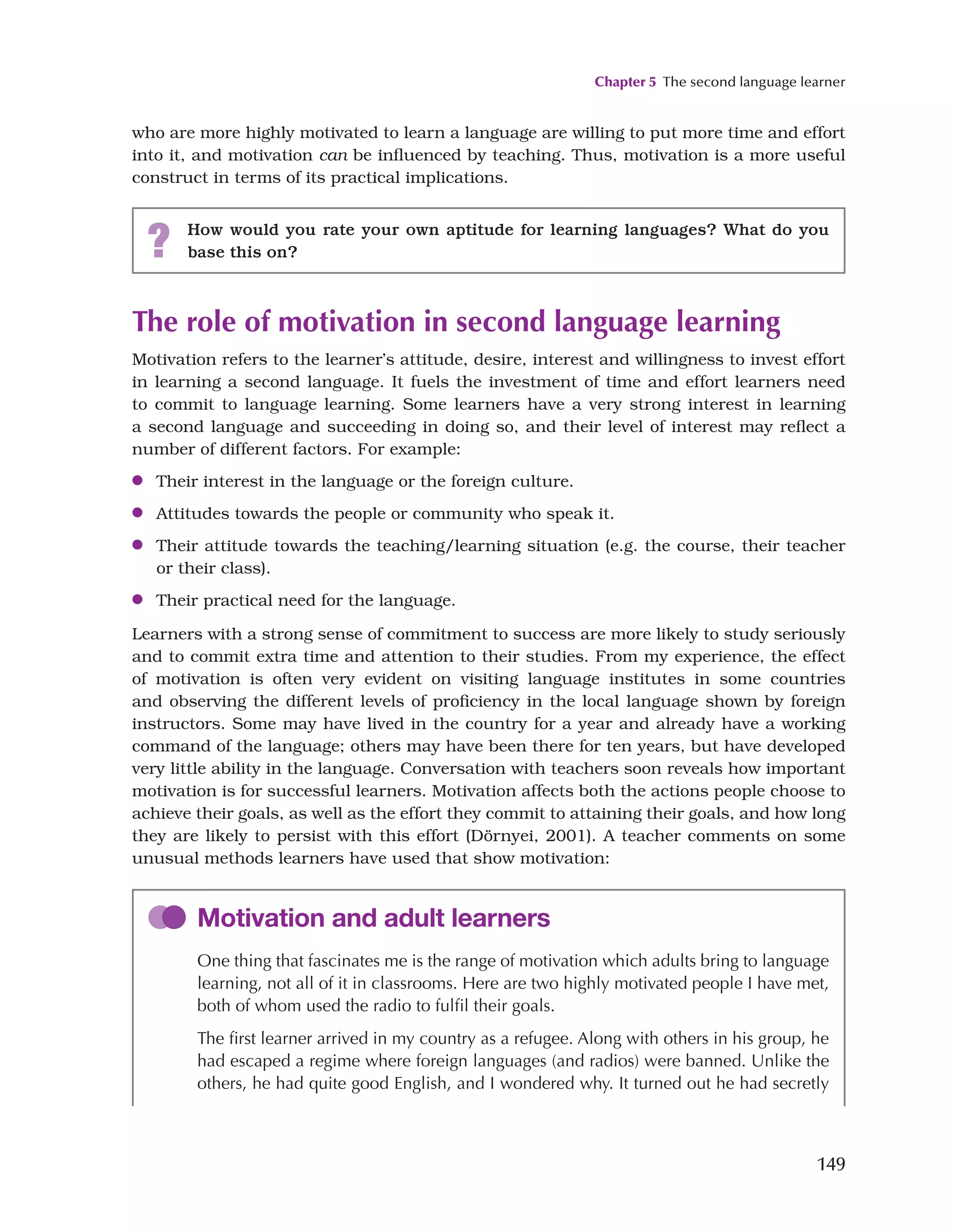 Chapter 5 The second language learner
149
who are more highly motivated to learn a language are willing to put more time and effort
into it, and motivation can be influenced by teaching. Thus, motivation is a more useful
construct in terms of its practical implications.
? How would you rate your own aptitude for learning languages? What do you
base this on?
The role of motivation in second language learning
Motivation refers to the learner’s attitude, desire, interest and willingness to invest effort
in learning a second language. It fuels the investment of time and effort learners need
to commit to language learning. Some learners have a very strong interest in learning
a second language and succeeding in doing so, and their level of interest may reflect a
number of different factors. For example:
●
● Their interest in the language or the foreign culture.
●
● Attitudes towards the people or community who speak it.
●
● Their attitude towards the teaching/learning situation (e.g. the course, their teacher
or their class).
●
● Their practical need for the language.
Learners with a strong sense of commitment to success are more likely to study seriously
and to commit extra time and attention to their studies. From my experience, the effect
of motivation is often very evident on visiting language institutes in some countries
and observing the different levels of proficiency in the local language shown by foreign
instructors. Some may have lived in the country for a year and already have a working
command of the language; others may have been there for ten years, but have developed
very little ability in the language. Conversation with teachers soon reveals how important
motivation is for successful learners. Motivation affects both the actions people choose to
achieve their goals, as well as the effort they commit to attaining their goals, and how long
they are likely to persist with this effort (Dörnyei, 2001). A teacher comments on some
unusual methods learners have used that show motivation:
Motivation and adult learners
One thing that fascinates me is the range of motivation which adults bring to language
learning, not all of it in classrooms. Here are two highly motivated people I have met,
both of whom used the radio to fulfil their goals.
The first learner arrived in my country as a refugee. Along with others in his group, he
had escaped a regime where foreign languages (and radios) were banned. Unlike the
others, he had quite good English, and I wondered why. It turned out he had secretly
 