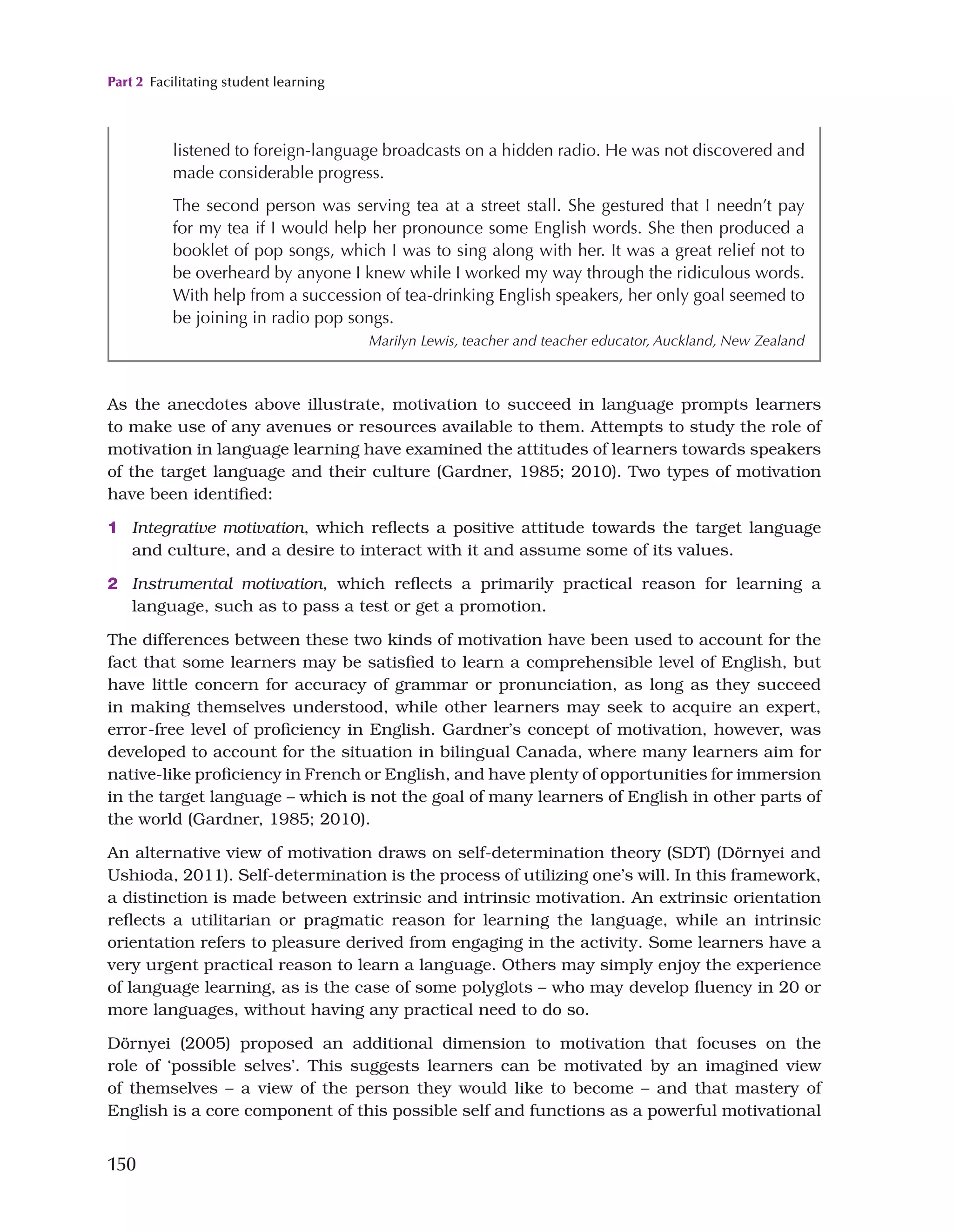 Part 2 Facilitating student learning
150
As the anecdotes above illustrate, motivation to succeed in language prompts learners
to make use of any avenues or resources available to them. Attempts to study the role of
motivation in language learning have examined the attitudes of learners towards speakers
of the target language and their culture (Gardner, 1985; 2010). Two types of motivation
have been identified:
1 Integrative motivation, which reflects a positive attitude towards the target language
and culture, and a desire to interact with it and assume some of its values.
2 Instrumental motivation, which reflects a primarily practical reason for learning a
language, such as to pass a test or get a promotion.
The differences between these two kinds of motivation have been used to account for the
fact that some learners may be satisfied to learn a comprehensible level of English, but
have little concern for accuracy of grammar or pronunciation, as long as they succeed
in making themselves understood, while other learners may seek to acquire an expert,
error-free level of proficiency in English. Gardner’s concept of motivation, however, was
developed to account for the situation in bilingual Canada, where many learners aim for
native-like proficiency in French or English, and have plenty of opportunities for immersion
in the target language – which is not the goal of many learners of English in other parts of
the world (Gardner, 1985; 2010).
An alternative view of motivation draws on self-determination theory (SDT) (Dörnyei and
Ushioda, 2011). Self-determination is the process of utilizing one’s will. In this framework,
a distinction is made between extrinsic and intrinsic motivation. An extrinsic orientation
reflects a utilitarian or pragmatic reason for learning the language, while an intrinsic
orientation refers to pleasure derived from engaging in the activity. Some learners have a
very urgent practical reason to learn a language. Others may simply enjoy the experience
of language learning, as is the case of some polyglots – who may develop fluency in 20 or
more languages, without having any practical need to do so.
Dörnyei (2005) proposed an additional dimension to motivation that focuses on the
role of ‘possible selves’. This suggests learners can be motivated by an imagined view
of themselves – a view of the person they would like to become – and that mastery of
English is a core component of this possible self and functions as a powerful motivational
listened to foreign-language broadcasts on a hidden radio. He was not discovered and
made considerable progress.
The second person was serving tea at a street stall. She gestured that I needn’t pay
for my tea if I would help her pronounce some English words. She then produced a
booklet of pop songs, which I was to sing along with her. It was a great relief not to
be overheard by anyone I knew while I worked my way through the ridiculous words.
With help from a succession of tea-drinking English speakers, her only goal seemed to
be joining in radio pop songs.
Marilyn Lewis, teacher and teacher educator, Auckland, New Zealand
 