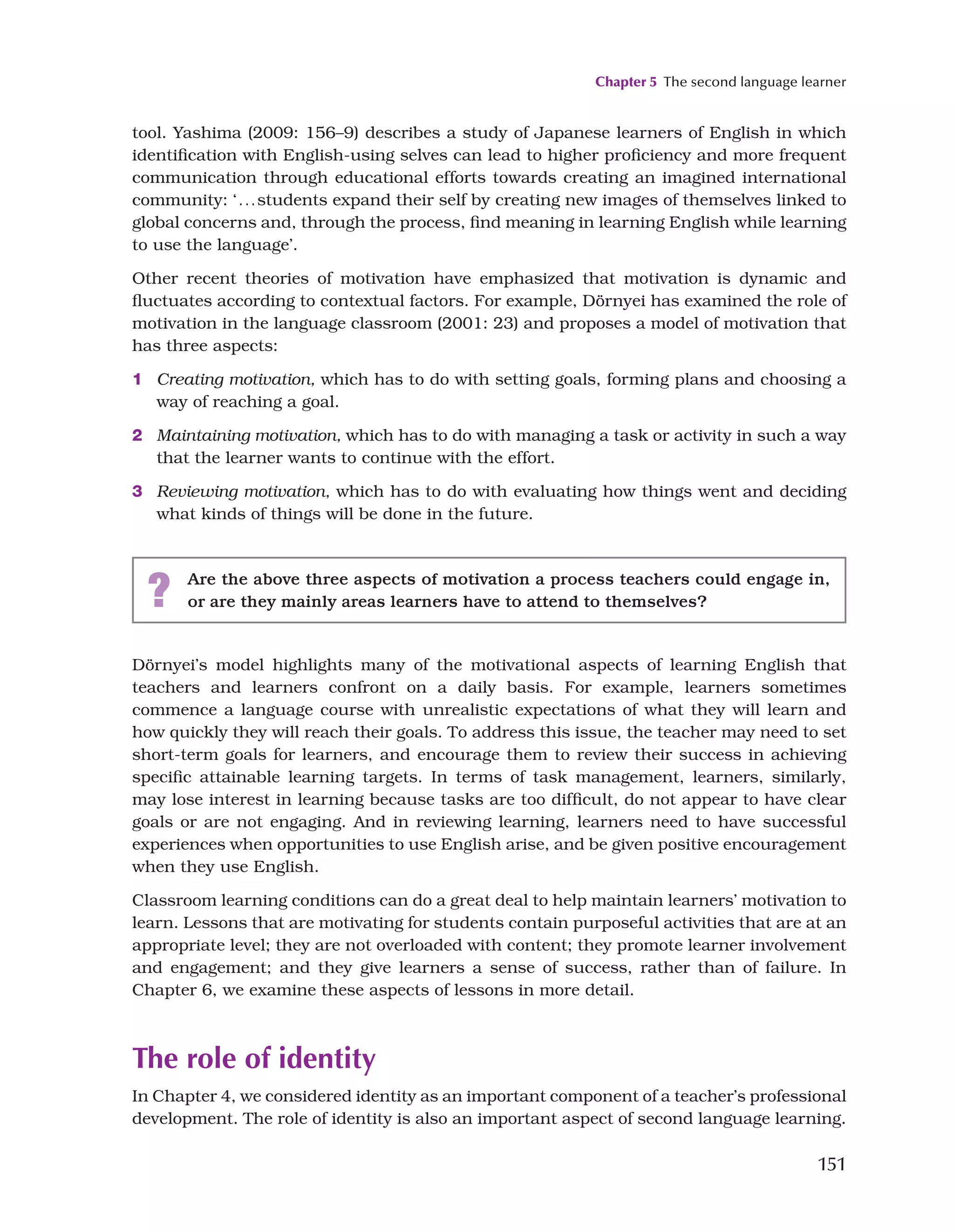 Chapter 5 The second language learner
151
tool. Yashima (2009: 156–9) describes a study of Japanese learners of English in which
identification with English-using selves can lead to higher proficiency and more frequent
communication through educational efforts towards creating an imagined international
community: ‘...students expand their self by creating new images of themselves linked to
global concerns and, through the process, find meaning in learning English while learning
to use the language’.
Other recent theories of motivation have emphasized that motivation is dynamic and
fluctuates according to contextual factors. For example, Dörnyei has examined the role of
motivation in the language classroom (2001: 23) and proposes a model of motivation that
has three aspects:
1 Creating motivation, which has to do with setting goals, forming plans and choosing a
way of reaching a goal.
2 Maintaining motivation, which has to do with managing a task or activity in such a way
that the learner wants to continue with the effort.
3 Reviewing motivation, which has to do with evaluating how things went and deciding
what kinds of things will be done in the future.
? Are the above three aspects of motivation a process teachers could engage in,
or are they mainly areas learners have to attend to themselves?
Dörnyei’s model highlights many of the motivational aspects of learning English that
teachers and learners confront on a daily basis. For example, learners sometimes
commence a language course with unrealistic expectations of what they will learn and
how quickly they will reach their goals. To address this issue, the teacher may need to set
short-term goals for learners, and encourage them to review their success in achieving
specific attainable learning targets. In terms of task management, learners, similarly,
may lose interest in learning because tasks are too difficult, do not appear to have clear
goals or are not engaging. And in reviewing learning, learners need to have successful
experiences when opportunities to use English arise, and be given positive encouragement
when they use English.
Classroom learning conditions can do a great deal to help maintain learners’ motivation to
learn. Lessons that are motivating for students contain purposeful activities that are at an
appropriate level; they are not overloaded with content; they promote learner involvement
and engagement; and they give learners a sense of success, rather than of failure. In
Chapter 6, we examine these aspects of lessons in more detail.
The role of identity
In Chapter 4, we considered identity as an important component of a teacher’s professional
development. The role of identity is also an important aspect of second language learning.
 