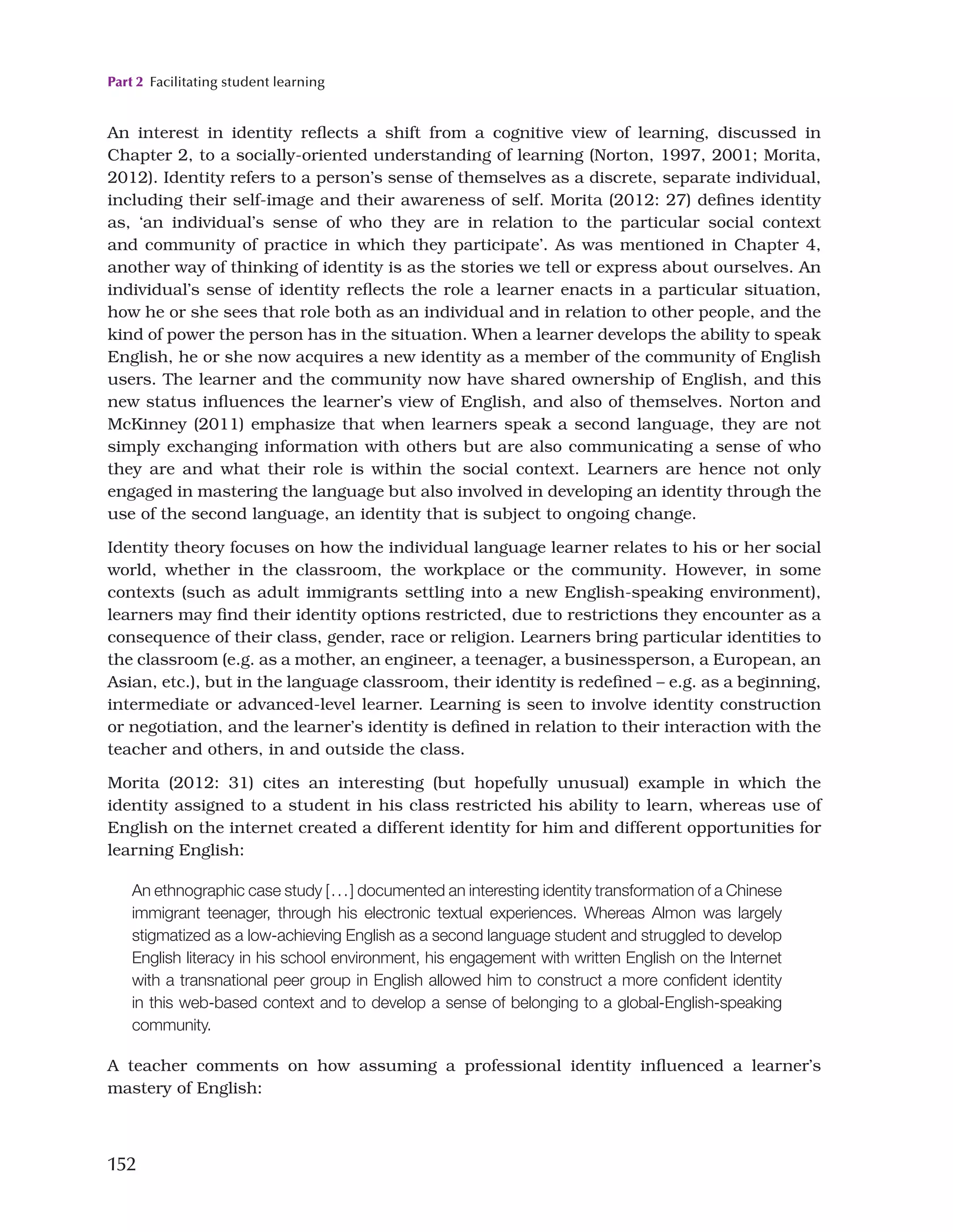 Part 2 Facilitating student learning
152
An interest in identity reflects a shift from a cognitive view of learning, discussed in
Chapter 2, to a socially-oriented understanding of learning (Norton, 1997, 2001; Morita,
2012). Identity refers to a person’s sense of themselves as a discrete, separate individual,
including their self-image and their awareness of self. Morita (2012: 27) defines identity
as, ‘an individual’s sense of who they are in relation to the particular social context
and community of practice in which they participate’. As was mentioned in Chapter 4,
another way of thinking of identity is as the stories we tell or express about ourselves. An
individual’s sense of identity reflects the role a learner enacts in a particular situation,
how he or she sees that role both as an individual and in relation to other people, and the
kind of power the person has in the situation. When a learner develops the ability to speak
English, he or she now acquires a new identity as a member of the community of English
users. The learner and the community now have shared ownership of English, and this
new status influences the learner’s view of English, and also of themselves. Norton and
McKinney (2011) emphasize that when learners speak a second language, they are not
simply exchanging information with others but are also communicating a sense of who
they are and what their role is within the social context. Learners are hence not only
engaged in mastering the language but also involved in developing an identity through the
use of the second language, an identity that is subject to ongoing change.
Identity theory focuses on how the individual language learner relates to his or her social
world, whether in the classroom, the workplace or the community. However, in some
contexts (such as adult immigrants settling into a new English-speaking environment),
learners may find their identity options restricted, due to restrictions they encounter as a
consequence of their class, gender, race or religion. Learners bring particular identities to
the classroom (e.g. as a mother, an engineer, a teenager, a businessperson, a European, an
Asian, etc.), but in the language classroom, their identity is redefined – e.g. as a beginning,
intermediate or advanced-level learner. Learning is seen to involve identity construction
or negotiation, and the learner’s identity is defined in relation to their interaction with the
teacher and others, in and outside the class.
Morita (2012: 31) cites an interesting (but hopefully unusual) example in which the
identity assigned to a student in his class restricted his ability to learn, whereas use of
English on the internet created a different identity for him and different opportunities for
learning English:
An ethnographic case study [...] documented an interesting identity transformation of a Chinese
immigrant teenager, through his electronic textual experiences. Whereas Almon was largely
stigmatized as a low-achieving English as a second language student and struggled to develop
English literacy in his school environment, his engagement with written English on the Internet
with a transnational peer group in English allowed him to construct a more confident identity
in this web-based context and to develop a sense of belonging to a global-English-speaking
community.
A teacher comments on how assuming a professional identity influenced a learner’s
mastery of English:
 