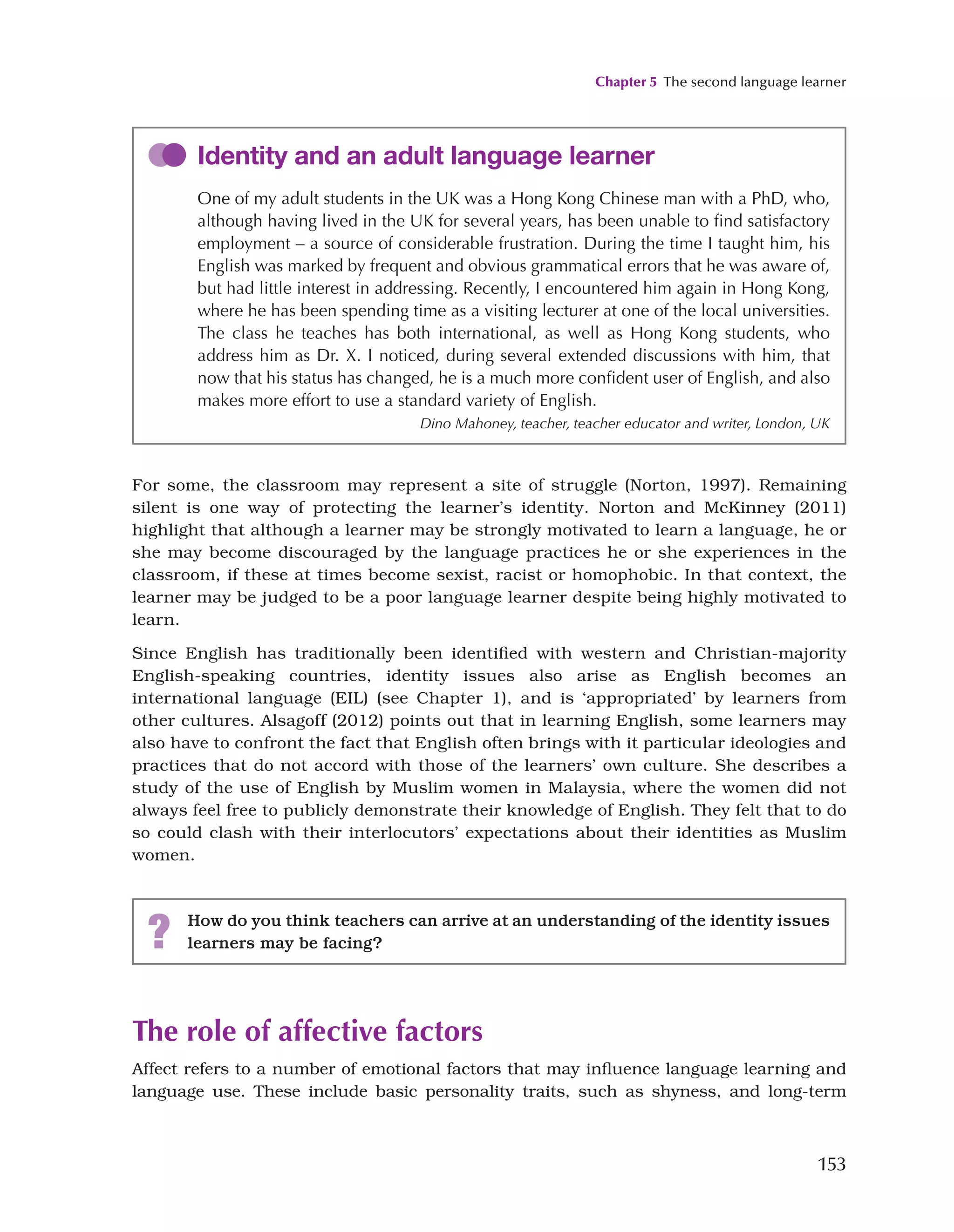 Chapter 5 The second language learner
153
For some, the classroom may represent a site of struggle (Norton, 1997). Remaining
silent is one way of protecting the learner’s identity. Norton and McKinney (2011)
highlight that although a learner may be strongly motivated to learn a language, he or
she may become discouraged by the language practices he or she experiences in the
classroom, if these at times become sexist, racist or homophobic. In that context, the
learner may be judged to be a poor language learner despite being highly motivated to
learn.
Since English has traditionally been identified with western and Christian-majority
English-speaking countries, identity issues also arise as English becomes an
international language (EIL) (see Chapter 1), and is ‘appropriated’ by learners from
other cultures. Alsagoff (2012) points out that in learning English, some learners may
also have to confront the fact that English often brings with it particular ideologies and
practices that do not accord with those of the learners’ own culture. She describes a
study of the use of English by Muslim women in Malaysia, where the women did not
always feel free to publicly demonstrate their knowledge of English. They felt that to do
so could clash with their interlocutors’ expectations about their identities as Muslim
women.
Identity and an adult language learner
One of my adult students in the UK was a Hong Kong Chinese man with a PhD, who,
although having lived in the UK for several years, has been unable to find satisfactory
employment – a source of considerable frustration. During the time I taught him, his
English was marked by frequent and obvious grammatical errors that he was aware of,
but had little interest in addressing. Recently, I encountered him again in Hong Kong,
where he has been spending time as a visiting lecturer at one of the local universities.
The class he teaches has both international, as well as Hong Kong students, who
address him as Dr. X. I noticed, during several extended discussions with him, that
now that his status has changed, he is a much more confident user of English, and also
makes more effort to use a standard variety of English.
Dino Mahoney, teacher, teacher educator and writer, London, UK
? How do you think teachers can arrive at an understanding of the identity issues
learners may be facing?
The role of affective factors
Affect refers to a number of emotional factors that may influence language learning and
language use. These include basic personality traits, such as shyness, and long-term
 