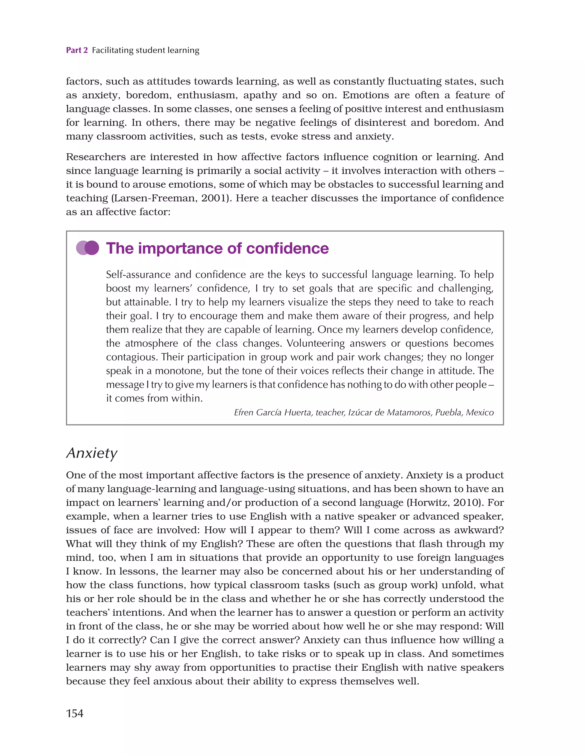 Part 2 Facilitating student learning
154
factors, such as attitudes towards learning, as well as constantly fluctuating states, such
as anxiety, boredom, enthusiasm, apathy and so on. Emotions are often a feature of
language classes. In some classes, one senses a feeling of positive interest and enthusiasm
for learning. In others, there may be negative feelings of disinterest and boredom. And
many classroom activities, such as tests, evoke stress and anxiety.
Researchers are interested in how affective factors influence cognition or learning. And
since language learning is primarily a social activity – it involves interaction with others –
it is bound to arouse emotions, some of which may be obstacles to successful learning and
teaching (Larsen-Freeman, 2001). Here a teacher discusses the importance of confidence
as an affective factor:
The importance of confidence
Self-assurance and confidence are the keys to successful language learning. To help
boost my learners’ confidence, I try to set goals that are specific and challenging,
but attainable. I try to help my learners visualize the steps they need to take to reach
their goal. I try to encourage them and make them aware of their progress, and help
them realize that they are capable of learning. Once my learners develop confidence,
the atmosphere of the class changes. Volunteering answers or questions becomes
contagious. Their participation in group work and pair work changes; they no longer
speak in a monotone, but the tone of their voices reflects their change in attitude. The
message I try to give my learners is that confidence has nothing to do with other people –
it comes from within.
Efren García Huerta, teacher, Izúcar de Matamoros, Puebla, Mexico
Anxiety
One of the most important affective factors is the presence of anxiety. Anxiety is a product
of many language-learning and language-using situations, and has been shown to have an
impact on learners’ learning and/or production of a second language (Horwitz, 2010). For
example, when a learner tries to use English with a native speaker or advanced speaker,
issues of face are involved: How will I appear to them? Will I come across as awkward?
What will they think of my English? These are often the questions that flash through my
mind, too, when I am in situations that provide an opportunity to use foreign languages
I know. In lessons, the learner may also be concerned about his or her understanding of
how the class functions, how typical classroom tasks (such as group work) unfold, what
his or her role should be in the class and whether he or she has correctly understood the
teachers’ intentions. And when the learner has to answer a question or perform an activity
in front of the class, he or she may be worried about how well he or she may respond: Will
I do it correctly? Can I give the correct answer? Anxiety can thus influence how willing a
learner is to use his or her English, to take risks or to speak up in class. And sometimes
learners may shy away from opportunities to practise their English with native speakers
because they feel anxious about their ability to express themselves well.
 