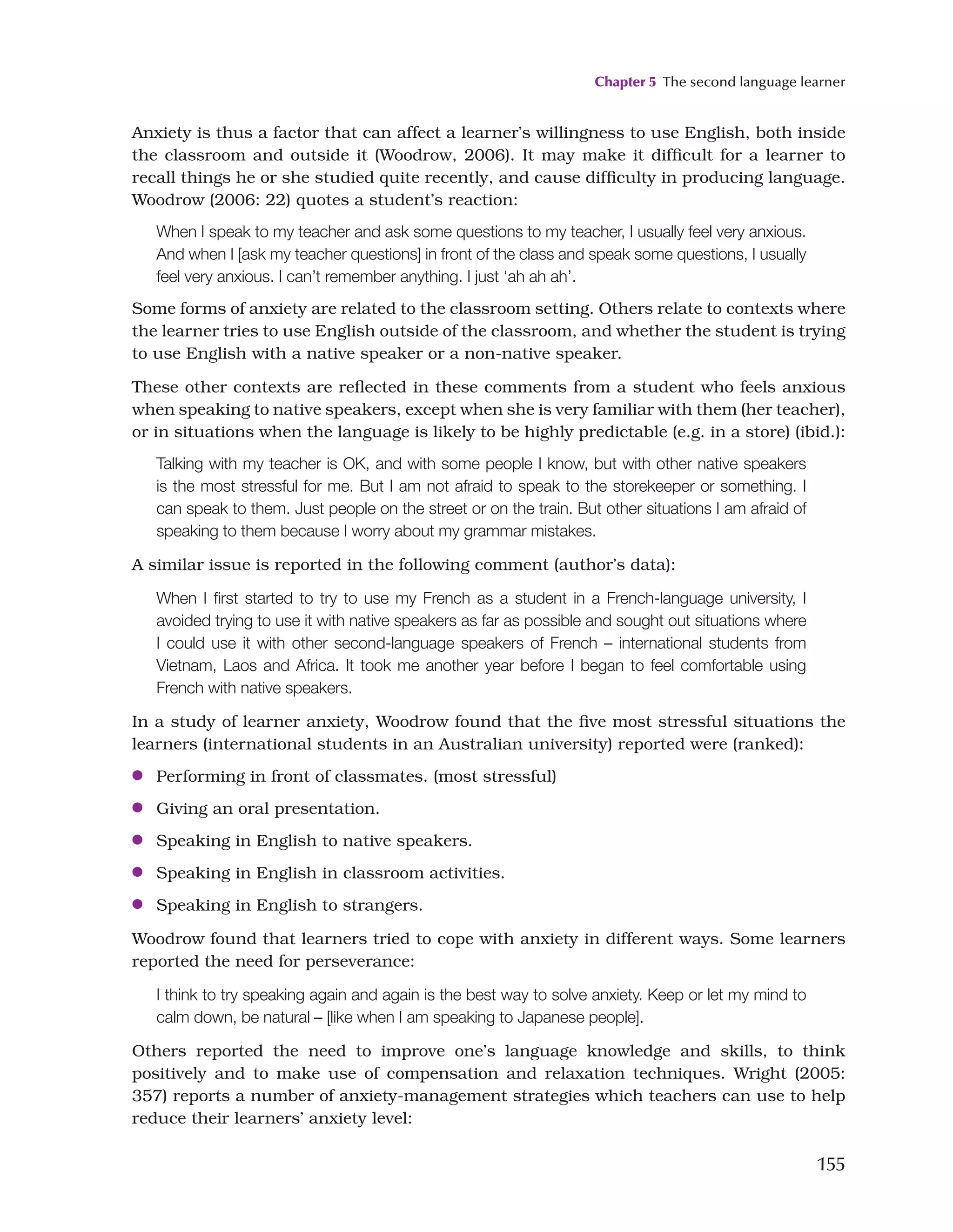 Chapter 5 The second language learner
155
Anxiety is thus a factor that can affect a learner’s willingness to use English, both inside
the classroom and outside it (Woodrow, 2006). It may make it difficult for a learner to
recall things he or she studied quite recently, and cause difficulty in producing language.
Woodrow (2006: 22) quotes a student’s reaction:
When I speak to my teacher and ask some questions to my teacher, I usually feel very anxious.
And when I [ask my teacher questions] in front of the class and speak some questions, I usually
feel very anxious. I can’t remember anything. I just ‘ah ah ah’.
Some forms of anxiety are related to the classroom setting. Others relate to contexts where
the learner tries to use English outside of the classroom, and whether the student is trying
to use English with a native speaker or a non-native speaker.
These other contexts are reflected in these comments from a student who feels anxious
when speaking to native speakers, except when she is very familiar with them (her teacher),
or in situations when the language is likely to be highly predictable (e.g. in a store) (ibid.):
Talking with my teacher is OK, and with some people I know, but with other native speakers
is the most stressful for me. But I am not afraid to speak to the storekeeper or something. I
can speak to them. Just people on the street or on the train. But other situations I am afraid of
speaking to them because I worry about my grammar mistakes.
A similar issue is reported in the following comment (author’s data):
When I first started to try to use my French as a student in a French-language university, I
avoided trying to use it with native speakers as far as possible and sought out situations where
I could use it with other second-language speakers of French – international students from
Vietnam, Laos and Africa. It took me another year before I began to feel comfortable using
French with native speakers.
In a study of learner anxiety, Woodrow found that the five most stressful situations the
learners (international students in an Australian university) reported were (ranked):
●
● Performing in front of classmates. (most stressful)
●
● Giving an oral presentation.
●
● Speaking in English to native speakers.
●
● Speaking in English in classroom activities.
●
● Speaking in English to strangers.
Woodrow found that learners tried to cope with anxiety in different ways. Some learners
reported the need for perseverance:
I think to try speaking again and again is the best way to solve anxiety. Keep or let my mind to
calm down, be natural – [like when I am speaking to Japanese people].
Others reported the need to improve one’s language knowledge and skills, to think
positively and to make use of compensation and relaxation techniques. Wright (2005:
357) reports a number of anxiety-management strategies which teachers can use to help
reduce their learners’ anxiety level:
 