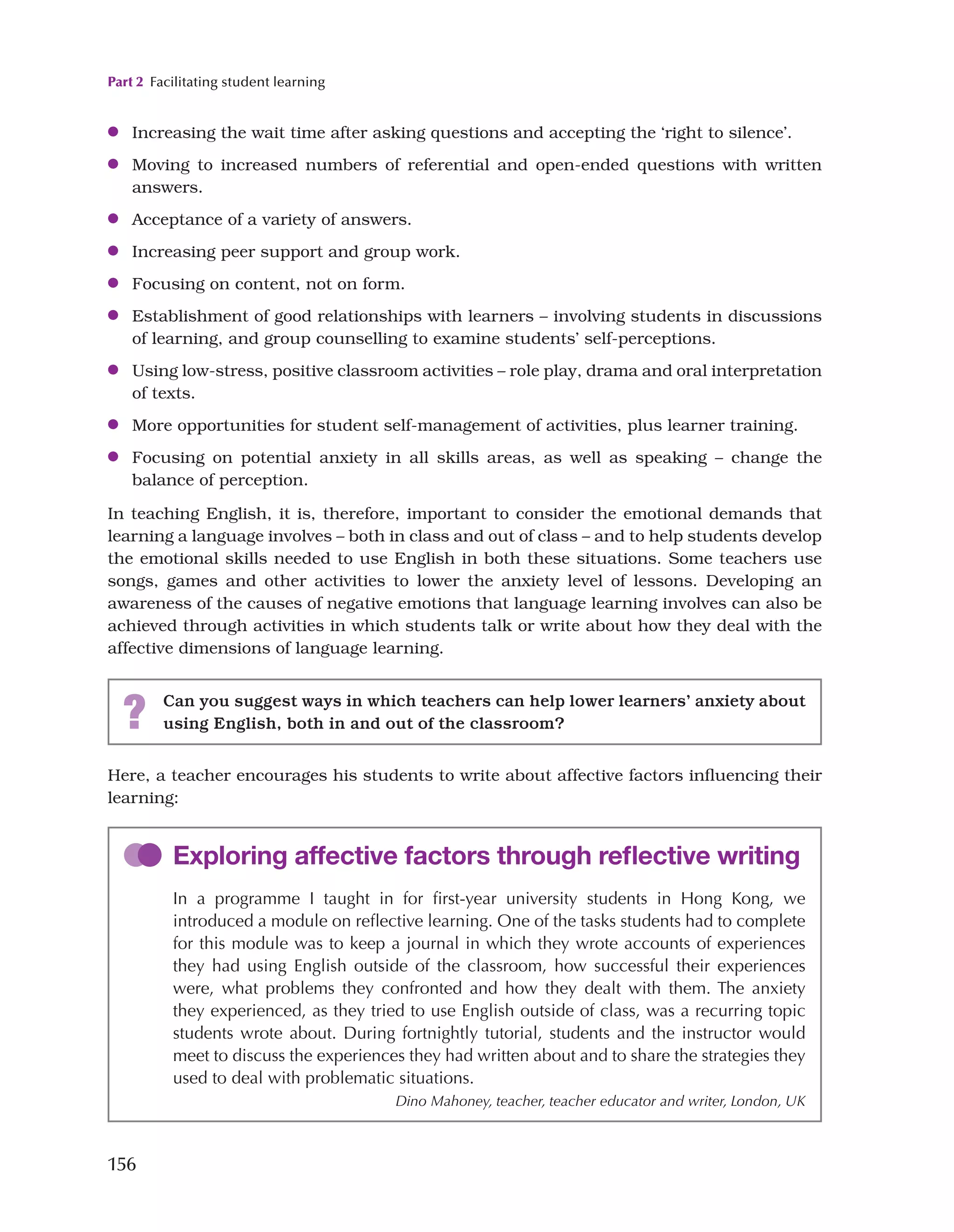 Part 2 Facilitating student learning
156
Here, a teacher encourages his students to write about affective factors influencing their
learning:
●
● Increasing the wait time after asking questions and accepting the ‘right to silence’.
●
● Moving to increased numbers of referential and open-ended questions with written
answers.
●
● Acceptance of a variety of answers.
●
● Increasing peer support and group work.
●
● Focusing on content, not on form.
●
● Establishment of good relationships with learners – involving students in discussions
of learning, and group counselling to examine students’ self-perceptions.
●
● Using low-stress, positive classroom activities – role play, drama and oral interpretation
of texts.
●
● More opportunities for student self-management of activities, plus learner training.
●
● Focusing on potential anxiety in all skills areas, as well as speaking – change the
balance of perception.
In teaching English, it is, therefore, important to consider the emotional demands that
learning a language involves – both in class and out of class – and to help students develop
the emotional skills needed to use English in both these situations. Some teachers use
songs, games and other activities to lower the anxiety level of lessons. Developing an
awareness of the causes of negative emotions that language learning involves can also be
achieved through activities in which students talk or write about how they deal with the
affective dimensions of language learning.
? Can you suggest ways in which teachers can help lower learners’ anxiety about
using English, both in and out of the classroom?
Exploring affective factors through reflective writing
In a programme I taught in for first-year university students in Hong Kong, we
introduced a module on reflective learning. One of the tasks students had to complete
for this module was to keep a journal in which they wrote accounts of experiences
they had using English outside of the classroom, how successful their experiences
were, what problems they confronted and how they dealt with them. The anxiety
they experienced, as they tried to use English outside of class, was a recurring topic
students wrote about. During fortnightly tutorial, students and the instructor would
meet to discuss the experiences they had written about and to share the strategies they
used to deal with problematic situations.
Dino Mahoney, teacher, teacher educator and writer, London, UK
 
