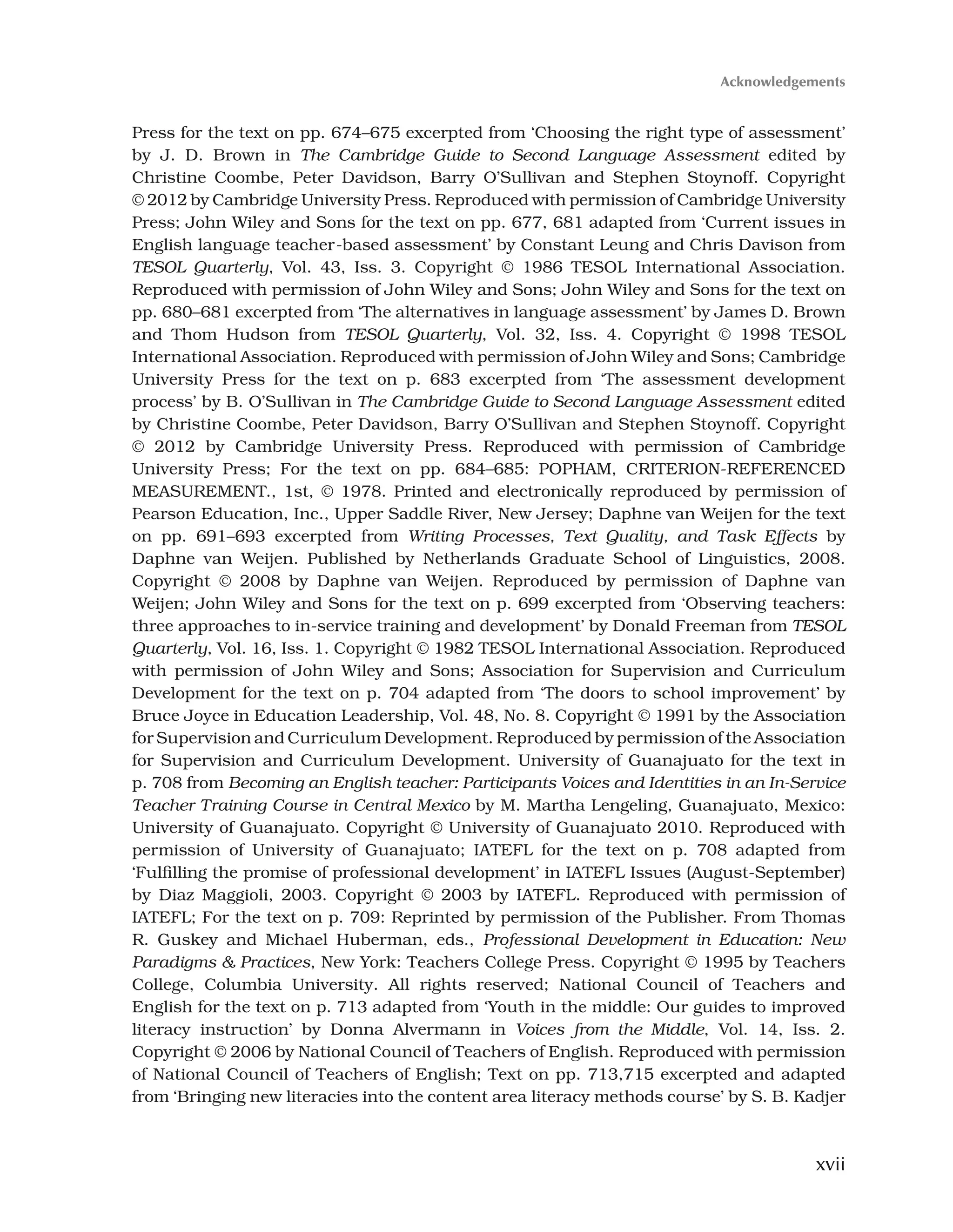 xvii
Press for the text on pp. 674–675 excerpted from ‘Choosing the right type of assessment’
by J. D. Brown in The Cambridge Guide to Second Language Assessment edited by
Christine Coombe, Peter Davidson, Barry O’Sullivan and Stephen Stoynoff. Copyright
© 2012 by Cambridge University Press. Reproduced with permission of Cambridge University
Press; John Wiley and Sons for the text on pp. 677, 681 adapted from ‘Current issues in
English language teacher-based assessment’ by Constant Leung and Chris Davison from
TESOL Quarterly, Vol. 43, Iss. 3. Copyright © 1986 TESOL International Association.
Reproduced with permission of John Wiley and Sons; John Wiley and Sons for the text on
pp. 680–681 excerpted from ‘The alternatives in language assessment’ by James D. Brown
and Thom Hudson from TESOL Quarterly, Vol. 32, Iss. 4. Copyright © 1998 TESOL
International Association. Reproduced with permission of John Wiley and Sons; Cambridge
University Press for the text on p. 683 excerpted from ‘The assessment development
process’ by B. O’Sullivan in The Cambridge Guide to Second Language Assessment edited
by Christine Coombe, Peter Davidson, Barry O’Sullivan and Stephen Stoynoff. Copyright
© 2012 by Cambridge University Press. Reproduced with permission of Cambridge
University Press; For the text on pp. 684–685: POPHAM, CRITERION-REFERENCED
MEASUREMENT., 1st, © 1978. Printed and electronically reproduced by permission of
Pearson Education, Inc., Upper Saddle River, New Jersey; Daphne van Weijen for the text
on pp. 691–693 excerpted from Writing Processes, Text Quality, and Task Effects by
Daphne van Weijen. Published by Netherlands Graduate School of Linguistics, 2008.
Copyright © 2008 by Daphne van Weijen. Reproduced by permission of Daphne van
Weijen; John Wiley and Sons for the text on p. 699 excerpted from ‘Observing teachers:
three approaches to in-service training and development’ by Donald Freeman from TESOL
Quarterly, Vol. 16, Iss. 1. Copyright © 1982 TESOL International Association. Reproduced
with permission of John Wiley and Sons; Association for Supervision and Curriculum
Development for the text on p. 704 adapted from ‘The doors to school improvement’ by
Bruce Joyce in Education Leadership, Vol. 48, No. 8. Copyright © 1991 by the Association
for Supervision and Curriculum Development. Reproduced by permission of the Association
for Supervision and Curriculum Development. University of Guanajuato for the text in
p. 708 from Becoming an English teacher: Participants Voices and Identities in an In-Service
Teacher Training Course in Central Mexico by M. Martha Lengeling, Guanajuato, Mexico:
University of Guanajuato. Copyright © University of Guanajuato 2010. Reproduced with
permission of University of Guanajuato; IATEFL for the text on p. 708 adapted from
‘Fulfilling the promise of professional development’ in IATEFL Issues (August-September)
by Diaz Maggioli, 2003. Copyright © 2003 by IATEFL. Reproduced with permission of
IATEFL; For the text on p. 709: Reprinted by permission of the Publisher. From Thomas
R. Guskey and Michael Huberman, eds., Professional Development in Education: New
Paradigms  Practices, New York: Teachers College Press. Copyright © 1995 by Teachers
College, Columbia University. All rights reserved; National Council of Teachers and
English for the text on p. 713 adapted from ‘Youth in the middle: Our guides to improved
literacy instruction’ by Donna Alvermann in Voices from the Middle, Vol. 14, Iss. 2.
Copyright © 2006 by National Council of Teachers of English. Reproduced with permission
of National Council of Teachers of English; Text on pp. 713,715 excerpted and adapted
from ‘Bringing new literacies into the content area literacy methods course’ by S. B. Kadjer
Acknowledgements
 
