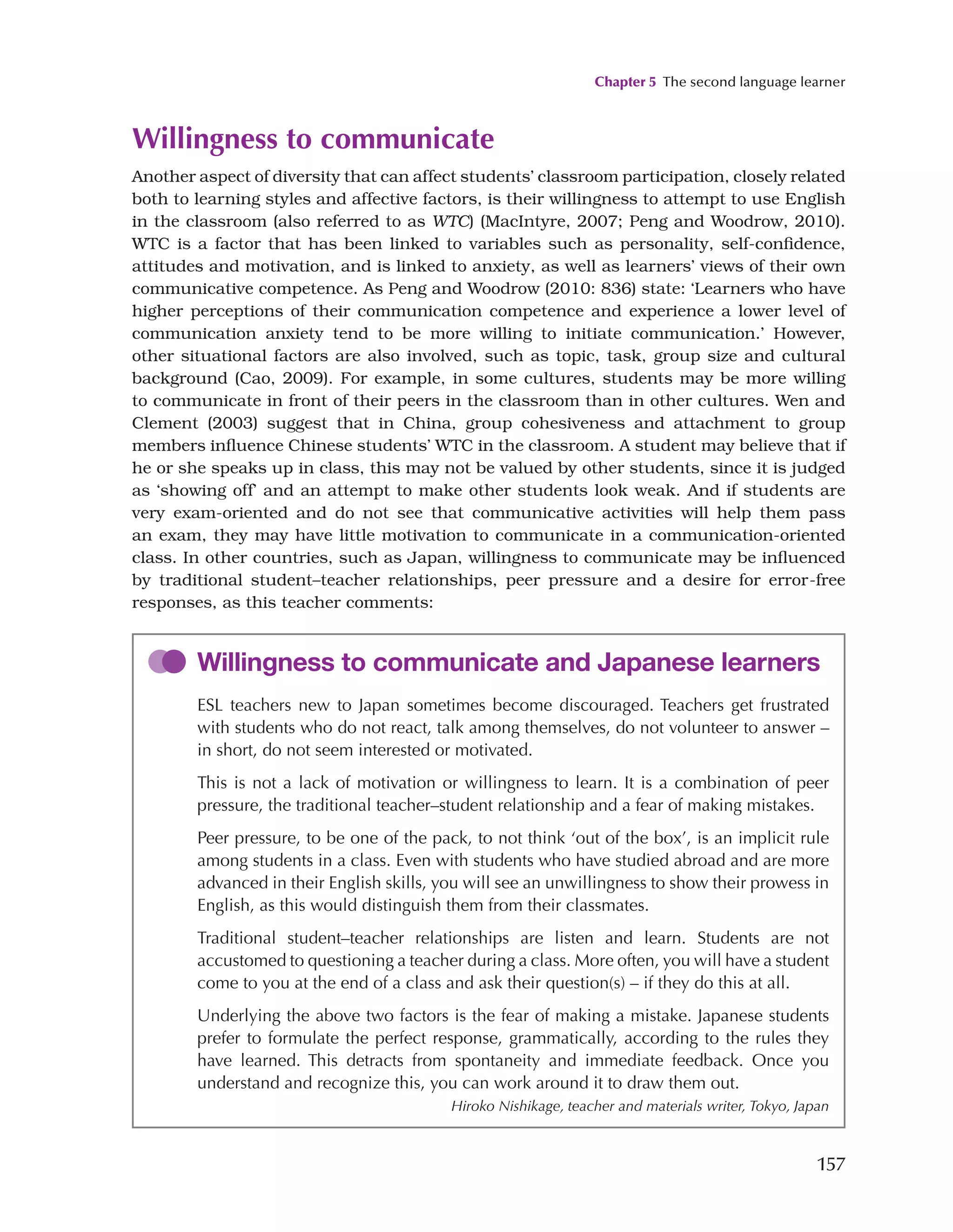 Chapter 5 The second language learner
157
Willingness to communicate
Another aspect of diversity that can affect students’ classroom participation, closely related
both to learning styles and affective factors, is their willingness to attempt to use English
in the classroom (also referred to as WTC) (MacIntyre, 2007; Peng and Woodrow, 2010).
WTC is a factor that has been linked to variables such as personality, self-confidence,
attitudes and motivation, and is linked to anxiety, as well as learners’ views of their own
communicative competence. As Peng and Woodrow (2010: 836) state: ‘Learners who have
higher perceptions of their communication competence and experience a lower level of
communication anxiety tend to be more willing to initiate communication.’ However,
other situational factors are also involved, such as topic, task, group size and cultural
background (Cao, 2009). For example, in some cultures, students may be more willing
to communicate in front of their peers in the classroom than in other cultures. Wen and
Clement (2003) suggest that in China, group cohesiveness and attachment to group
members influence Chinese students’ WTC in the classroom. A student may believe that if
he or she speaks up in class, this may not be valued by other students, since it is judged
as ‘showing off’ and an attempt to make other students look weak. And if students are
very exam-oriented and do not see that communicative activities will help them pass
an exam, they may have little motivation to communicate in a communication-oriented
class. In other countries, such as Japan, willingness to communicate may be influenced
by traditional student–teacher relationships, peer pressure and a desire for error-free
responses, as this teacher comments:
Willingness to communicate and Japanese learners
ESL teachers new to Japan sometimes become discouraged. Teachers get frustrated
with students who do not react, talk among themselves, do not volunteer to answer –
in short, do not seem interested or motivated.
This is not a lack of motivation or willingness to learn. It is a combination of peer
pressure, the traditional teacher–student relationship and a fear of making mistakes.
Peer pressure, to be one of the pack, to not think ‘out of the box’, is an implicit rule
among students in a class. Even with students who have studied abroad and are more
advanced in their English skills, you will see an unwillingness to show their prowess in
English, as this would distinguish them from their classmates.
Traditional student–teacher relationships are listen and learn. Students are not
accustomed to questioning a teacher during a class. More often, you will have a student
come to you at the end of a class and ask their question(s) – if they do this at all.
Underlying the above two factors is the fear of making a mistake. Japanese students
prefer to formulate the perfect response, grammatically, according to the rules they
have learned. This detracts from spontaneity and immediate feedback. Once you
understand and recognize this, you can work around it to draw them out.
Hiroko Nishikage, teacher and materials writer, Tokyo, Japan
 