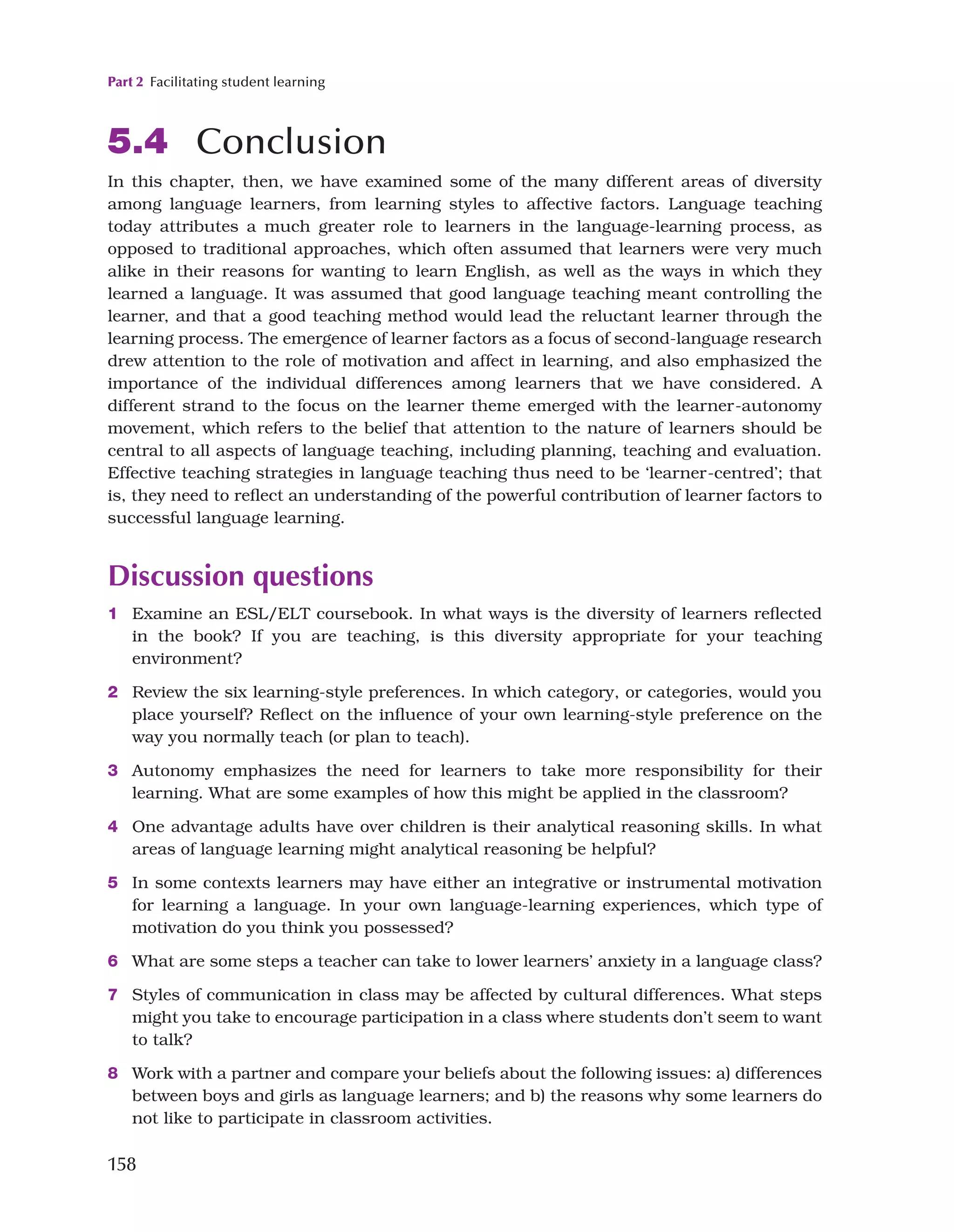 Part 2 Facilitating student learning
158
5.4 Conclusion
In this chapter, then, we have examined some of the many different areas of diversity
among language learners, from learning styles to affective factors. Language teaching
today attributes a much greater role to learners in the language-learning process, as
opposed to traditional approaches, which often assumed that learners were very much
alike in their reasons for wanting to learn English, as well as the ways in which they
learned a language. It was assumed that good language teaching meant controlling the
learner, and that a good teaching method would lead the reluctant learner through the
learning process. The emergence of learner factors as a focus of second-language research
drew attention to the role of motivation and affect in learning, and also emphasized the
importance of the individual differences among learners that we have considered. A
different strand to the focus on the learner theme emerged with the learner-autonomy
movement, which refers to the belief that attention to the nature of learners should be
central to all aspects of language teaching, including planning, teaching and evaluation.
Effective teaching strategies in language teaching thus need to be ‘learner-centred’; that
is, they need to reflect an understanding of the powerful contribution of learner factors to
successful language learning.
Discussion questions
1 Examine an ESL/ELT coursebook. In what ways is the diversity of learners reflected
in the book? If you are teaching, is this diversity appropriate for your teaching
environment?
2 Review the six learning-style preferences. In which category, or categories, would you
place yourself? Reflect on the influence of your own learning-style preference on the
way you normally teach (or plan to teach).
3 Autonomy emphasizes the need for learners to take more responsibility for their
learning. What are some examples of how this might be applied in the classroom?
4 One advantage adults have over children is their analytical reasoning skills. In what
areas of language learning might analytical reasoning be helpful?
5 In some contexts learners may have either an integrative or instrumental motivation
for learning a language. In your own language-learning experiences, which type of
motivation do you think you possessed?
6 What are some steps a teacher can take to lower learners’ anxiety in a language class?
7 Styles of communication in class may be affected by cultural differences. What steps
might you take to encourage participation in a class where students don’t seem to want
to talk?
8 Work with a partner and compare your beliefs about the following issues: a) differences
between boys and girls as language learners; and b) the reasons why some learners do
not like to participate in classroom activities.
 