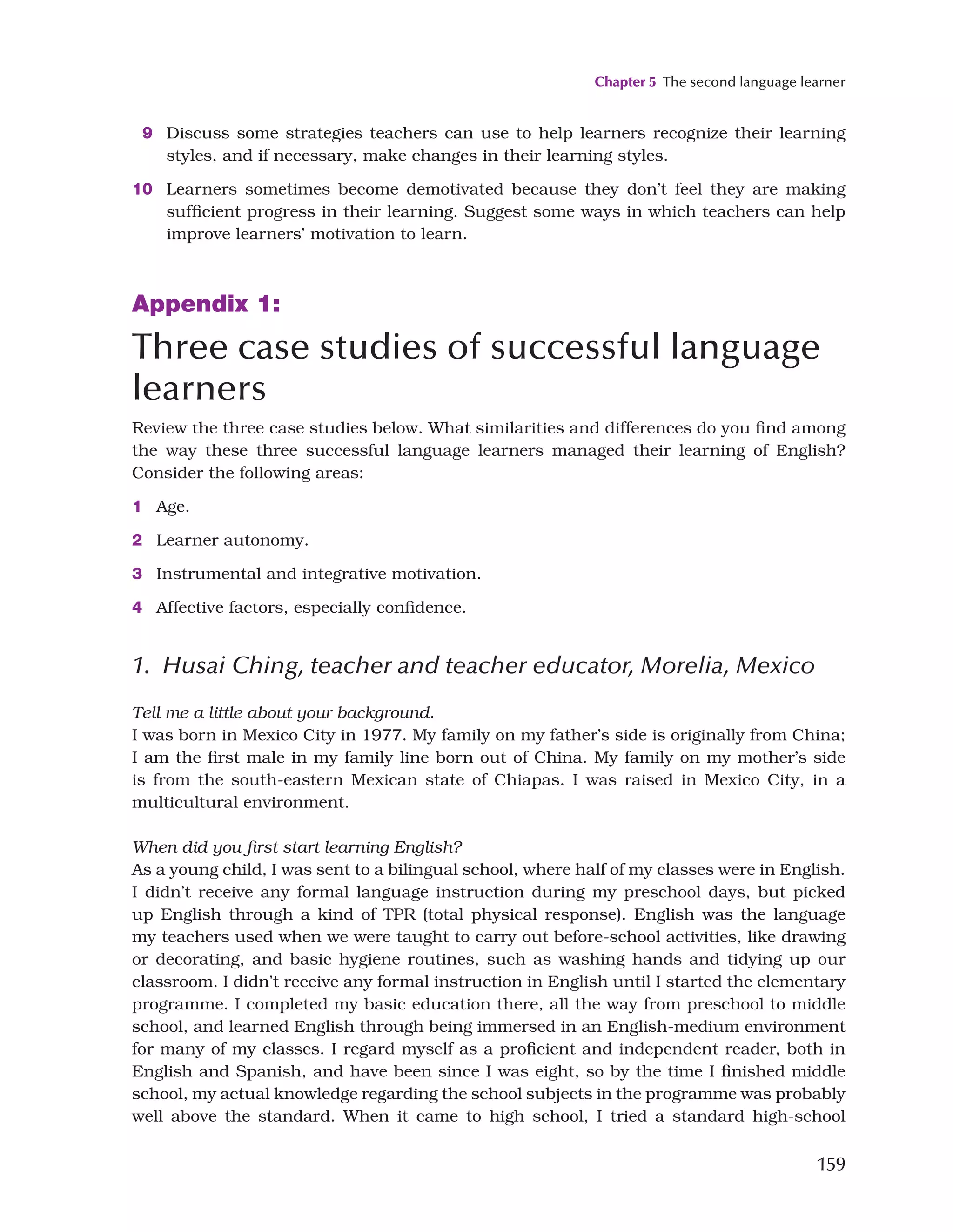Chapter 5 The second language learner
159
9 Discuss some strategies teachers can use to help learners recognize their learning
styles, and if necessary, make changes in their learning styles.
10 Learners sometimes become demotivated because they don’t feel they are making
sufficient progress in their learning. Suggest some ways in which teachers can help
improve learners’ motivation to learn.
Appendix 1:
Three case studies of successful language
learners
Review the three case studies below. What similarities and differences do you find among
the way these three successful language learners managed their learning of English?
Consider the following areas:
1 Age.
2 Learner autonomy.
3 Instrumental and integrative motivation.
4 Affective factors, especially confidence.
1. Husai Ching, teacher and teacher educator, Morelia, Mexico
Tell me a little about your background.
I was born in Mexico City in 1977. My family on my father’s side is originally from China;
I am the first male in my family line born out of China. My family on my mother’s side
is from the south-eastern Mexican state of Chiapas. I was raised in Mexico City, in a
multicultural environment.
When did you first start learning English?
As a young child, I was sent to a bilingual school, where half of my classes were in English.
I didn’t receive any formal language instruction during my preschool days, but picked
up English through a kind of TPR (total physical response). English was the language
my teachers used when we were taught to carry out before-school activities, like drawing
or decorating, and basic hygiene routines, such as washing hands and tidying up our
classroom. I didn’t receive any formal instruction in English until I started the elementary
programme. I completed my basic education there, all the way from preschool to middle
school, and learned English through being immersed in an English-medium environment
for many of my classes. I regard myself as a proficient and independent reader, both in
English and Spanish, and have been since I was eight, so by the time I finished middle
school, my actual knowledge regarding the school subjects in the programme was probably
well above the standard. When it came to high school, I tried a standard high-school
 