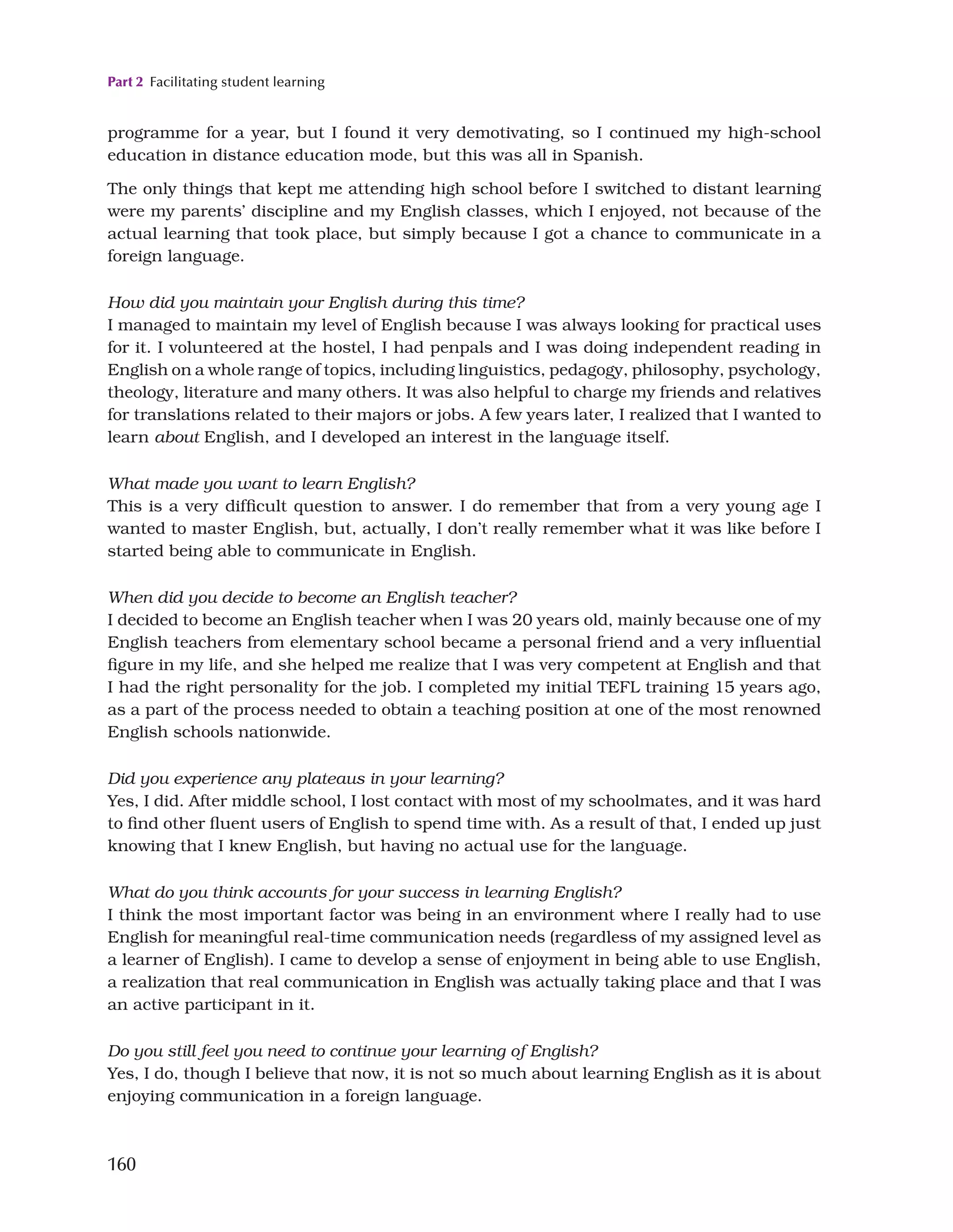 Part 2 Facilitating student learning
160
programme for a year, but I found it very demotivating, so I continued my high-school
education in distance education mode, but this was all in Spanish.
The only things that kept me attending high school before I switched to distant learning
were my parents’ discipline and my English classes, which I enjoyed, not because of the
actual learning that took place, but simply because I got a chance to communicate in a
foreign language.
How did you maintain your English during this time?
I managed to maintain my level of English because I was always looking for practical uses
for it. I volunteered at the hostel, I had penpals and I was doing independent reading in
English on a whole range of topics, including linguistics, pedagogy, philosophy, psychology,
theology, literature and many others. It was also helpful to charge my friends and relatives
for translations related to their majors or jobs. A few years later, I realized that I wanted to
learn about English, and I developed an interest in the language itself.
What made you want to learn English?
This is a very difficult question to answer. I do remember that from a very young age I
wanted to master English, but, actually, I don’t really remember what it was like before I
started being able to communicate in English.
When did you decide to become an English teacher?
I decided to become an English teacher when I was 20 years old, mainly because one of my
English teachers from elementary school became a personal friend and a very influential
figure in my life, and she helped me realize that I was very competent at English and that
I had the right personality for the job. I completed my initial TEFL training 15 years ago,
as a part of the process needed to obtain a teaching position at one of the most renowned
English schools nationwide.
Did you experience any plateaus in your learning?
Yes, I did. After middle school, I lost contact with most of my schoolmates, and it was hard
to find other fluent users of English to spend time with. As a result of that, I ended up just
knowing that I knew English, but having no actual use for the language.
What do you think accounts for your success in learning English?
I think the most important factor was being in an environment where I really had to use
English for meaningful real-time communication needs (regardless of my assigned level as
a learner of English). I came to develop a sense of enjoyment in being able to use English,
a realization that real communication in English was actually taking place and that I was
an active participant in it.
Do you still feel you need to continue your learning of English?
Yes, I do, though I believe that now, it is not so much about learning English as it is about
enjoying communication in a foreign language.
 