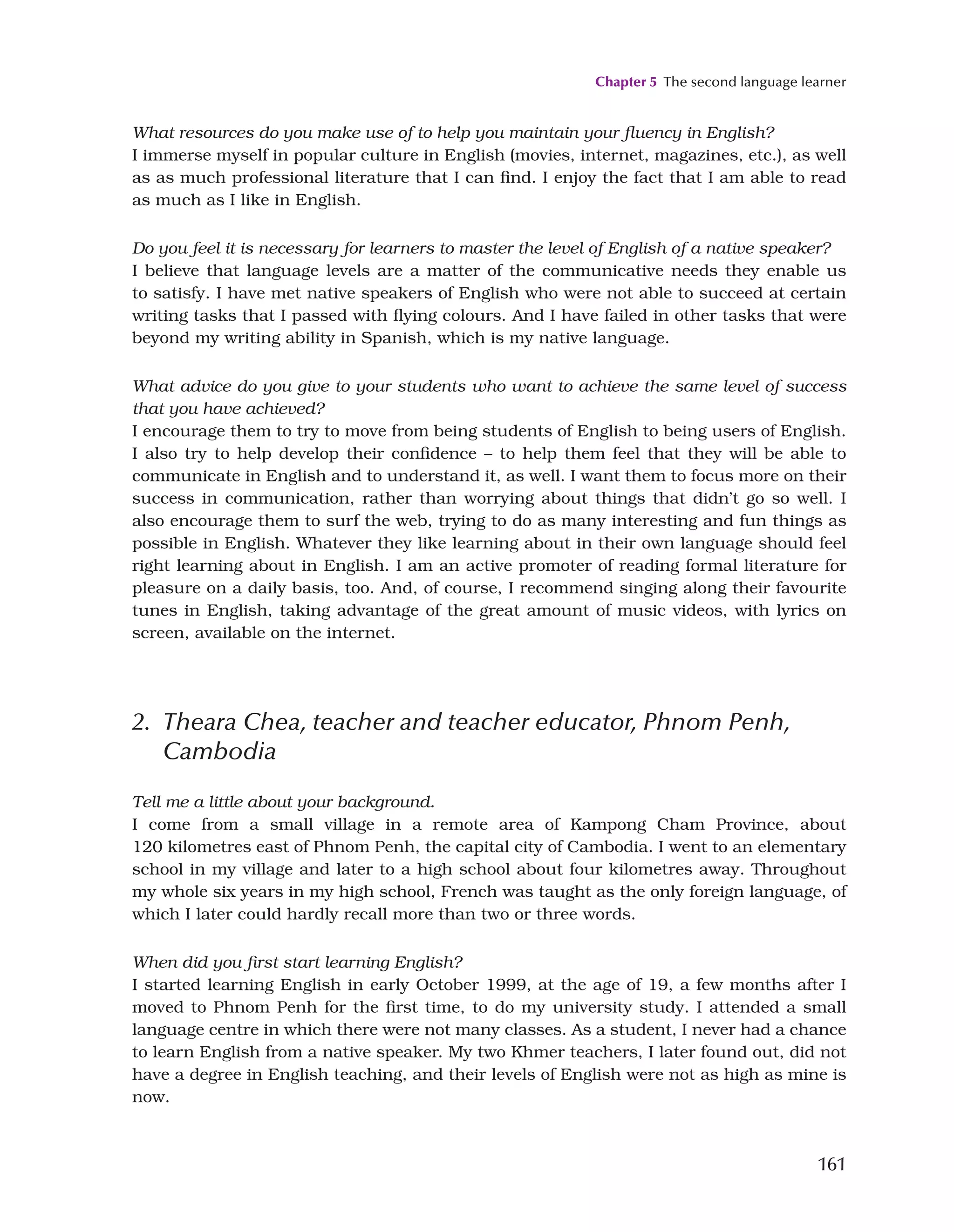 Chapter 5 The second language learner
161
What resources do you make use of to help you maintain your fluency in English?
I immerse myself in popular culture in English (movies, internet, magazines, etc.), as well
as as much professional literature that I can find. I enjoy the fact that I am able to read
as much as I like in English.
Do you feel it is necessary for learners to master the level of English of a native speaker?
I believe that language levels are a matter of the communicative needs they enable us
to satisfy. I have met native speakers of English who were not able to succeed at certain
writing tasks that I passed with flying colours. And I have failed in other tasks that were
beyond my writing ability in Spanish, which is my native language.
What advice do you give to your students who want to achieve the same level of success
that you have achieved?
I encourage them to try to move from being students of English to being users of English.
I also try to help develop their confidence – to help them feel that they will be able to
communicate in English and to understand it, as well. I want them to focus more on their
success in communication, rather than worrying about things that didn’t go so well. I
also encourage them to surf the web, trying to do as many interesting and fun things as
possible in English. Whatever they like learning about in their own language should feel
right learning about in English. I am an active promoter of reading formal literature for
pleasure on a daily basis, too. And, of course, I recommend singing along their favourite
tunes in English, taking advantage of the great amount of music videos, with lyrics on
screen, available on the internet.
2. 
Theara Chea, teacher and teacher educator, Phnom Penh,
Cambodia
Tell me a little about your background.
I come from a small village in a remote area of Kampong Cham Province, about
120 kilometres east of Phnom Penh, the capital city of Cambodia. I went to an elementary
school in my village and later to a high school about four kilometres away. Throughout
my whole six years in my high school, French was taught as the only foreign language, of
which I later could hardly recall more than two or three words.
When did you first start learning English?
I started learning English in early October 1999, at the age of 19, a few months after I
moved to Phnom Penh for the first time, to do my university study. I attended a small
language centre in which there were not many classes. As a student, I never had a chance
to learn English from a native speaker. My two Khmer teachers, I later found out, did not
have a degree in English teaching, and their levels of English were not as high as mine is
now.
 