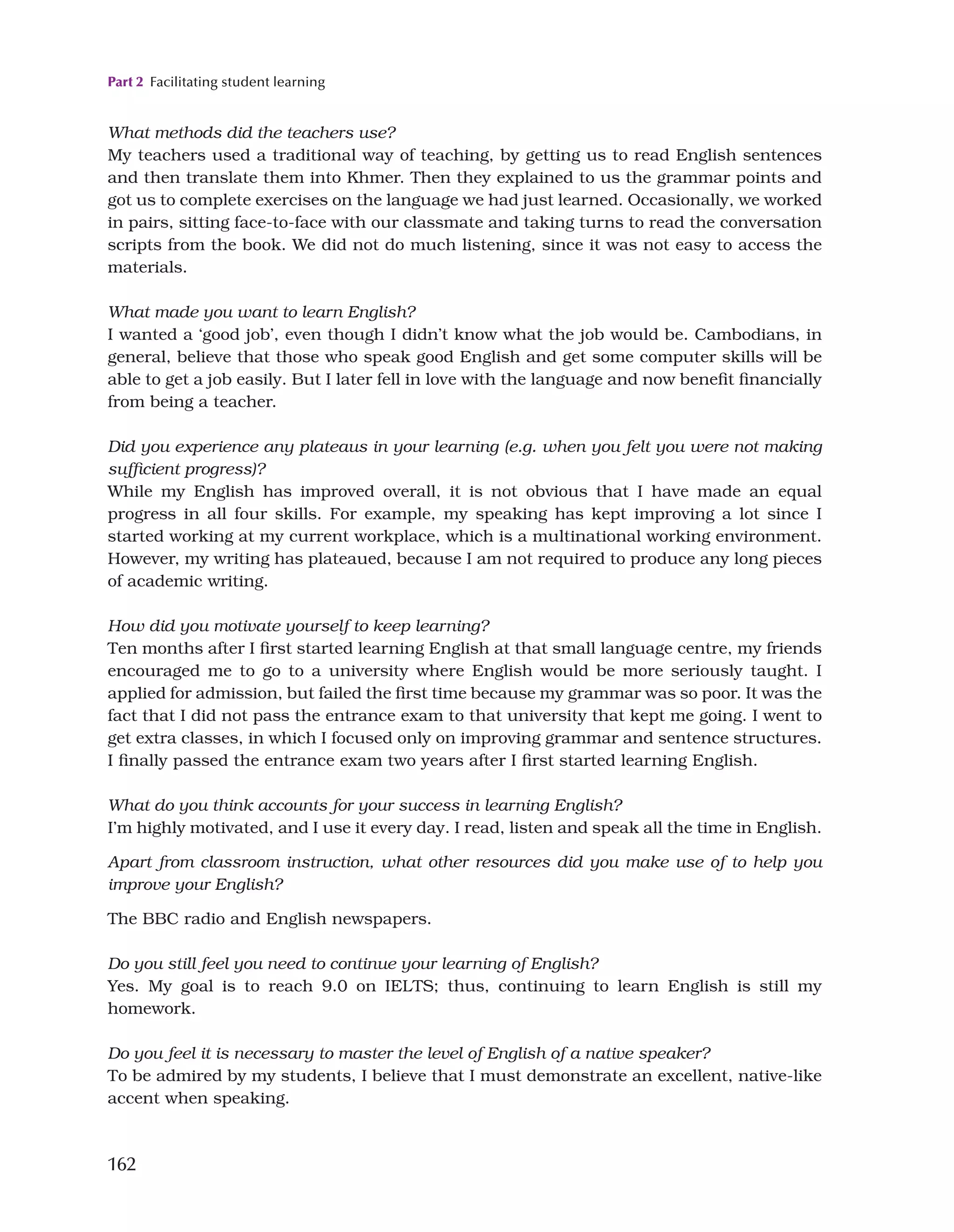 Part 2 Facilitating student learning
162
What methods did the teachers use?
My teachers used a traditional way of teaching, by getting us to read English sentences
and then translate them into Khmer. Then they explained to us the grammar points and
got us to complete exercises on the language we had just learned. Occasionally, we worked
in pairs, sitting face-to-face with our classmate and taking turns to read the conversation
scripts from the book. We did not do much listening, since it was not easy to access the
materials.
What made you want to learn English?
I wanted a ‘good job’, even though I didn’t know what the job would be. Cambodians, in
general, believe that those who speak good English and get some computer skills will be
able to get a job easily. But I later fell in love with the language and now benefit financially
from being a teacher.
Did you experience any plateaus in your learning (e.g. when you felt you were not making
sufficient progress)?
While my English has improved overall, it is not obvious that I have made an equal
progress in all four skills. For example, my speaking has kept improving a lot since I
started working at my current workplace, which is a multinational working environment.
However, my writing has plateaued, because I am not required to produce any long pieces
of academic writing.
How did you motivate yourself to keep learning?
Ten months after I first started learning English at that small language centre, my friends
encouraged me to go to a university where English would be more seriously taught. I
applied for admission, but failed the first time because my grammar was so poor. It was the
fact that I did not pass the entrance exam to that university that kept me going. I went to
get extra classes, in which I focused only on improving grammar and sentence structures.
I finally passed the entrance exam two years after I first started learning English.
What do you think accounts for your success in learning English?
I’m highly motivated, and I use it every day. I read, listen and speak all the time in English.
Apart from classroom instruction, what other resources did you make use of to help you
improve your English?
The BBC radio and English newspapers.
Do you still feel you need to continue your learning of English?
Yes. My goal is to reach 9.0 on IELTS; thus, continuing to learn English is still my
homework.
Do you feel it is necessary to master the level of English of a native speaker?
To be admired by my students, I believe that I must demonstrate an excellent, native-like
accent when speaking.
 