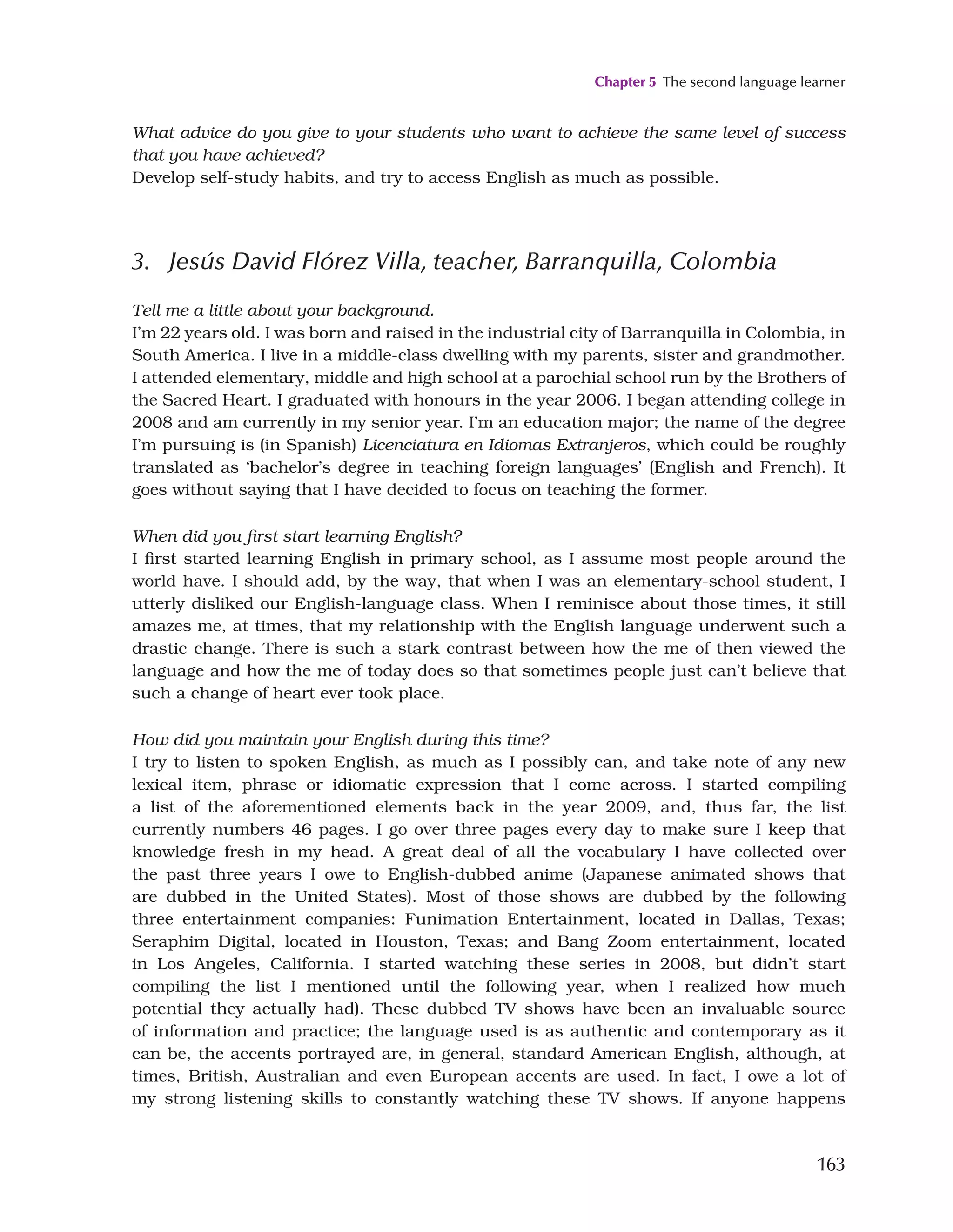 Chapter 5 The second language learner
163
What advice do you give to your students who want to achieve the same level of success
that you have achieved?
Develop self-study habits, and try to access English as much as possible.
3. Jesús David Flórez Villa, teacher, Barranquilla, Colombia
Tell me a little about your background.
I’m 22 years old. I was born and raised in the industrial city of Barranquilla in Colombia, in
South America. I live in a middle-class dwelling with my parents, sister and grandmother.
I attended elementary, middle and high school at a parochial school run by the Brothers of
the Sacred Heart. I graduated with honours in the year 2006. I began attending college in
2008 and am currently in my senior year. I’m an education major; the name of the degree
I’m pursuing is (in Spanish) Licenciatura en Idiomas Extranjeros, which could be roughly
translated as ‘bachelor’s degree in teaching foreign languages’ (English and French). It
goes without saying that I have decided to focus on teaching the former.
When did you first start learning English?
I first started learning English in primary school, as I assume most people around the
world have. I should add, by the way, that when I was an elementary-school student, I
utterly disliked our English-language class. When I reminisce about those times, it still
amazes me, at times, that my relationship with the English language underwent such a
drastic change. There is such a stark contrast between how the me of then viewed the
language and how the me of today does so that sometimes people just can’t believe that
such a change of heart ever took place.
How did you maintain your English during this time?
I try to listen to spoken English, as much as I possibly can, and take note of any new
lexical item, phrase or idiomatic expression that I come across. I started compiling
a list of the aforementioned elements back in the year 2009, and, thus far, the list
currently numbers 46 pages. I go over three pages every day to make sure I keep that
knowledge fresh in my head. A great deal of all the vocabulary I have collected over
the past three years I owe to English-dubbed anime (Japanese animated shows that
are dubbed in the United States). Most of those shows are dubbed by the following
three entertainment companies: Funimation Entertainment, located in Dallas, Texas;
Seraphim Digital, located in Houston, Texas; and Bang Zoom entertainment, located
in Los Angeles, California. I started watching these series in 2008, but didn’t start
compiling the list I mentioned until the following year, when I realized how much
potential they actually had). These dubbed TV shows have been an invaluable source
of information and practice; the language used is as authentic and contemporary as it
can be, the accents portrayed are, in general, standard American English, although, at
times, British, Australian and even European accents are used. In fact, I owe a lot of
my strong listening skills to constantly watching these TV shows. If anyone happens
 