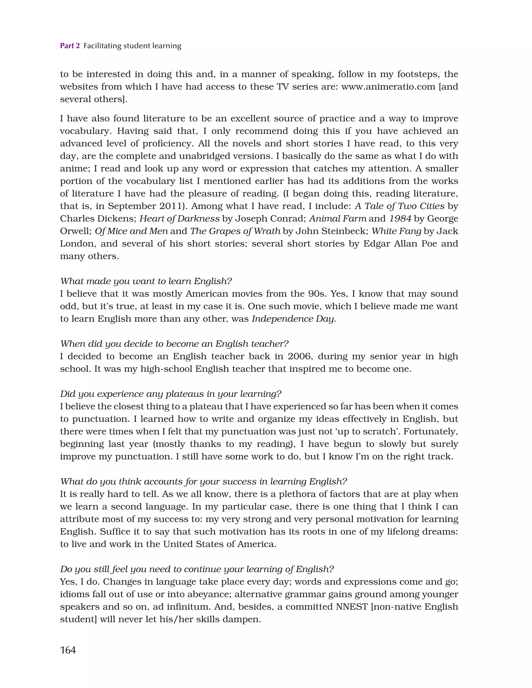 Part 2 Facilitating student learning
164
to be interested in doing this and, in a manner of speaking, follow in my footsteps, the
websites from which I have had access to these TV series are: www.animeratio.com [and
several others].
I have also found literature to be an excellent source of practice and a way to improve
vocabulary. Having said that, I only recommend doing this if you have achieved an
advanced level of proficiency. All the novels and short stories I have read, to this very
day, are the complete and unabridged versions. I basically do the same as what I do with
anime; I read and look up any word or expression that catches my attention. A smaller
portion of the vocabulary list I mentioned earlier has had its additions from the works
of literature I have had the pleasure of reading. (I began doing this, reading literature,
that is, in September 2011). Among what I have read, I include: A Tale of Two Cities by
Charles Dickens; Heart of Darkness by Joseph Conrad; Animal Farm and 1984 by George
Orwell; Of Mice and Men and The Grapes of Wrath by John Steinbeck; White Fang by Jack
London, and several of his short stories; several short stories by Edgar Allan Poe and
many others.
What made you want to learn English?
I believe that it was mostly American movies from the 90s. Yes, I know that may sound
odd, but it’s true, at least in my case it is. One such movie, which I believe made me want
to learn English more than any other, was Independence Day.
When did you decide to become an English teacher?
I decided to become an English teacher back in 2006, during my senior year in high
school. It was my high-school English teacher that inspired me to become one.
Did you experience any plateaus in your learning?
I believe the closest thing to a plateau that I have experienced so far has been when it comes
to punctuation. I learned how to write and organize my ideas effectively in English, but
there were times when I felt that my punctuation was just not ‘up to scratch’. Fortunately,
beginning last year (mostly thanks to my reading), I have begun to slowly but surely
improve my punctuation. I still have some work to do, but I know I’m on the right track.
What do you think accounts for your success in learning English?
It is really hard to tell. As we all know, there is a plethora of factors that are at play when
we learn a second language. In my particular case, there is one thing that I think I can
attribute most of my success to: my very strong and very personal motivation for learning
English. Suffice it to say that such motivation has its roots in one of my lifelong dreams:
to live and work in the United States of America.
Do you still feel you need to continue your learning of English?
Yes, I do. Changes in language take place every day; words and expressions come and go;
idioms fall out of use or into abeyance; alternative grammar gains ground among younger
speakers and so on, ad infinitum. And, besides, a committed NNEST [non-native English
student] will never let his/her skills dampen.
 