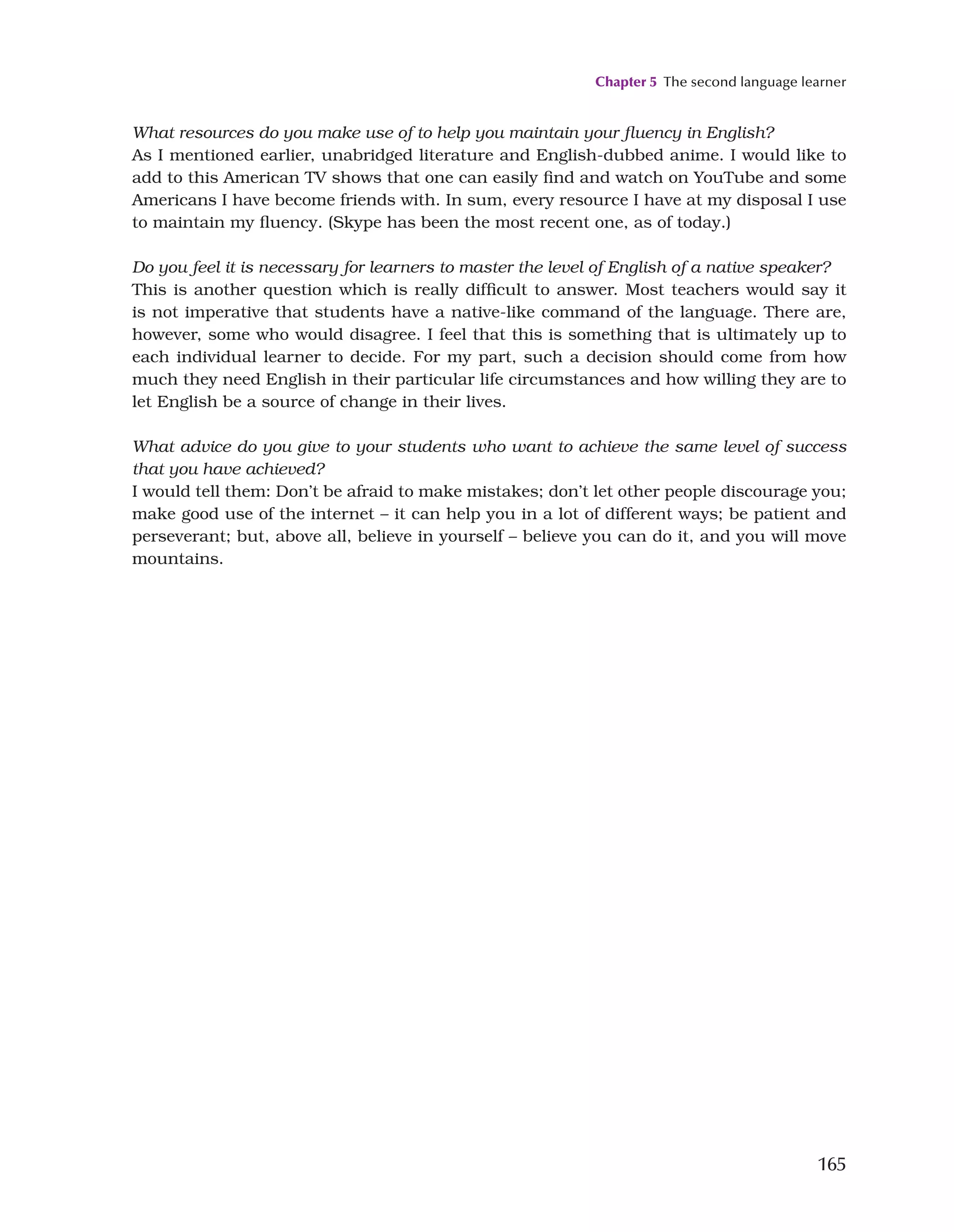 Chapter 5 The second language learner
165
What resources do you make use of to help you maintain your fluency in English?
As I mentioned earlier, unabridged literature and English-dubbed anime. I would like to
add to this American TV shows that one can easily find and watch on YouTube and some
Americans I have become friends with. In sum, every resource I have at my disposal I use
to maintain my fluency. (Skype has been the most recent one, as of today.)
Do you feel it is necessary for learners to master the level of English of a native speaker?
This is another question which is really difficult to answer. Most teachers would say it
is not imperative that students have a native-like command of the language. There are,
however, some who would disagree. I feel that this is something that is ultimately up to
each individual learner to decide. For my part, such a decision should come from how
much they need English in their particular life circumstances and how willing they are to
let English be a source of change in their lives.
What advice do you give to your students who want to achieve the same level of success
that you have achieved?
I would tell them: Don’t be afraid to make mistakes; don’t let other people discourage you;
make good use of the internet – it can help you in a lot of different ways; be patient and
perseverant; but, above all, believe in yourself – believe you can do it, and you will move
mountains.
 