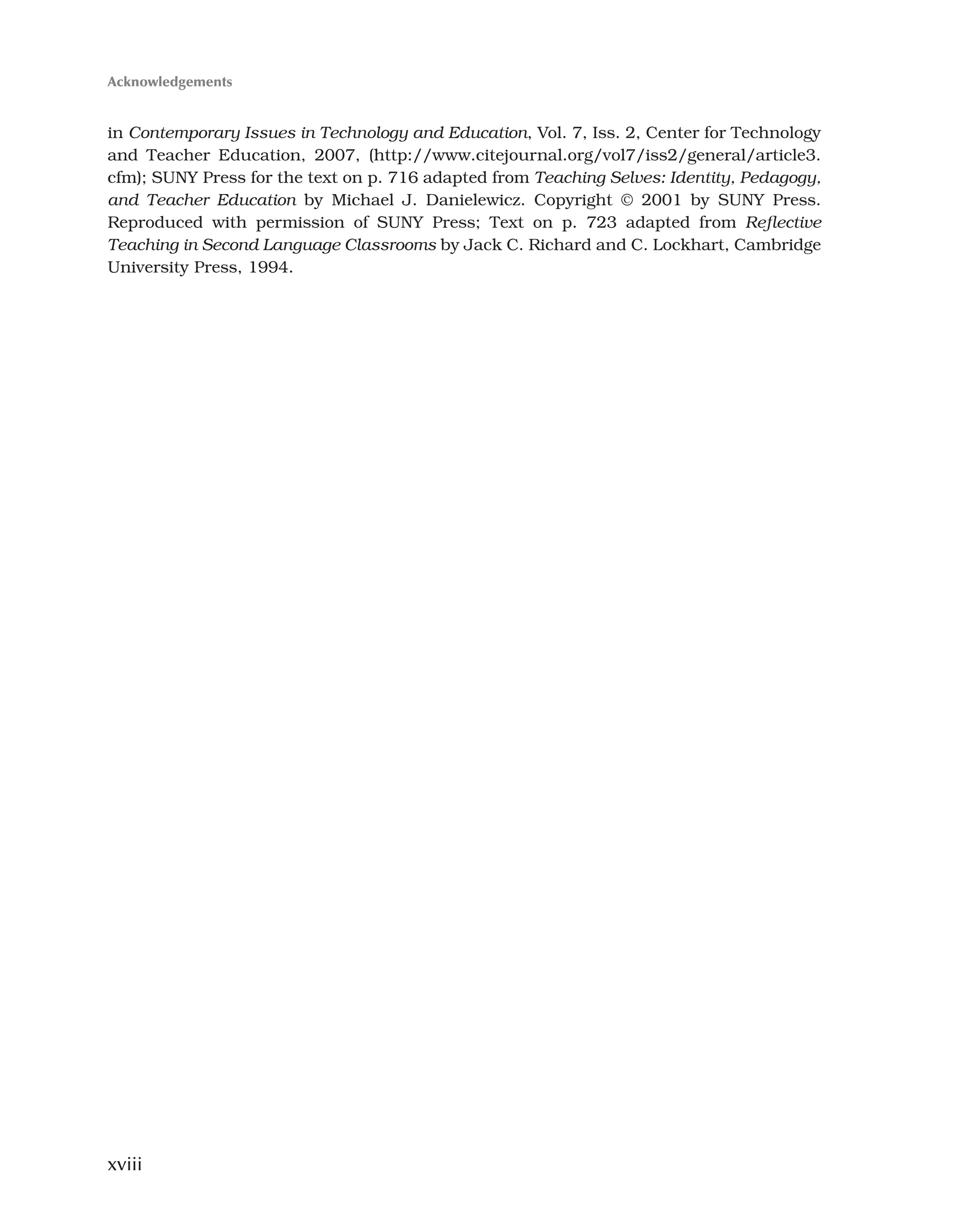 xviii
in Contemporary Issues in Technology and Education, Vol. 7, Iss. 2, Center for Technology
and Teacher Education, 2007, (http://www.citejournal.org/vol7/iss2/general/article3.
cfm); SUNY Press for the text on p. 716 adapted from Teaching Selves: Identity, Pedagogy,
and Teacher Education by Michael J. Danielewicz. Copyright © 2001 by SUNY Press.
Reproduced with permission of SUNY Press; Text on p. 723 adapted from Reflective
Teaching in Second Language Classrooms by Jack C. Richard and C. Lockhart, Cambridge
University Press, 1994.
Acknowledgements
 