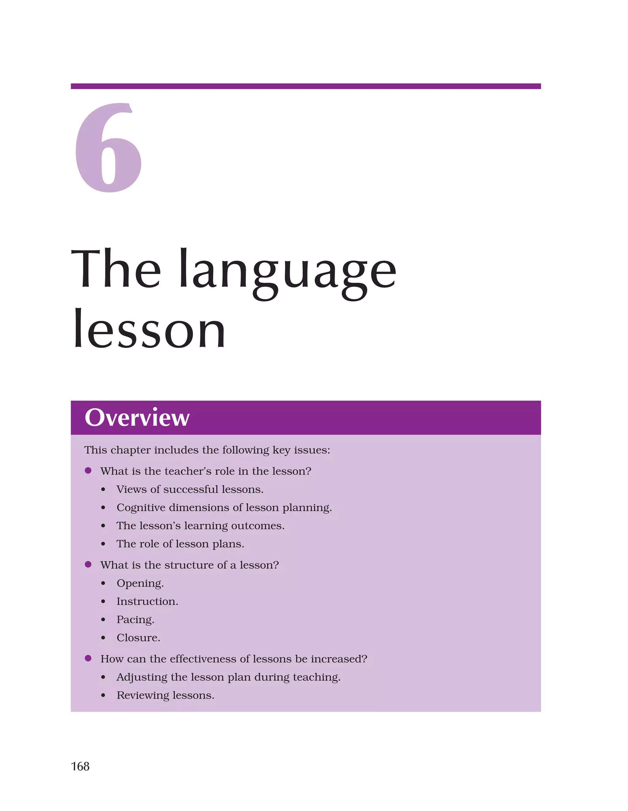 168
Overview
This chapter includes the following key issues:
●
● What is the teacher’s role in the lesson?
• Views of successful lessons.
• Cognitive dimensions of lesson planning.
• The lesson’s learning outcomes.
• The role of lesson plans.
●
● What is the structure of a lesson?
• Opening.
• Instruction.
• Pacing.
• Closure.
●
● How can the effectiveness of lessons be increased?
• Adjusting the lesson plan during teaching.
• Reviewing lessons.
6
The language
lesson
 