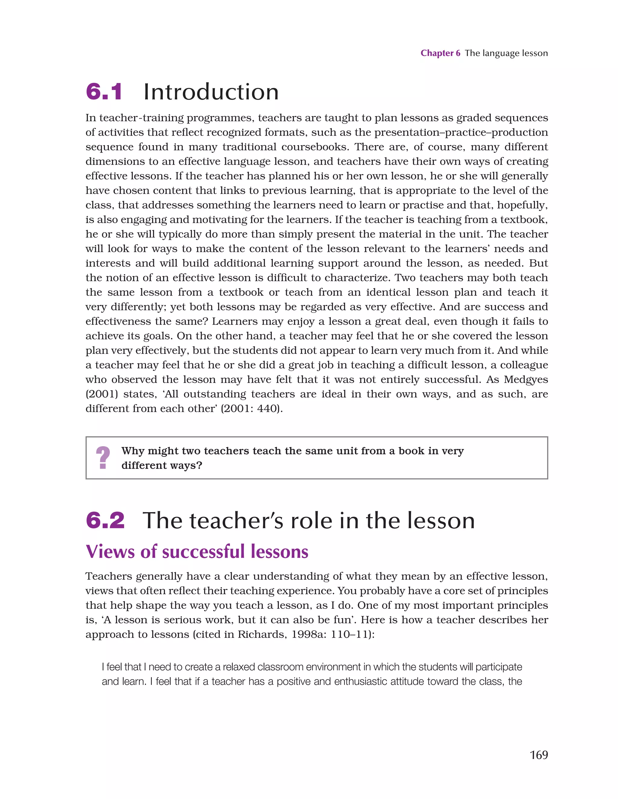 Chapter 6 The language lesson
169
6.1 Introduction
In teacher-training programmes, teachers are taught to plan lessons as graded sequences
of activities that reflect recognized formats, such as the presentation–practice–production
sequence found in many traditional coursebooks. There are, of course, many different
dimensions to an effective language lesson, and teachers have their own ways of creating
effective lessons. If the teacher has planned his or her own lesson, he or she will generally
have chosen content that links to previous learning, that is appropriate to the level of the
class, that addresses something the learners need to learn or practise and that, hopefully,
is also engaging and motivating for the learners. If the teacher is teaching from a textbook,
he or she will typically do more than simply present the material in the unit. The teacher
will look for ways to make the content of the lesson relevant to the learners’ needs and
interests and will build additional learning support around the lesson, as needed. But
the notion of an effective lesson is difficult to characterize. Two teachers may both teach
the same lesson from a textbook or teach from an identical lesson plan and teach it
very differently; yet both lessons may be regarded as very effective. And are success and
effectiveness the same? Learners may enjoy a lesson a great deal, even though it fails to
achieve its goals. On the other hand, a teacher may feel that he or she covered the lesson
plan very effectively, but the students did not appear to learn very much from it. And while
a teacher may feel that he or she did a great job in teaching a difficult lesson, a colleague
who observed the lesson may have felt that it was not entirely successful. As Medgyes
(2001) states, ‘All outstanding teachers are ideal in their own ways, and as such, are
different from each other’ (2001: 440).
6.2 The teacher’s role in the lesson
Views of successful lessons
Teachers generally have a clear understanding of what they mean by an effective lesson,
views that often reflect their teaching experience. You probably have a core set of principles
that help shape the way you teach a lesson, as I do. One of my most important principles
is, ‘A lesson is serious work, but it can also be fun’. Here is how a teacher describes her
approach to lessons (cited in Richards, 1998a: 110–11):
? Why might two teachers teach the same unit from a book in very
different ways?
I feel that I need to create a relaxed classroom environment in which the students will participate
and learn. I feel that if a teacher has a positive and enthusiastic attitude toward the class, the
 