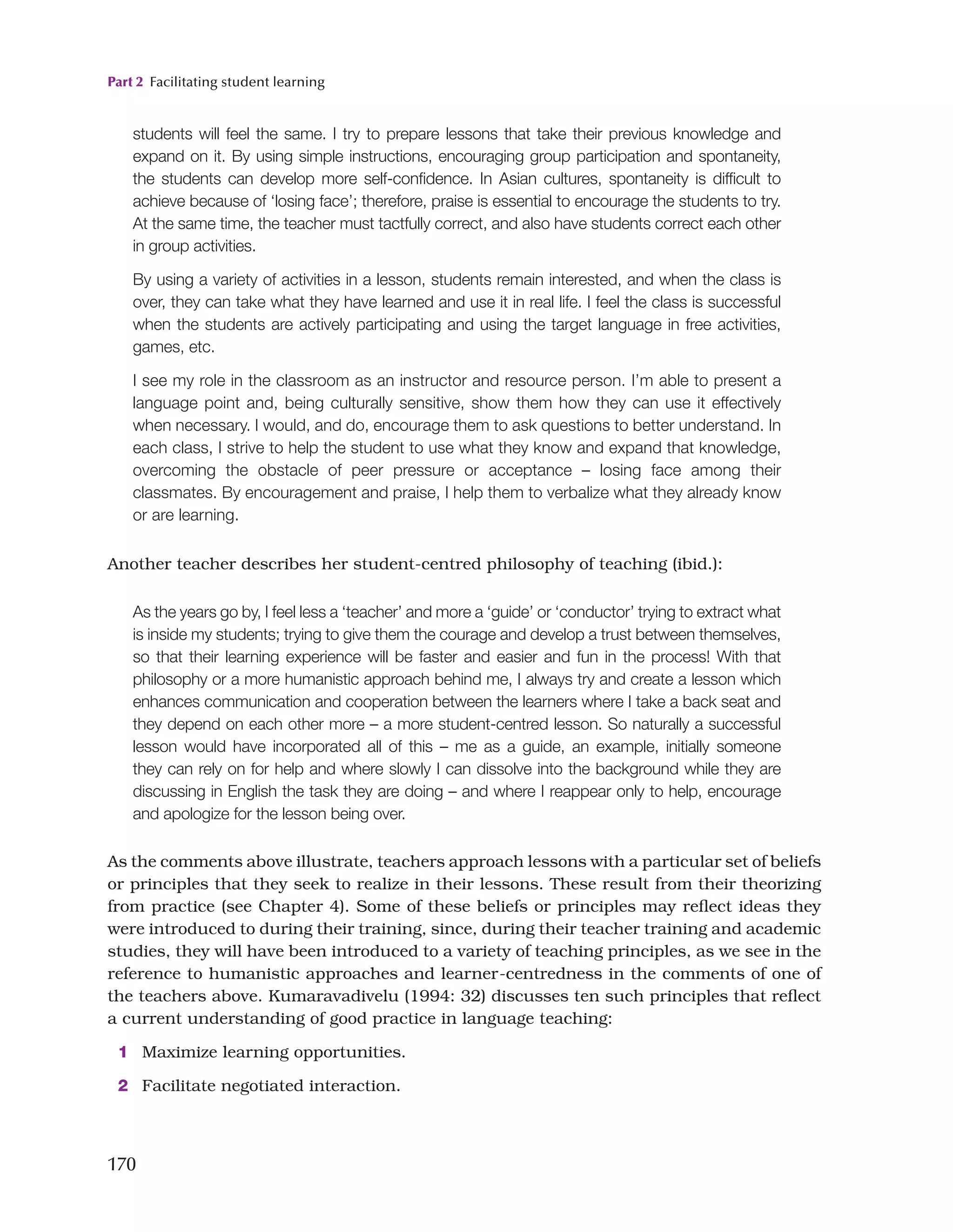 Part 2 Facilitating student learning
170
Another teacher describes her student-centred philosophy of teaching (ibid.):
students will feel the same. I try to prepare lessons that take their previous knowledge and
expand on it. By using simple instructions, encouraging group participation and spontaneity,
the students can develop more self-confidence. In Asian cultures, spontaneity is difficult to
achieve because of ‘losing face’; therefore, praise is essential to encourage the students to try.
At the same time, the teacher must tactfully correct, and also have students correct each other
in group activities.
By using a variety of activities in a lesson, students remain interested, and when the class is
over, they can take what they have learned and use it in real life. I feel the class is successful
when the students are actively participating and using the target language in free activities,
games, etc.
I see my role in the classroom as an instructor and resource person. I’m able to present a
language point and, being culturally sensitive, show them how they can use it effectively
when necessary. I would, and do, encourage them to ask questions to better understand. In
each class, I strive to help the student to use what they know and expand that knowledge,
overcoming the obstacle of peer pressure or acceptance – losing face among their
classmates. By encouragement and praise, I help them to verbalize what they already know
or are learning.
As the years go by, I feel less a ‘teacher’ and more a ‘guide’ or ‘conductor’ trying to extract what
is inside my students; trying to give them the courage and develop a trust between themselves,
so that their learning experience will be faster and easier and fun in the process! With that
philosophy or a more humanistic approach behind me, I always try and create a lesson which
enhances communication and cooperation between the learners where I take a back seat and
they depend on each other more – a more student-centred lesson. So naturally a successful
lesson would have incorporated all of this – me as a guide, an example, initially someone
they can rely on for help and where slowly I can dissolve into the background while they are
discussing in English the task they are doing – and where I reappear only to help, encourage
and apologize for the lesson being over.
As the comments above illustrate, teachers approach lessons with a particular set of beliefs
or principles that they seek to realize in their lessons. These result from their theorizing
from practice (see Chapter 4). Some of these beliefs or principles may reflect ideas they
were introduced to during their training, since, during their teacher training and academic
studies, they will have been introduced to a variety of teaching principles, as we see in the
reference to humanistic approaches and learner-centredness in the comments of one of
the teachers above. Kumaravadivelu (1994: 32) discusses ten such principles that reflect
a current understanding of good practice in language teaching:
1 Maximize learning opportunities.
2 Facilitate negotiated interaction.
 