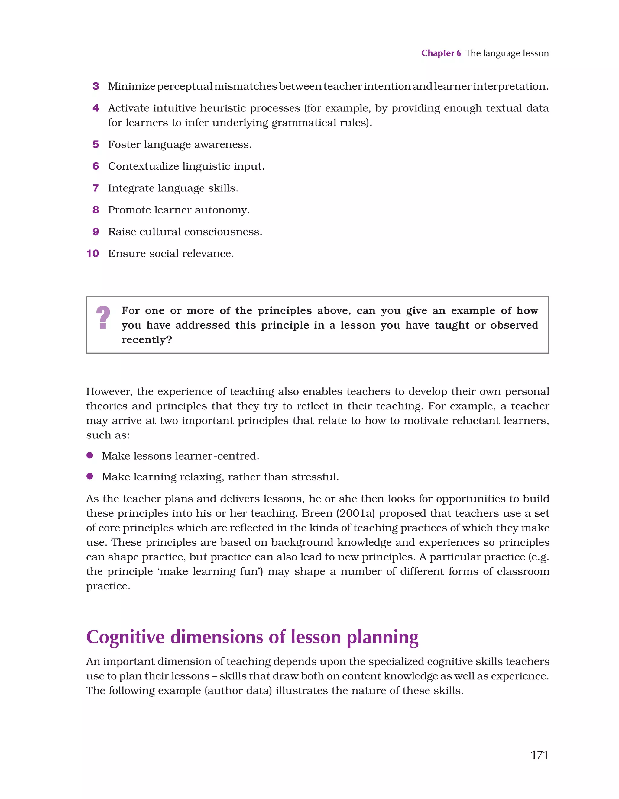 Chapter 6 The language lesson
171
3 Minimizeperceptualmismatchesbetweenteacherintentionandlearnerinterpretation.
4 Activate intuitive heuristic processes (for example, by providing enough textual data
for learners to infer underlying grammatical rules).
5 Foster language awareness.
6 Contextualize linguistic input.
7 Integrate language skills.
8 Promote learner autonomy.
9 Raise cultural consciousness.
10 Ensure social relevance.
? For one or more of the principles above, can you give an example of how
you have addressed this principle in a lesson you have taught or observed
recently?
However, the experience of teaching also enables teachers to develop their own personal
theories and principles that they try to reflect in their teaching. For example, a teacher
may arrive at two important principles that relate to how to motivate reluctant learners,
such as:
●
● Make lessons learner-centred.
●
● Make learning relaxing, rather than stressful.
As the teacher plans and delivers lessons, he or she then looks for opportunities to build
these principles into his or her teaching. Breen (2001a) proposed that teachers use a set
of core principles which are reflected in the kinds of teaching practices of which they make
use. These principles are based on background knowledge and experiences so principles
can shape practice, but practice can also lead to new principles. A particular practice (e.g.
the principle ‘make learning fun’) may shape a number of different forms of classroom
practice.
Cognitive dimensions of lesson planning
An important dimension of teaching depends upon the specialized cognitive skills teachers
use to plan their lessons – skills that draw both on content knowledge as well as experience.
The following example (author data) illustrates the nature of these skills.
 
