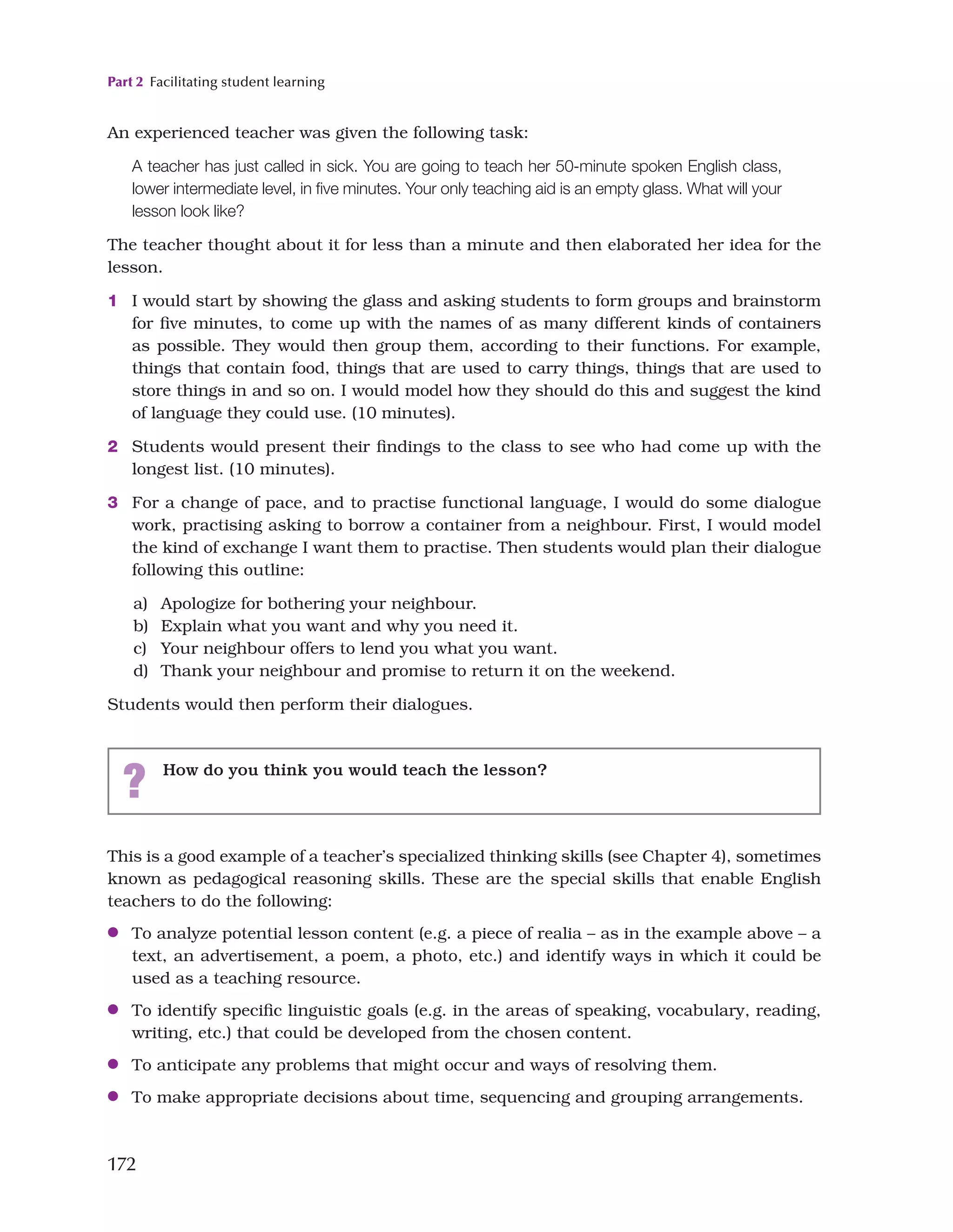 Part 2 Facilitating student learning
172
This is a good example of a teacher’s specialized thinking skills (see Chapter 4), sometimes
known as pedagogical reasoning skills. These are the special skills that enable English
teachers to do the following:
●
● To analyze potential lesson content (e.g. a piece of realia – as in the example above – a
text, an advertisement, a poem, a photo, etc.) and identify ways in which it could be
used as a teaching resource.
●
● To identify specific linguistic goals (e.g. in the areas of speaking, vocabulary, reading,
writing, etc.) that could be developed from the chosen content.
●
● To anticipate any problems that might occur and ways of resolving them.
●
● To make appropriate decisions about time, sequencing and grouping arrangements.
? How do you think you would teach the lesson?
An experienced teacher was given the following task:
A teacher has just called in sick. You are going to teach her 50-minute spoken English class,
lower intermediate level, in five minutes. Your only teaching aid is an empty glass. What will your
lesson look like?
The teacher thought about it for less than a minute and then elaborated her idea for the
lesson.
1 I would start by showing the glass and asking students to form groups and brainstorm
for five minutes, to come up with the names of as many different kinds of containers
as possible. They would then group them, according to their functions. For example,
things that contain food, things that are used to carry things, things that are used to
store things in and so on. I would model how they should do this and suggest the kind
of language they could use. (10 minutes).
2 Students would present their findings to the class to see who had come up with the
longest list. (10 minutes).
3 For a change of pace, and to practise functional language, I would do some dialogue
work, practising asking to borrow a container from a neighbour. First, I would model
the kind of exchange I want them to practise. Then students would plan their dialogue
following this outline:

a) Apologize for bothering your neighbour.

b) Explain what you want and why you need it.

c) Your neighbour offers to lend you what you want.

d) Thank your neighbour and promise to return it on the weekend.
Students would then perform their dialogues.
 