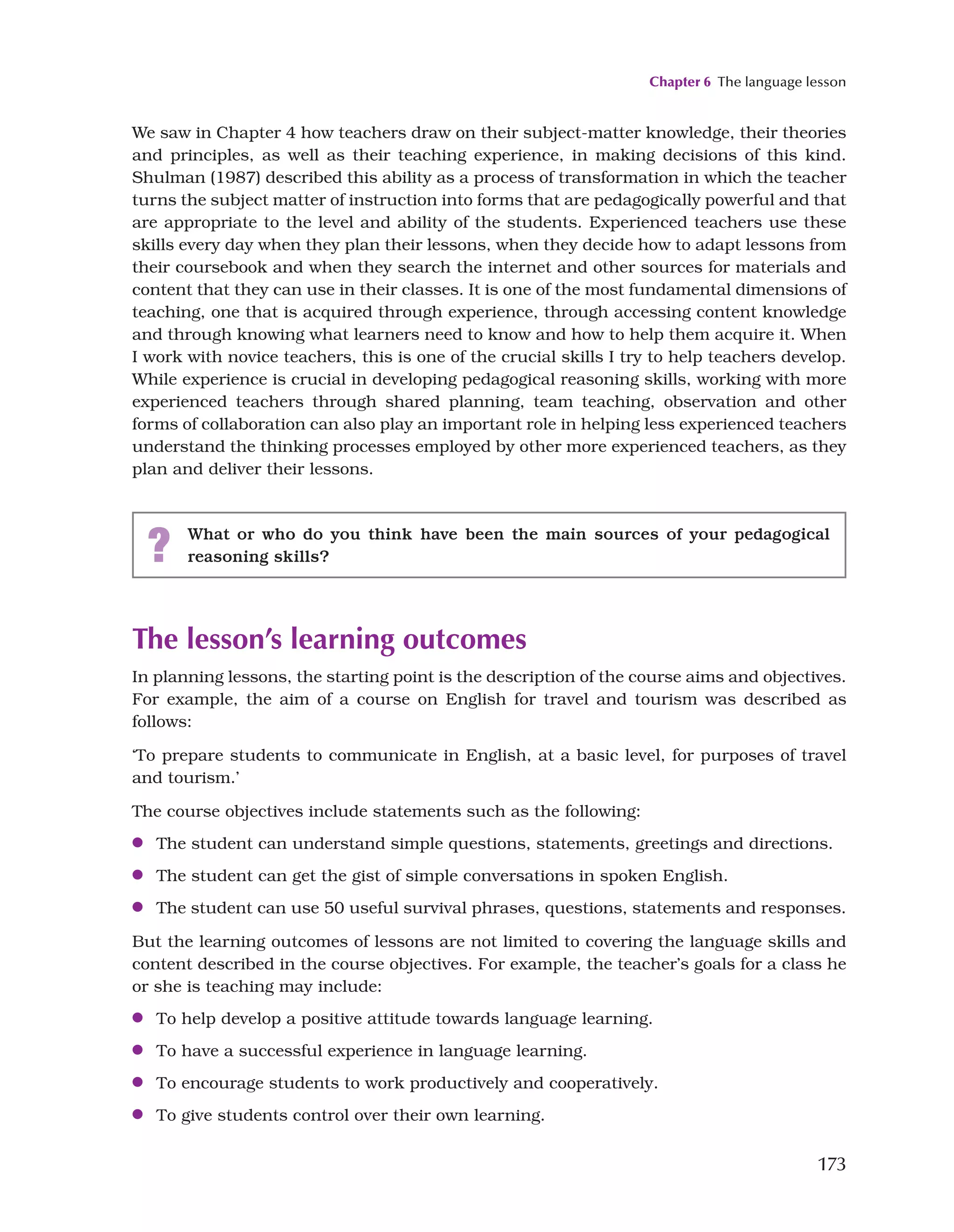 Chapter 6 The language lesson
173
We saw in Chapter 4 how teachers draw on their subject-matter knowledge, their theories
and principles, as well as their teaching experience, in making decisions of this kind.
Shulman (1987) described this ability as a process of transformation in which the teacher
turns the subject matter of instruction into forms that are pedagogically powerful and that
are appropriate to the level and ability of the students. Experienced teachers use these
skills every day when they plan their lessons, when they decide how to adapt lessons from
their coursebook and when they search the internet and other sources for materials and
content that they can use in their classes. It is one of the most fundamental dimensions of
teaching, one that is acquired through experience, through accessing content knowledge
and through knowing what learners need to know and how to help them acquire it. When
I work with novice teachers, this is one of the crucial skills I try to help teachers develop.
While experience is crucial in developing pedagogical reasoning skills, working with more
experienced teachers through shared planning, team teaching, observation and other
forms of collaboration can also play an important role in helping less experienced teachers
understand the thinking processes employed by other more experienced teachers, as they
plan and deliver their lessons.
? What or who do you think have been the main sources of your pedagogical
reasoning skills?
The lesson’s learning outcomes
In planning lessons, the starting point is the description of the course aims and objectives.
For example, the aim of a course on English for travel and tourism was described as
follows:
‘To prepare students to communicate in English, at a basic level, for purposes of travel
and tourism.’
The course objectives include statements such as the following:
●
● The student can understand simple questions, statements, greetings and directions.
●
● The student can get the gist of simple conversations in spoken English.
●
● The student can use 50 useful survival phrases, questions, statements and responses.
But the learning outcomes of lessons are not limited to covering the language skills and
content described in the course objectives. For example, the teacher’s goals for a class he
or she is teaching may include:
●
● To help develop a positive attitude towards language learning.
●
● To have a successful experience in language learning.
●
● To encourage students to work productively and cooperatively.
●
● To give students control over their own learning.
 