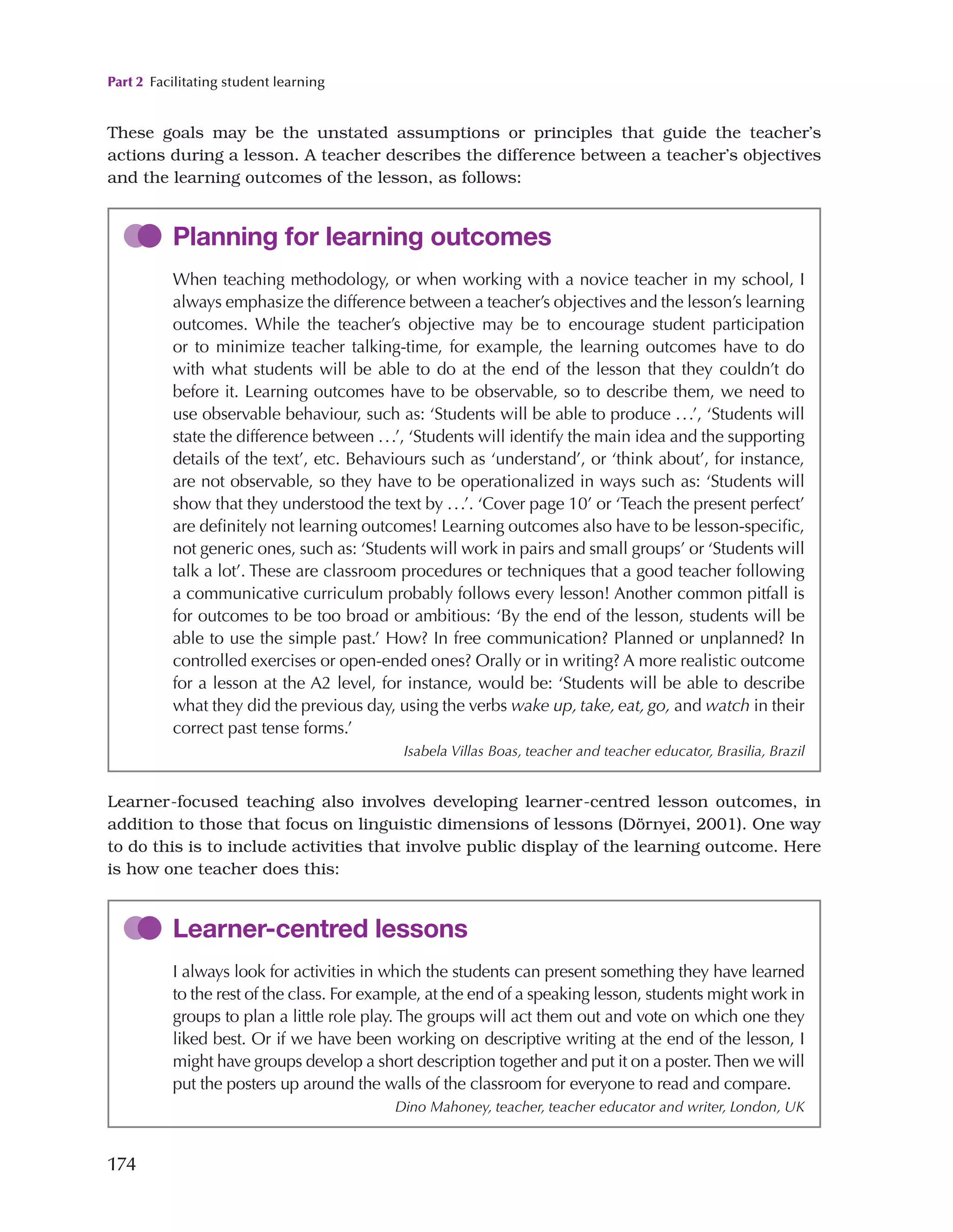 Part 2 Facilitating student learning
174
These goals may be the unstated assumptions or principles that guide the teacher’s
actions during a lesson. A teacher describes the difference between a teacher’s objectives
and the learning outcomes of the lesson, as follows:
Planning for learning outcomes
When teaching methodology, or when working with a novice teacher in my school, I
always emphasize the difference between a teacher’s objectives and the lesson’s learning
outcomes. While the teacher’s objective may be to encourage student participation
or to minimize teacher talking-time, for example, the learning outcomes have to do
with what students will be able to do at the end of the lesson that they couldn’t do
before it. Learning outcomes have to be observable, so to describe them, we need to
use observable behaviour, such as: ‘Students will be able to produce ...’, ‘Students will
state the difference between ...’, ‘Students will identify the main idea and the supporting
details of the text’, etc. Behaviours such as ‘understand’, or ‘think about’, for instance,
are not observable, so they have to be operationalized in ways such as: ‘Students will
show that they understood the text by ...’. ‘Cover page 10’ or ‘Teach the present perfect’
are definitely not learning outcomes! Learning outcomes also have to be lesson-specific,
not generic ones, such as: ‘Students will work in pairs and small groups’ or ‘Students will
talk a lot’. These are classroom procedures or techniques that a good teacher following
a communicative curriculum probably follows every lesson! Another common pitfall is
for outcomes to be too broad or ambitious: ‘By the end of the lesson, students will be
able to use the simple past.’ How? In free communication? Planned or unplanned? In
controlled exercises or open-ended ones? Orally or in writing? A more realistic outcome
for a lesson at the A2 level, for instance, would be: ‘Students will be able to describe
what they did the previous day, using the verbs wake up, take, eat, go, and watch in their
correct past tense forms.’
Isabela Villas Boas, teacher and teacher educator, Brasilia, Brazil
Learner-focused teaching also involves developing learner-centred lesson outcomes, in
addition to those that focus on linguistic dimensions of lessons (Dörnyei, 2001). One way
to do this is to include activities that involve public display of the learning outcome. Here
is how one teacher does this:
Learner-centred lessons
I always look for activities in which the students can present something they have learned
to the rest of the class. For example, at the end of a speaking lesson, students might work in
groups to plan a little role play. The groups will act them out and vote on which one they
liked best. Or if we have been working on descriptive writing at the end of the lesson, I
might have groups develop a short description together and put it on a poster.Then we will
put the posters up around the walls of the classroom for everyone to read and compare.
Dino Mahoney, teacher, teacher educator and writer, London, UK
 