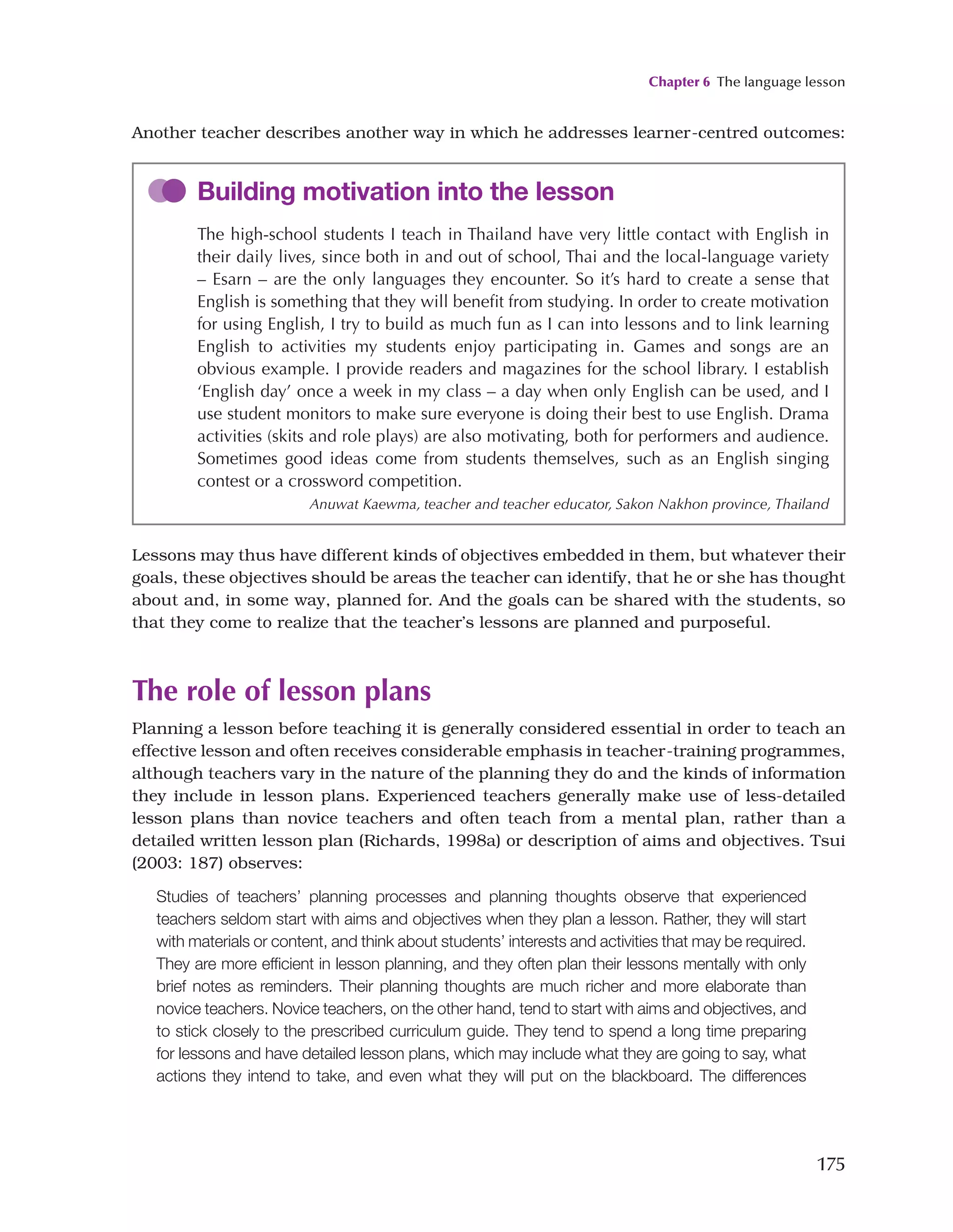 Chapter 6 The language lesson
175
Another teacher describes another way in which he addresses learner-centred outcomes:
Building motivation into the lesson
The high-school students I teach in Thailand have very little contact with English in
their daily lives, since both in and out of school, Thai and the local-language variety
– Esarn – are the only languages they encounter. So it’s hard to create a sense that
English is something that they will benefit from studying. In order to create motivation
for using English, I try to build as much fun as I can into lessons and to link learning
English to activities my students enjoy participating in. Games and songs are an
obvious example. I provide readers and magazines for the school library. I establish
‘English day’ once a week in my class – a day when only English can be used, and I
use student monitors to make sure everyone is doing their best to use English. Drama
activities (skits and role plays) are also motivating, both for performers and audience.
Sometimes good ideas come from students themselves, such as an English singing
contest or a crossword competition.
Anuwat Kaewma, teacher and teacher educator, Sakon Nakhon province, Thailand
Lessons may thus have different kinds of objectives embedded in them, but whatever their
goals, these objectives should be areas the teacher can identify, that he or she has thought
about and, in some way, planned for. And the goals can be shared with the students, so
that they come to realize that the teacher’s lessons are planned and purposeful.
The role of lesson plans
Planning a lesson before teaching it is generally considered essential in order to teach an
effective lesson and often receives considerable emphasis in teacher-training programmes,
although teachers vary in the nature of the planning they do and the kinds of information
they include in lesson plans. Experienced teachers generally make use of less-detailed
lesson plans than novice teachers and often teach from a mental plan, rather than a
detailed written lesson plan (Richards, 1998a) or description of aims and objectives. Tsui
(2003: 187) observes:
Studies of teachers’ planning processes and planning thoughts observe that experienced
teachers seldom start with aims and objectives when they plan a lesson. Rather, they will start
with materials or content, and think about students’ interests and activities that may be required.
They are more efficient in lesson planning, and they often plan their lessons mentally with only
brief notes as reminders. Their planning thoughts are much richer and more elaborate than
novice teachers. Novice teachers, on the other hand, tend to start with aims and objectives, and
to stick closely to the prescribed curriculum guide. They tend to spend a long time preparing
for lessons and have detailed lesson plans, which may include what they are going to say, what
actions they intend to take, and even what they will put on the blackboard. The differences
 