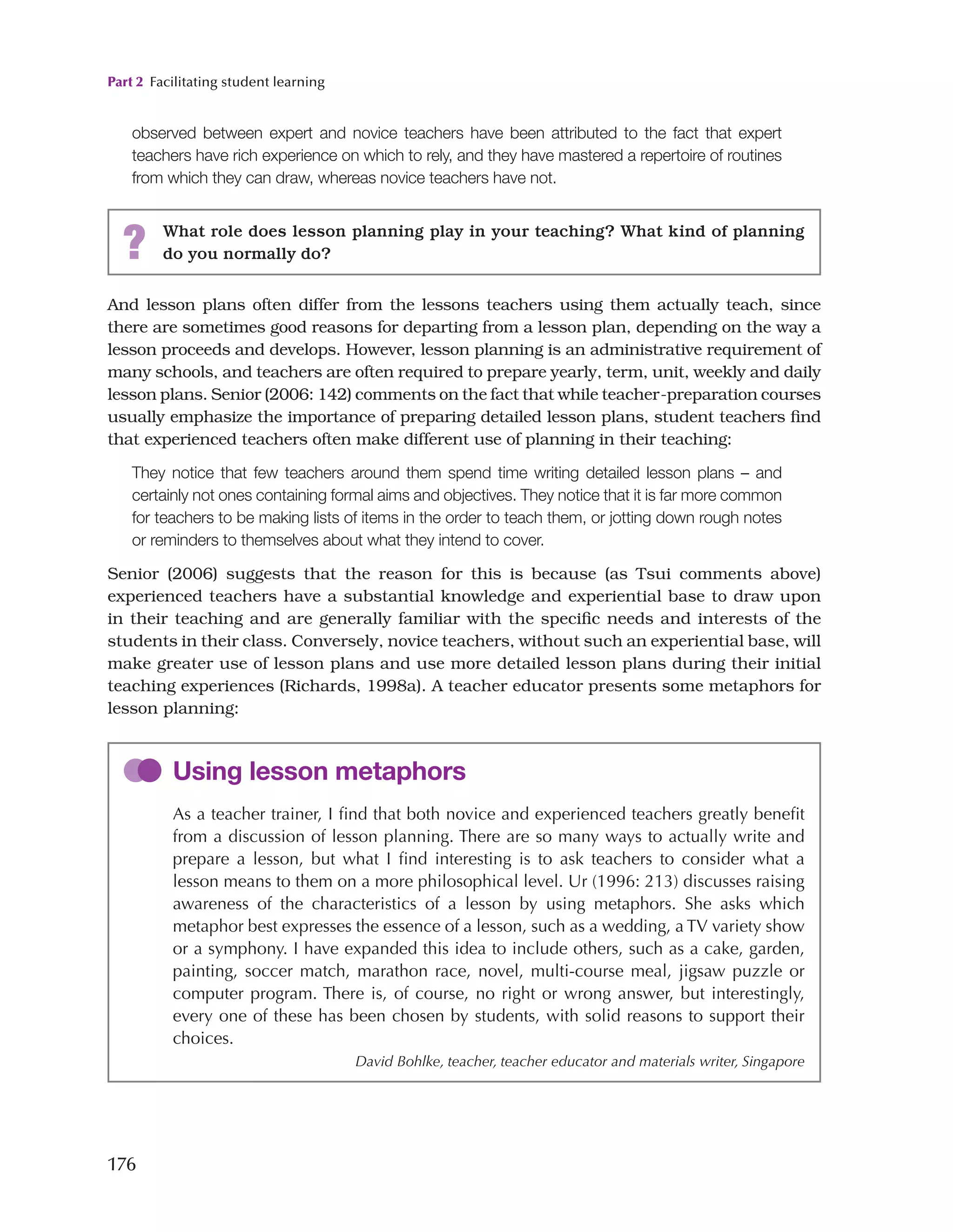 Part 2 Facilitating student learning
176
observed between expert and novice teachers have been attributed to the fact that expert
teachers have rich experience on which to rely, and they have mastered a repertoire of routines
from which they can draw, whereas novice teachers have not.
? What role does lesson planning play in your teaching? What kind of planning
do you normally do?
And lesson plans often differ from the lessons teachers using them actually teach, since
there are sometimes good reasons for departing from a lesson plan, depending on the way a
lesson proceeds and develops. However, lesson planning is an administrative requirement of
many schools, and teachers are often required to prepare yearly, term, unit, weekly and daily
lesson plans. Senior (2006: 142) comments on the fact that while teacher-preparation courses
usually emphasize the importance of preparing detailed lesson plans, student teachers find
that experienced teachers often make different use of planning in their teaching:
They notice that few teachers around them spend time writing detailed lesson plans – and
certainly not ones containing formal aims and objectives. They notice that it is far more common
for teachers to be making lists of items in the order to teach them, or jotting down rough notes
or reminders to themselves about what they intend to cover.
Senior (2006) suggests that the reason for this is because (as Tsui comments above)
experienced teachers have a substantial knowledge and experiential base to draw upon
in their teaching and are generally familiar with the specific needs and interests of the
students in their class. Conversely, novice teachers, without such an experiential base, will
make greater use of lesson plans and use more detailed lesson plans during their initial
teaching experiences (Richards, 1998a). A teacher educator presents some metaphors for
lesson planning:
Using lesson metaphors
As a teacher trainer, I find that both novice and experienced teachers greatly benefit
from a discussion of lesson planning. There are so many ways to actually write and
prepare a lesson, but what I find interesting is to ask teachers to consider what a
lesson means to them on a more philosophical level. Ur (1996: 213) discusses raising
awareness of the characteristics of a lesson by using metaphors. She asks which
metaphor best expresses the essence of a lesson, such as a wedding, a TV variety show
or a symphony. I have expanded this idea to include others, such as a cake, garden,
painting, soccer match, marathon race, novel, multi-course meal, jigsaw puzzle or
computer program. There is, of course, no right or wrong answer, but interestingly,
every one of these has been chosen by students, with solid reasons to support their
choices.
David Bohlke, teacher, teacher educator and materials writer, Singapore
 