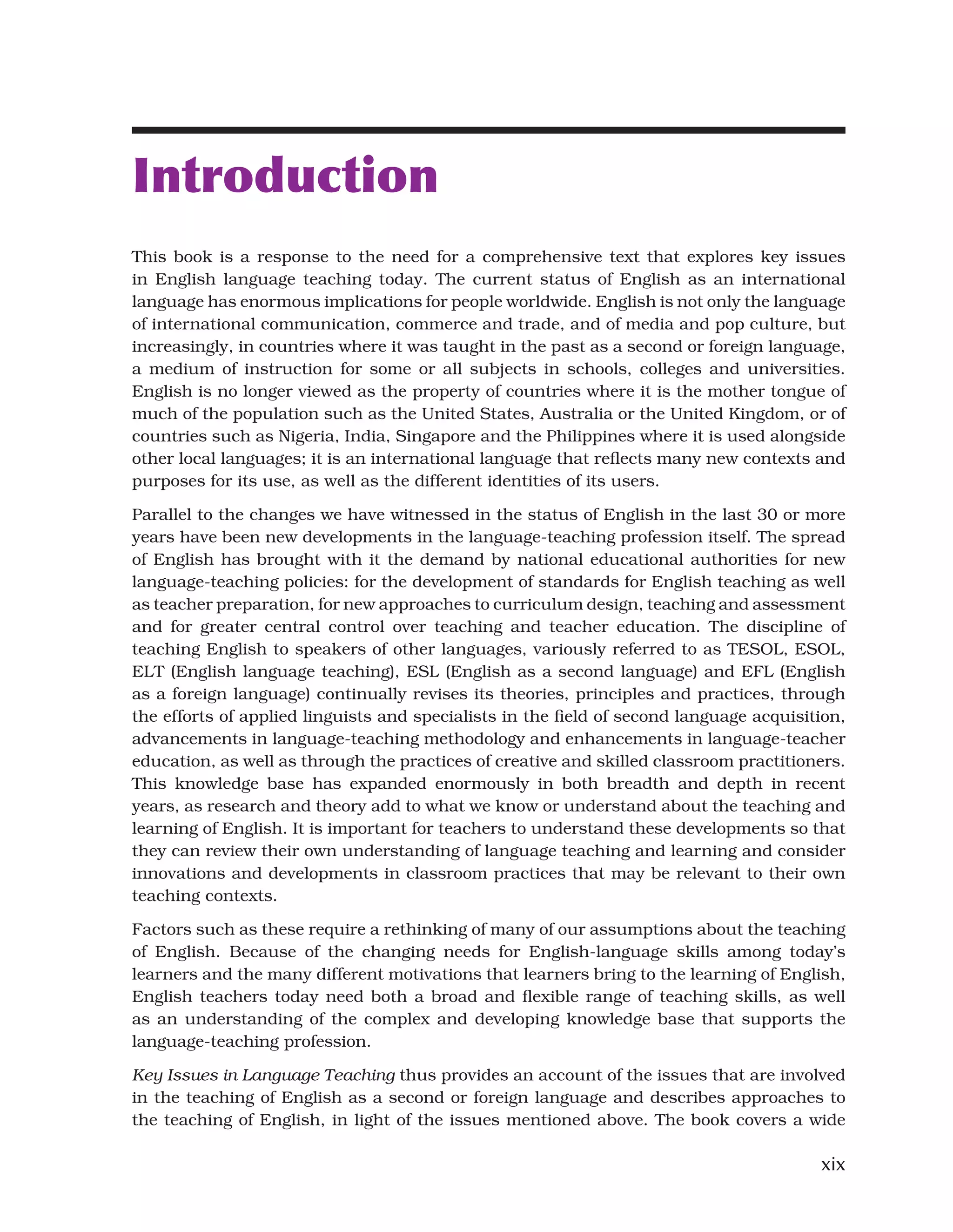 xix
Introduction
This book is a response to the need for a comprehensive text that explores key issues
in English language teaching today. The current status of English as an international
language has enormous implications for people worldwide. English is not only the language
of international communication, commerce and trade, and of media and pop culture, but
increasingly, in countries where it was taught in the past as a second or foreign language,
a medium of instruction for some or all subjects in schools, colleges and universities.
English is no longer viewed as the property of countries where it is the mother tongue of
much of the population such as the United States, Australia or the United Kingdom, or of
countries such as Nigeria, India, Singapore and the Philippines where it is used alongside
other local languages; it is an international language that reflects many new contexts and
purposes for its use, as well as the different identities of its users.
Parallel to the changes we have witnessed in the status of English in the last 30 or more
years have been new developments in the language-teaching profession itself. The spread
of English has brought with it the demand by national educational authorities for new
language-teaching policies: for the development of standards for English teaching as well
as teacher preparation, for new approaches to curriculum design, teaching and assessment
and for greater central control over teaching and teacher education. The discipline of
teaching English to speakers of other languages, variously referred to as TESOL, ESOL,
ELT (English language teaching), ESL (English as a second language) and EFL (English
as a foreign language) continually revises its theories, principles and practices, through
the efforts of applied linguists and specialists in the field of second language acquisition,
advancements in language-teaching methodology and enhancements in language-teacher
education, as well as through the practices of creative and skilled classroom practitioners.
This knowledge base has expanded enormously in both breadth and depth in recent
years, as research and theory add to what we know or understand about the teaching and
learning of English. It is important for teachers to understand these developments so that
they can review their own understanding of language teaching and learning and consider
innovations and developments in classroom practices that may be relevant to their own
teaching contexts.
Factors such as these require a rethinking of many of our assumptions about the teaching
of English. Because of the changing needs for English-language skills among today’s
learners and the many different motivations that learners bring to the learning of English,
English teachers today need both a broad and flexible range of teaching skills, as well
as an understanding of the complex and developing knowledge base that supports the
language-teaching profession.
Key Issues in Language Teaching thus provides an account of the issues that are involved
in the teaching of English as a second or foreign language and describes approaches to
the teaching of English, in light of the issues mentioned above. The book covers a wide
 