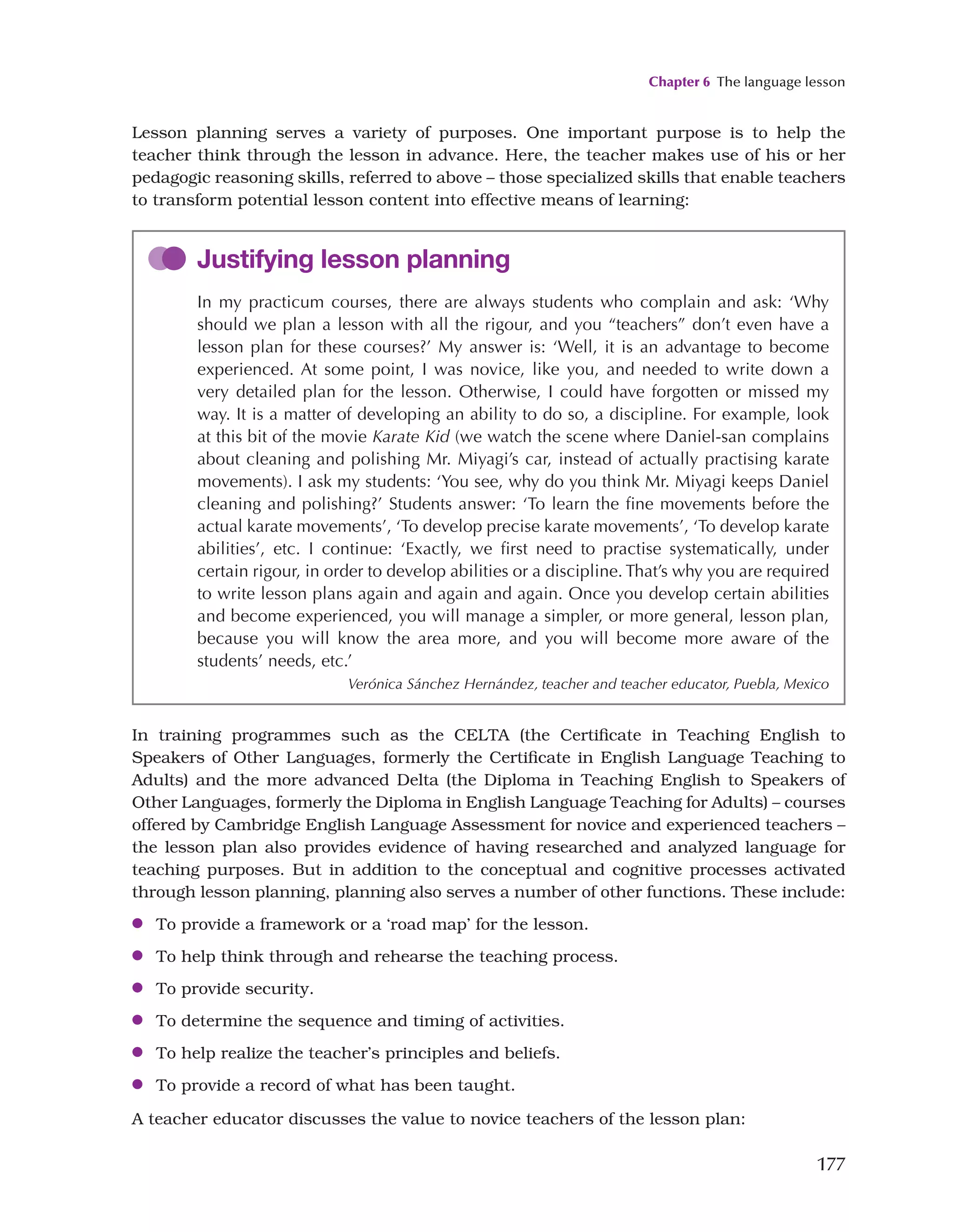 Chapter 6 The language lesson
177
Lesson planning serves a variety of purposes. One important purpose is to help the
teacher think through the lesson in advance. Here, the teacher makes use of his or her
pedagogic reasoning skills, referred to above – those specialized skills that enable teachers
to transform potential lesson content into effective means of learning:
Justifying lesson planning
In my practicum courses, there are always students who complain and ask: ‘Why
should we plan a lesson with all the rigour, and you “teachers” don’t even have a
lesson plan for these courses?’ My answer is: ‘Well, it is an advantage to become
experienced. At some point, I was novice, like you, and needed to write down a
very detailed plan for the lesson. Otherwise, I could have forgotten or missed my
way. It is a matter of developing an ability to do so, a discipline. For example, look
at this bit of the movie Karate Kid (we watch the scene where Daniel-san complains
about cleaning and polishing Mr. Miyagi’s car, instead of actually practising karate
movements). I ask my students: ‘You see, why do you think Mr. Miyagi keeps Daniel
cleaning and polishing?’ Students answer: ‘To learn the fine movements before the
actual karate movements’, ‘To develop precise karate movements’, ‘To develop karate
abilities’, etc. I continue: ‘Exactly, we first need to practise systematically, under
certain rigour, in order to develop abilities or a discipline. That’s why you are required
to write lesson plans again and again and again. Once you develop certain abilities
and become experienced, you will manage a simpler, or more general, lesson plan,
because you will know the area more, and you will become more aware of the
students’ needs, etc.’
Verónica Sánchez Hernández, teacher and teacher educator, Puebla, Mexico
In training programmes such as the CELTA (the Certificate in Teaching English to
Speakers of Other Languages, formerly the Certificate in English Language Teaching to
Adults) and the more advanced Delta (the Diploma in Teaching English to Speakers of
Other Languages, formerly the Diploma in English Language Teaching for Adults) – courses
offered by Cambridge English Language Assessment for novice and experienced teachers –
the lesson plan also provides evidence of having researched and analyzed language for
teaching purposes. But in addition to the conceptual and cognitive processes activated
through lesson planning, planning also serves a number of other functions. These include:
●
● To provide a framework or a ‘road map’ for the lesson.
●
● To help think through and rehearse the teaching process.
●
● To provide security.
●
● To determine the sequence and timing of activities.
●
● To help realize the teacher’s principles and beliefs.
●
● To provide a record of what has been taught.
A teacher educator discusses the value to novice teachers of the lesson plan:
 