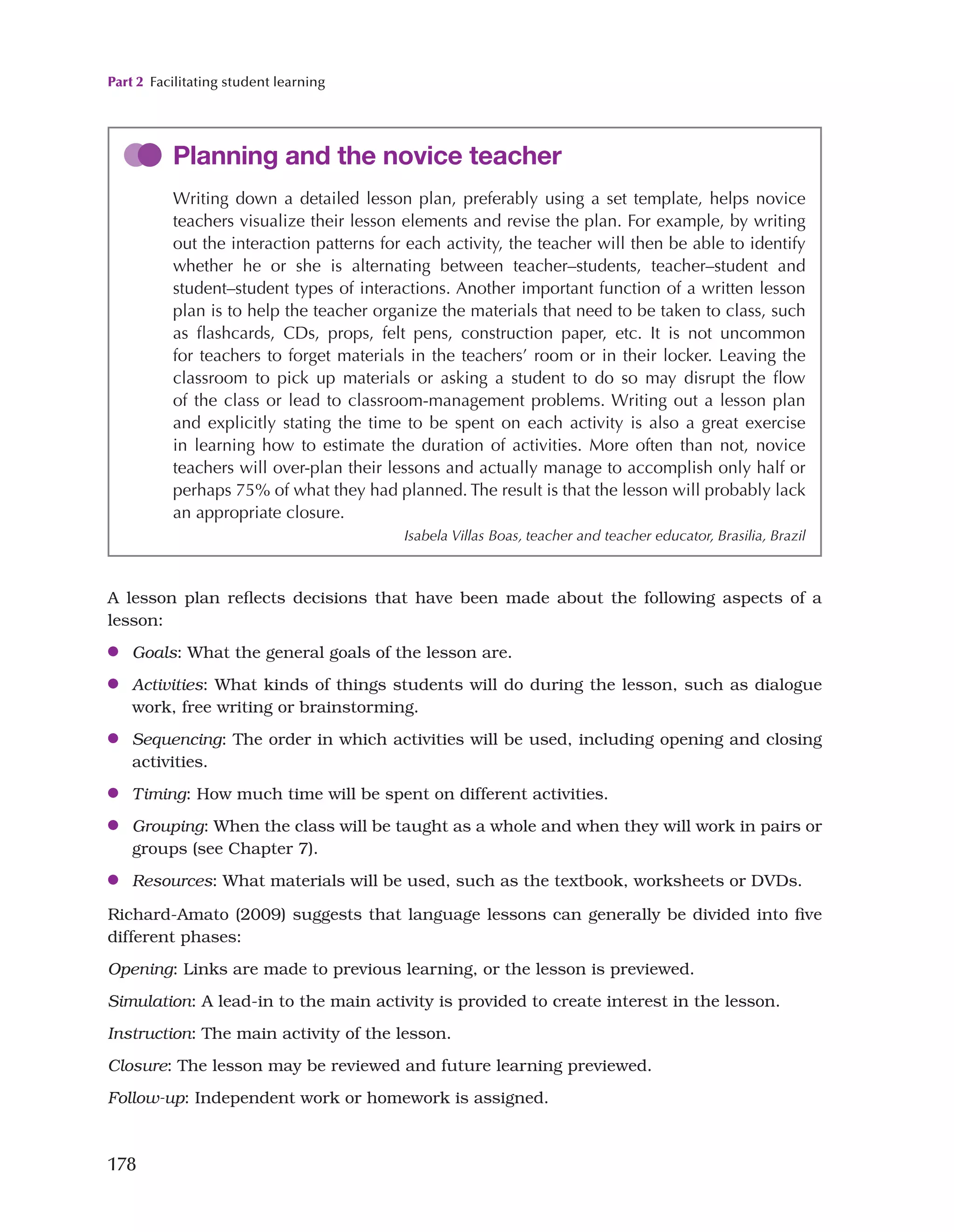 Part 2 Facilitating student learning
178
A lesson plan reflects decisions that have been made about the following aspects of a
lesson:
●
● Goals: What the general goals of the lesson are.
●
● Activities: What kinds of things students will do during the lesson, such as dialogue
work, free writing or brainstorming.
●
● Sequencing: The order in which activities will be used, including opening and closing
activities.
●
● Timing: How much time will be spent on different activities.
●
● Grouping: When the class will be taught as a whole and when they will work in pairs or
groups (see Chapter 7).
●
● Resources: What materials will be used, such as the textbook, worksheets or DVDs.
Richard-Amato (2009) suggests that language lessons can generally be divided into five
different phases:
Opening: Links are made to previous learning, or the lesson is previewed.
Simulation: A lead-in to the main activity is provided to create interest in the lesson.
Instruction: The main activity of the lesson.
Closure: The lesson may be reviewed and future learning previewed.
Follow-up: Independent work or homework is assigned.
Planning and the novice teacher
Writing down a detailed lesson plan, preferably using a set template, helps novice
teachers visualize their lesson elements and revise the plan. For example, by writing
out the interaction patterns for each activity, the teacher will then be able to identify
whether he or she is alternating between teacher–students, teacher–student and
student–student types of interactions. Another important function of a written lesson
plan is to help the teacher organize the materials that need to be taken to class, such
as flashcards, CDs, props, felt pens, construction paper, etc. It is not uncommon
for teachers to forget materials in the teachers’ room or in their locker. Leaving the
classroom to pick up materials or asking a student to do so may disrupt the flow
of the class or lead to classroom-management problems. Writing out a lesson plan
and explicitly stating the time to be spent on each activity is also a great exercise
in learning how to estimate the duration of activities. More often than not, novice
teachers will over-plan their lessons and actually manage to accomplish only half or
perhaps 75% of what they had planned. The result is that the lesson will probably lack
an appropriate closure.
Isabela Villas Boas, teacher and teacher educator, Brasilia, Brazil
 