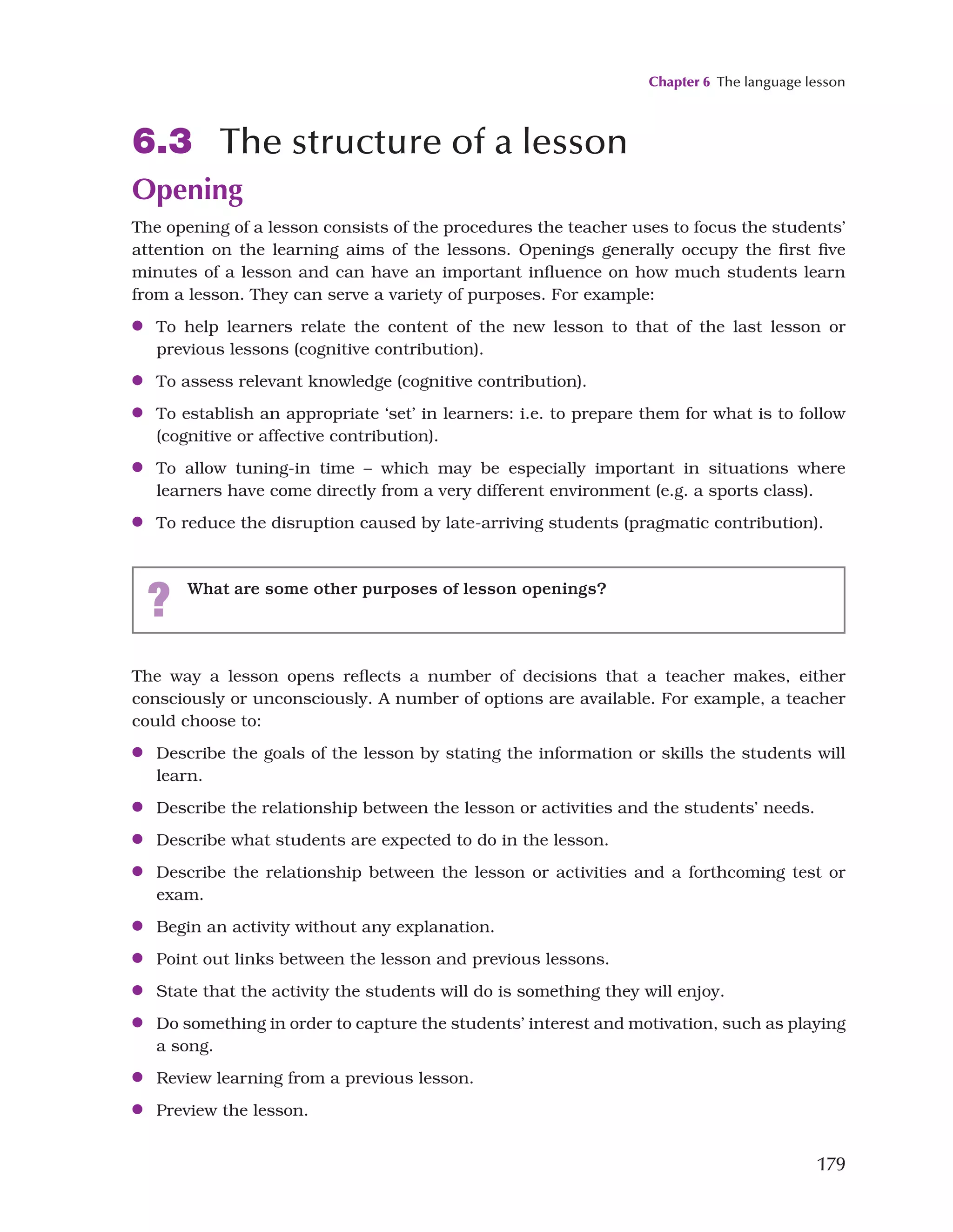 Chapter 6 The language lesson
179
6.3 The structure of a lesson
Opening
The opening of a lesson consists of the procedures the teacher uses to focus the students’
attention on the learning aims of the lessons. Openings generally occupy the first five
minutes of a lesson and can have an important influence on how much students learn
from a lesson. They can serve a variety of purposes. For example:
●
● To help learners relate the content of the new lesson to that of the last lesson or
previous lessons (cognitive contribution).
●
● To assess relevant knowledge (cognitive contribution).
●
● To establish an appropriate ‘set’ in learners: i.e. to prepare them for what is to follow
(cognitive or affective contribution).
●
● To allow tuning-in time – which may be especially important in situations where
learners have come directly from a very different environment (e.g. a sports class).
●
● To reduce the disruption caused by late-arriving students (pragmatic contribution).
? What are some other purposes of lesson openings?
The way a lesson opens reflects a number of decisions that a teacher makes, either
consciously or unconsciously. A number of options are available. For example, a teacher
could choose to:
●
● Describe the goals of the lesson by stating the information or skills the students will
learn.
●
● Describe the relationship between the lesson or activities and the students’ needs.
●
● Describe what students are expected to do in the lesson.
●
● Describe the relationship between the lesson or activities and a forthcoming test or
exam.
●
● Begin an activity without any explanation.
●
● Point out links between the lesson and previous lessons.
●
● State that the activity the students will do is something they will enjoy.
●
● Do something in order to capture the students’ interest and motivation, such as playing
a song.
●
● Review learning from a previous lesson.
●
● Preview the lesson.
 