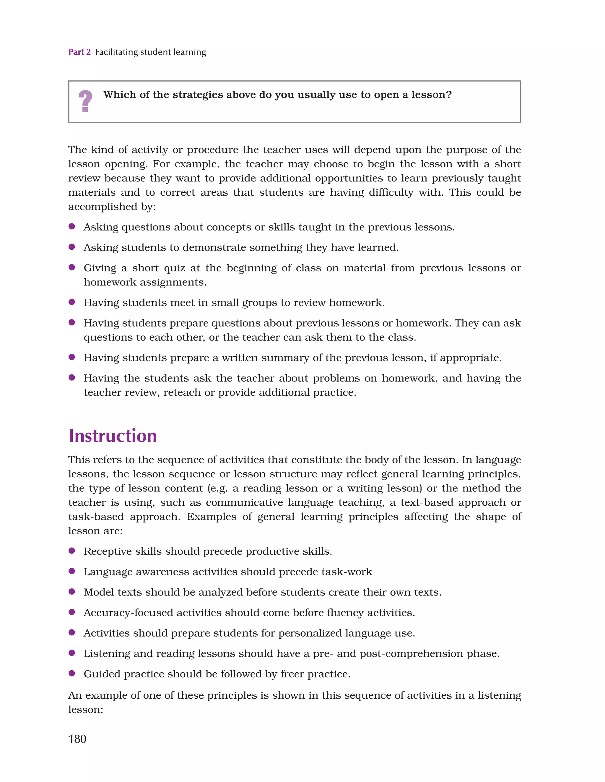 Part 2 Facilitating student learning
180
The kind of activity or procedure the teacher uses will depend upon the purpose of the
lesson opening. For example, the teacher may choose to begin the lesson with a short
review because they want to provide additional opportunities to learn previously taught
materials and to correct areas that students are having difficulty with. This could be
accomplished by:
●
● Asking questions about concepts or skills taught in the previous lessons.
●
● Asking students to demonstrate something they have learned.
●
● Giving a short quiz at the beginning of class on material from previous lessons or
homework assignments.
●
● Having students meet in small groups to review homework.
●
● Having students prepare questions about previous lessons or homework. They can ask
questions to each other, or the teacher can ask them to the class.
●
● Having students prepare a written summary of the previous lesson, if appropriate.
●
● Having the students ask the teacher about problems on homework, and having the
teacher review, reteach or provide additional practice.
Instruction
This refers to the sequence of activities that constitute the body of the lesson. In language
lessons, the lesson sequence or lesson structure may reflect general learning principles,
the type of lesson content (e.g. a reading lesson or a writing lesson) or the method the
teacher is using, such as communicative language teaching, a text-based approach or
task-based approach. Examples of general learning principles affecting the shape of
lesson are:
●
● Receptive skills should precede productive skills.
●
● Language awareness activities should precede task-work
●
● Model texts should be analyzed before students create their own texts.
●
● Accuracy-focused activities should come before fluency activities.
●
● Activities should prepare students for personalized language use.
●
● Listening and reading lessons should have a pre- and post-comprehension phase.
●
● Guided practice should be followed by freer practice.
An example of one of these principles is shown in this sequence of activities in a listening
lesson:
? Which of the strategies above do you usually use to open a lesson?
 