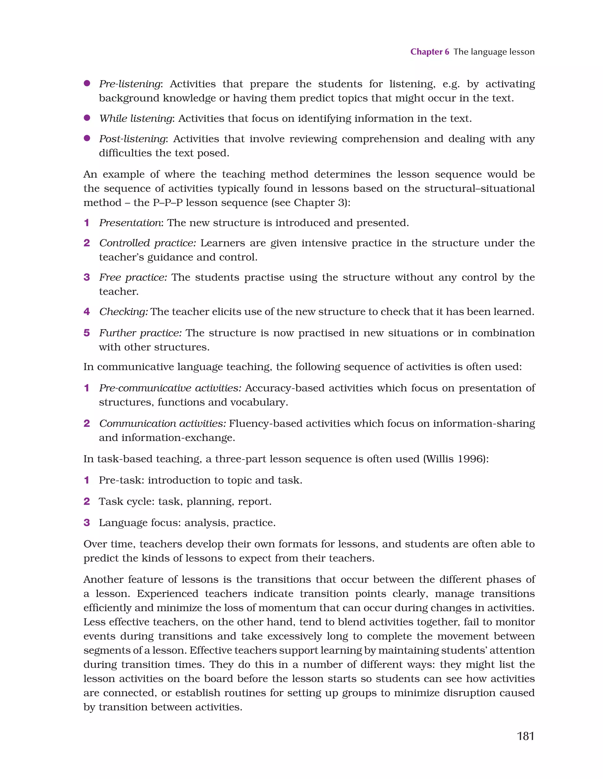 Chapter 6 The language lesson
181
●
● Pre-listening: Activities that prepare the students for listening, e.g. by activating
background knowledge or having them predict topics that might occur in the text.
●
● While listening: Activities that focus on identifying information in the text.
●
● Post-listening: Activities that involve reviewing comprehension and dealing with any
difficulties the text posed.
An example of where the teaching method determines the lesson sequence would be
the sequence of activities typically found in lessons based on the structural–situational
method – the P–P–P lesson sequence (see Chapter 3):
1 Presentation: The new structure is introduced and presented.
2 Controlled practice: Learners are given intensive practice in the structure under the
teacher’s guidance and control.
3 Free practice: The students practise using the structure without any control by the
teacher.
4 Checking: The teacher elicits use of the new structure to check that it has been learned.
5 Further practice: The structure is now practised in new situations or in combination
with other structures.
In communicative language teaching, the following sequence of activities is often used:
1 Pre-communicative activities: Accuracy-based activities which focus on presentation of
structures, functions and vocabulary.
2 Communication activities: Fluency-based activities which focus on information-sharing
and information-exchange.
In task-based teaching, a three-part lesson sequence is often used (Willis 1996):
1 Pre-task: introduction to topic and task.
2 Task cycle: task, planning, report.
3 Language focus: analysis, practice.
Over time, teachers develop their own formats for lessons, and students are often able to
predict the kinds of lessons to expect from their teachers.
Another feature of lessons is the transitions that occur between the different phases of
a lesson. Experienced teachers indicate transition points clearly, manage transitions
efficiently and minimize the loss of momentum that can occur during changes in activities.
Less effective teachers, on the other hand, tend to blend activities together, fail to monitor
events during transitions and take excessively long to complete the movement between
segments of a lesson. Effective teachers support learning by maintaining students’ attention
during transition times. They do this in a number of different ways: they might list the
lesson activities on the board before the lesson starts so students can see how activities
are connected, or establish routines for setting up groups to minimize disruption caused
by transition between activities.
 