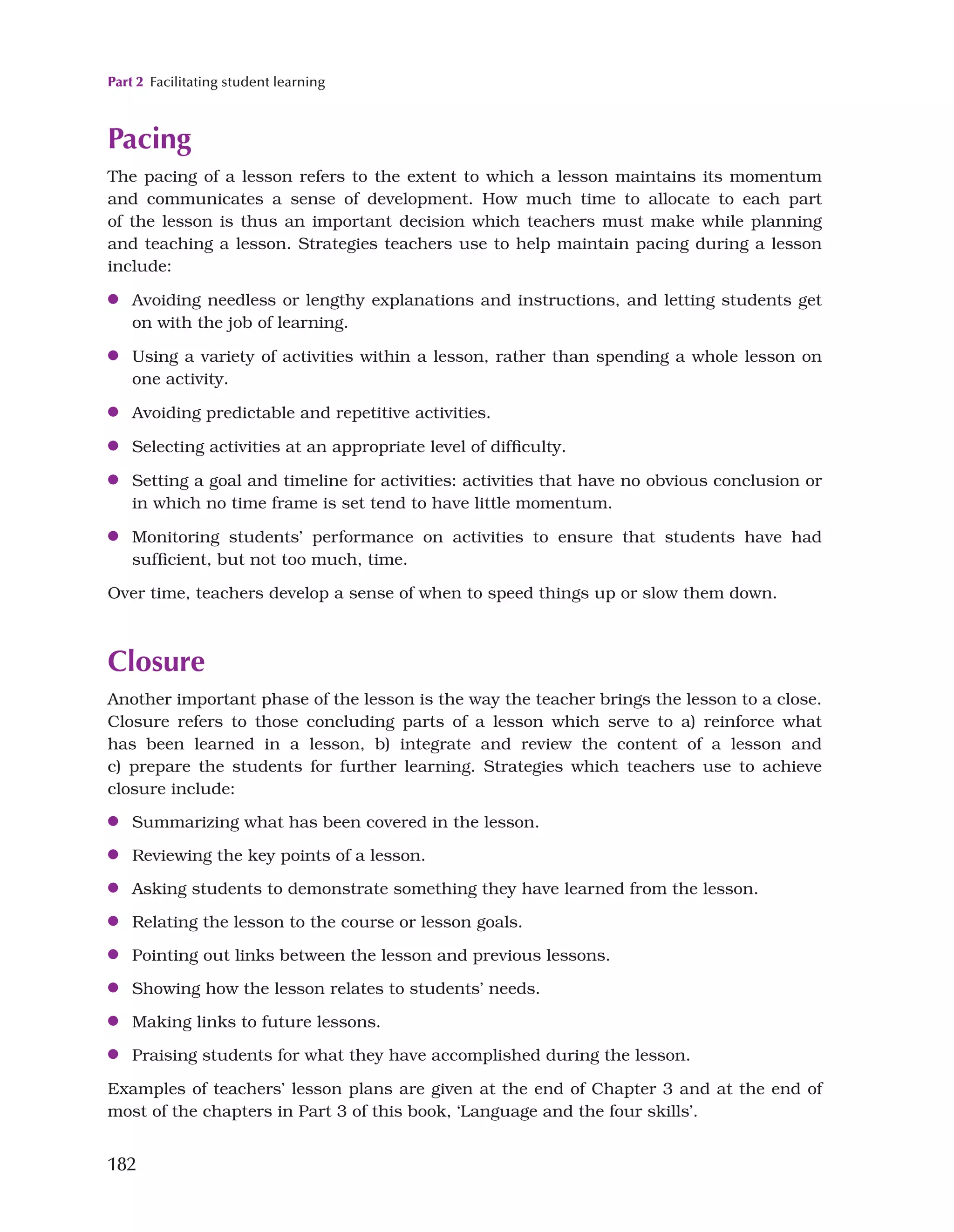 Part 2 Facilitating student learning
182
Pacing
The pacing of a lesson refers to the extent to which a lesson maintains its momentum
and communicates a sense of development. How much time to allocate to each part
of the lesson is thus an important decision which teachers must make while planning
and teaching a lesson. Strategies teachers use to help maintain pacing during a lesson
include:
●
● Avoiding needless or lengthy explanations and instructions, and letting students get
on with the job of learning.
●
● Using a variety of activities within a lesson, rather than spending a whole lesson on
one activity.
●
● Avoiding predictable and repetitive activities.
●
● Selecting activities at an appropriate level of difficulty.
●
● Setting a goal and timeline for activities: activities that have no obvious conclusion or
in which no time frame is set tend to have little momentum.
●
● Monitoring students’ performance on activities to ensure that students have had
sufficient, but not too much, time.
Over time, teachers develop a sense of when to speed things up or slow them down.
Closure
Another important phase of the lesson is the way the teacher brings the lesson to a close.
Closure refers to those concluding parts of a lesson which serve to a) reinforce what
has been learned in a lesson, b) integrate and review the content of a lesson and
c) prepare the students for further learning. Strategies which teachers use to achieve
closure include:
●
● Summarizing what has been covered in the lesson.
●
● Reviewing the key points of a lesson.
●
● Asking students to demonstrate something they have learned from the lesson.
●
● Relating the lesson to the course or lesson goals.
●
● Pointing out links between the lesson and previous lessons.
●
● Showing how the lesson relates to students’ needs.
●
● Making links to future lessons.
●
● Praising students for what they have accomplished during the lesson.
Examples of teachers’ lesson plans are given at the end of Chapter 3 and at the end of
most of the chapters in Part 3 of this book, ‘Language and the four skills’.
 