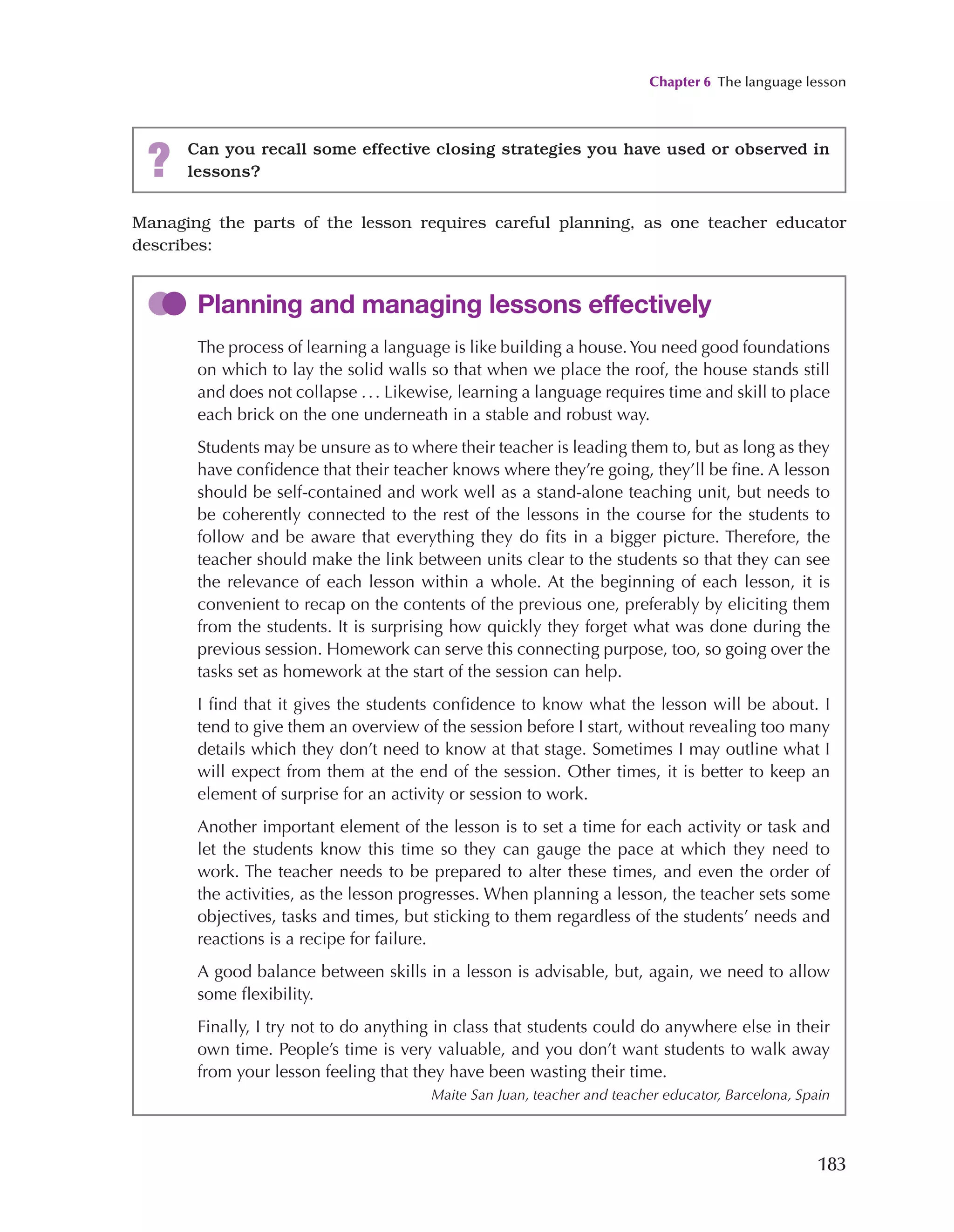 Chapter 6 The language lesson
183
Managing the parts of the lesson requires careful planning, as one teacher educator
describes:
Planning and managing lessons effectively
The process of learning a language is like building a house.You need good foundations
on which to lay the solid walls so that when we place the roof, the house stands still
and does not collapse ... Likewise, learning a language requires time and skill to place
each brick on the one underneath in a stable and robust way.
Students may be unsure as to where their teacher is leading them to, but as long as they
have confidence that their teacher knows where they’re going, they’ll be fine. A lesson
should be self-contained and work well as a stand-alone teaching unit, but needs to
be coherently connected to the rest of the lessons in the course for the students to
follow and be aware that everything they do fits in a bigger picture. Therefore, the
teacher should make the link between units clear to the students so that they can see
the relevance of each lesson within a whole. At the beginning of each lesson, it is
convenient to recap on the contents of the previous one, preferably by eliciting them
from the students. It is surprising how quickly they forget what was done during the
previous session. Homework can serve this connecting purpose, too, so going over the
tasks set as homework at the start of the session can help.
I find that it gives the students confidence to know what the lesson will be about. I
tend to give them an overview of the session before I start, without revealing too many
details which they don’t need to know at that stage. Sometimes I may outline what I
will expect from them at the end of the session. Other times, it is better to keep an
element of surprise for an activity or session to work.
Another important element of the lesson is to set a time for each activity or task and
let the students know this time so they can gauge the pace at which they need to
work. The teacher needs to be prepared to alter these times, and even the order of
the activities, as the lesson progresses. When planning a lesson, the teacher sets some
objectives, tasks and times, but sticking to them regardless of the students’ needs and
reactions is a recipe for failure.
A good balance between skills in a lesson is advisable, but, again, we need to allow
some flexibility.
Finally, I try not to do anything in class that students could do anywhere else in their
own time. People’s time is very valuable, and you don’t want students to walk away
from your lesson feeling that they have been wasting their time.
Maite San Juan, teacher and teacher educator, Barcelona, Spain
? Can you recall some effective closing strategies you have used or observed in
lessons?
 