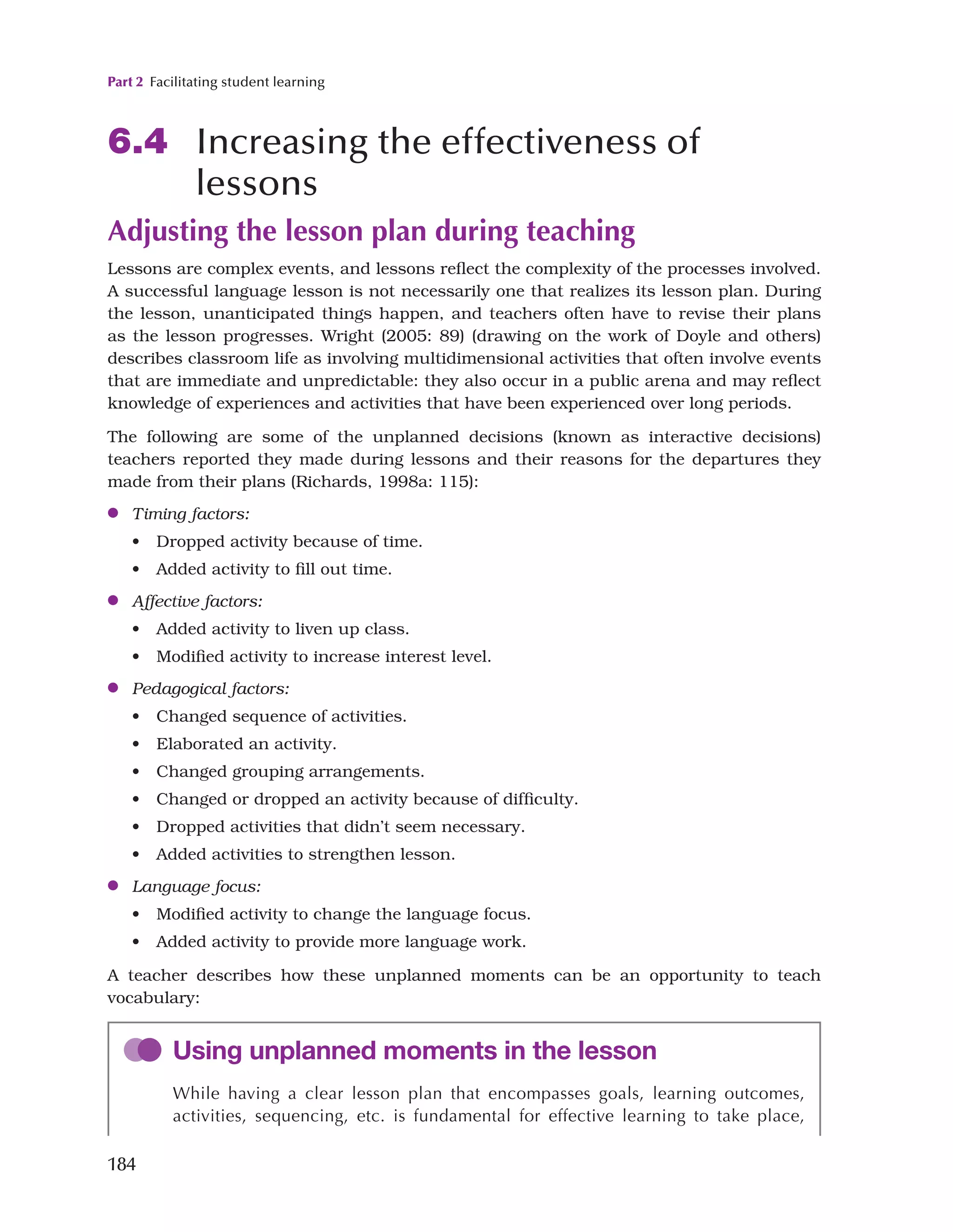 Part 2 Facilitating student learning
184
6.4 Increasing the effectiveness of
lessons
Adjusting the lesson plan during teaching
Lessons are complex events, and lessons reflect the complexity of the processes involved.
A successful language lesson is not necessarily one that realizes its lesson plan. During
the lesson, unanticipated things happen, and teachers often have to revise their plans
as the lesson progresses. Wright (2005: 89) (drawing on the work of Doyle and others)
describes classroom life as involving multidimensional activities that often involve events
that are immediate and unpredictable: they also occur in a public arena and may reflect
knowledge of experiences and activities that have been experienced over long periods.
The following are some of the unplanned decisions (known as interactive decisions)
teachers reported they made during lessons and their reasons for the departures they
made from their plans (Richards, 1998a: 115):
●
● Timing factors:
• Dropped activity because of time.
• Added activity to fill out time.
●
● Affective factors:
• Added activity to liven up class.
• Modified activity to increase interest level.
●
● Pedagogical factors:
• Changed sequence of activities.
• Elaborated an activity.
• Changed grouping arrangements.
• Changed or dropped an activity because of difficulty.
• Dropped activities that didn’t seem necessary.
• Added activities to strengthen lesson.
●
● Language focus:
• Modified activity to change the language focus.
• Added activity to provide more language work.
A teacher describes how these unplanned moments can be an opportunity to teach
vocabulary:
Using unplanned moments in the lesson
While having a clear lesson plan that encompasses goals, learning outcomes,
activities, sequencing, etc. is fundamental for effective learning to take place,
 