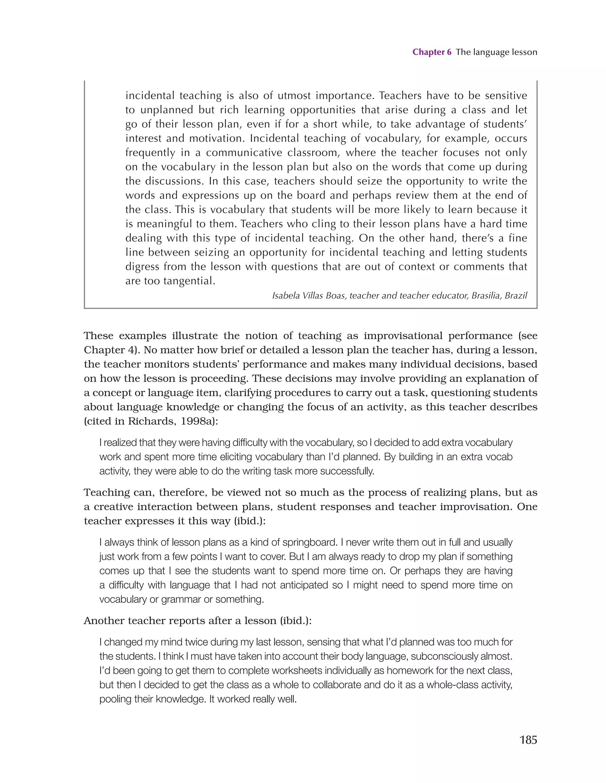 Chapter 6 The language lesson
185
These examples illustrate the notion of teaching as improvisational performance (see
Chapter 4). No matter how brief or detailed a lesson plan the teacher has, during a lesson,
the teacher monitors students’ performance and makes many individual decisions, based
on how the lesson is proceeding. These decisions may involve providing an explanation of
a concept or language item, clarifying procedures to carry out a task, questioning students
about language knowledge or changing the focus of an activity, as this teacher describes
(cited in Richards, 1998a):
I realized that they were having difficulty with the vocabulary, so I decided to add extra vocabulary
work and spent more time eliciting vocabulary than I’d planned. By building in an extra vocab
activity, they were able to do the writing task more successfully.
Teaching can, therefore, be viewed not so much as the process of realizing plans, but as
a creative interaction between plans, student responses and teacher improvisation. One
teacher expresses it this way (ibid.):
I always think of lesson plans as a kind of springboard. I never write them out in full and usually
just work from a few points I want to cover. But I am always ready to drop my plan if something
comes up that I see the students want to spend more time on. Or perhaps they are having
a difficulty with language that I had not anticipated so I might need to spend more time on
vocabulary or grammar or something.
Another teacher reports after a lesson (ibid.):
I changed my mind twice during my last lesson, sensing that what I’d planned was too much for
the students. I think I must have taken into account their body language, subconsciously almost.
I’d been going to get them to complete worksheets individually as homework for the next class,
but then I decided to get the class as a whole to collaborate and do it as a whole-class activity,
pooling their knowledge. It worked really well.
incidental teaching is also of utmost importance. Teachers have to be sensitive
to unplanned but rich learning opportunities that arise during a class and let
go of their lesson plan, even if for a short while, to take advantage of students’
interest and motivation. Incidental teaching of vocabulary, for example, occurs
frequently in a communicative classroom, where the teacher focuses not only
on the vocabulary in the lesson plan but also on the words that come up during
the discussions. In this case, teachers should seize the opportunity to write the
words and expressions up on the board and perhaps review them at the end of
the class. This is vocabulary that students will be more likely to learn because it
is meaningful to them. Teachers who cling to their lesson plans have a hard time
dealing with this type of incidental teaching. On the other hand, there’s a fine
line between seizing an opportunity for incidental teaching and letting students
digress from the lesson with questions that are out of context or comments that
are too tangential.
Isabela Villas Boas, teacher and teacher educator, Brasilia, Brazil
 