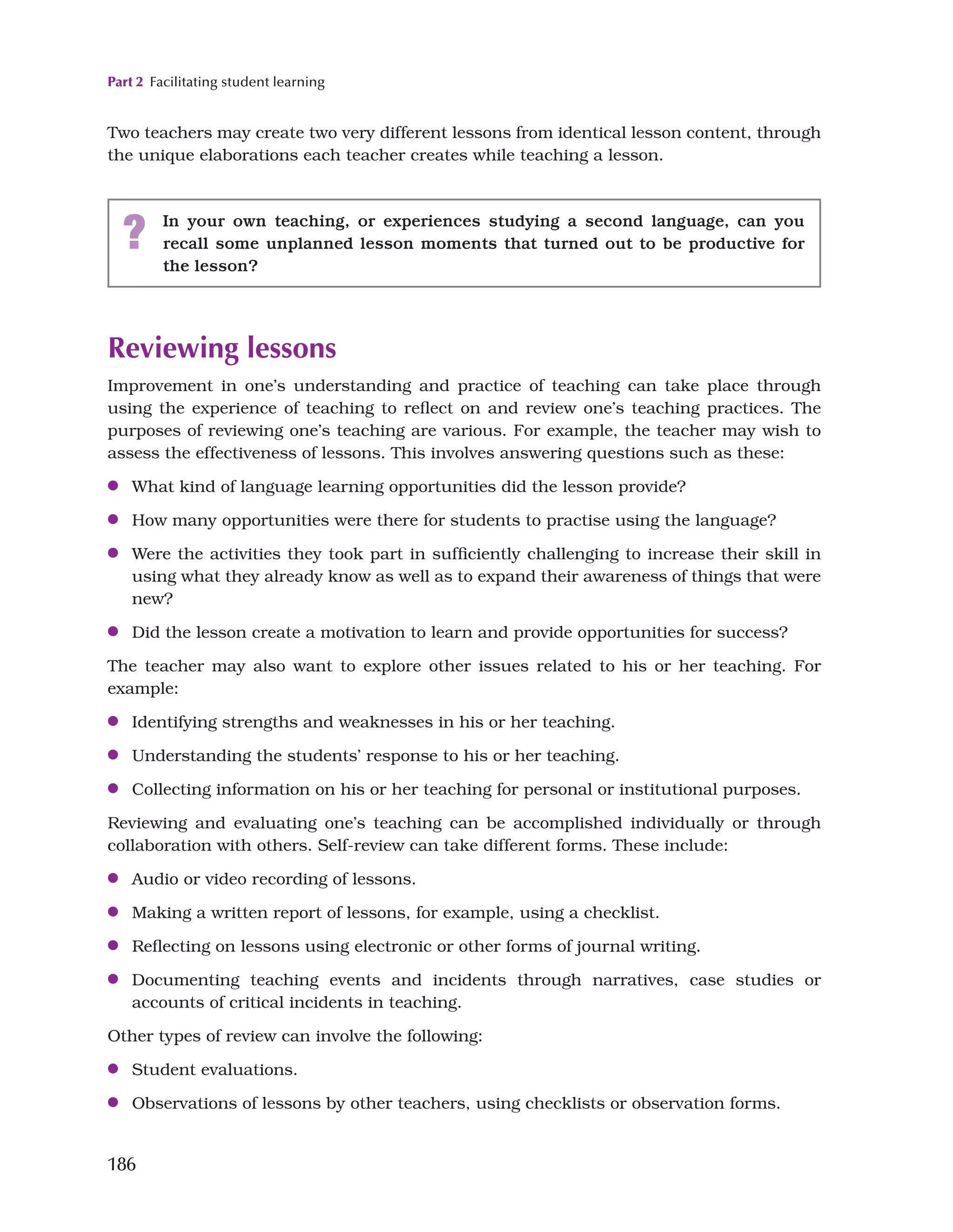 Part 2 Facilitating student learning
186
Two teachers may create two very different lessons from identical lesson content, through
the unique elaborations each teacher creates while teaching a lesson.
? In your own teaching, or experiences studying a second language, can you
recall some unplanned lesson moments that turned out to be productive for
the lesson?
Reviewing lessons
Improvement in one’s understanding and practice of teaching can take place through
using the experience of teaching to reflect on and review one’s teaching practices. The
purposes of reviewing one’s teaching are various. For example, the teacher may wish to
assess the effectiveness of lessons. This involves answering questions such as these:
●
● What kind of language learning opportunities did the lesson provide?
●
● How many opportunities were there for students to practise using the language?
●
● Were the activities they took part in sufficiently challenging to increase their skill in
using what they already know as well as to expand their awareness of things that were
new?
●
● Did the lesson create a motivation to learn and provide opportunities for success?
The teacher may also want to explore other issues related to his or her teaching. For
example:
●
● Identifying strengths and weaknesses in his or her teaching.
●
● Understanding the students’ response to his or her teaching.
●
● Collecting information on his or her teaching for personal or institutional purposes.
Reviewing and evaluating one’s teaching can be accomplished individually or through
collaboration with others. Self-review can take different forms. These include:
●
● Audio or video recording of lessons.
●
● Making a written report of lessons, for example, using a checklist.
●
● Reflecting on lessons using electronic or other forms of journal writing.
●
● Documenting teaching events and incidents through narratives, case studies or
accounts of critical incidents in teaching.
Other types of review can involve the following:
●
● Student evaluations.
●
● Observations of lessons by other teachers, using checklists or observation forms.
 
