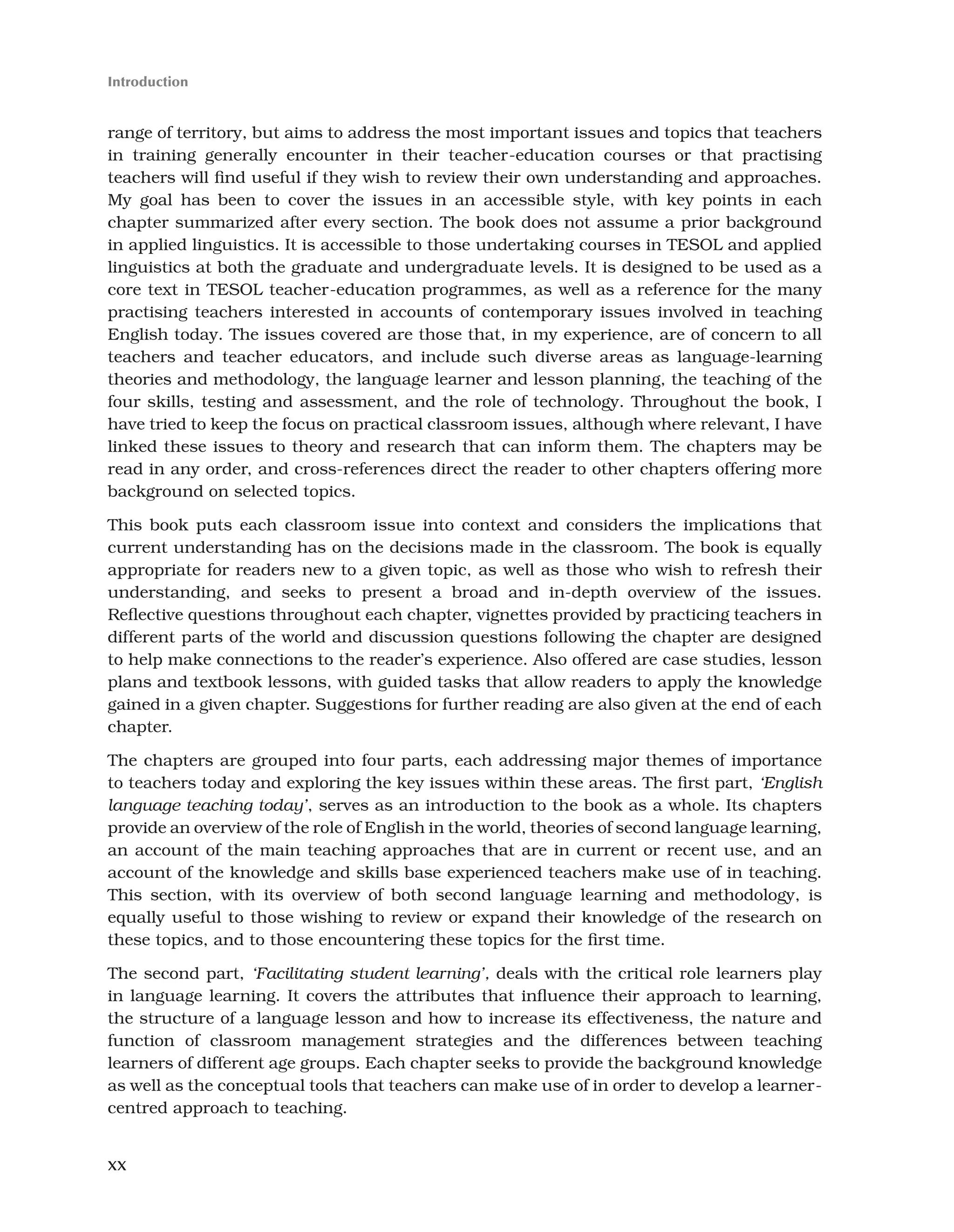 xx
Introduction
range of territory, but aims to address the most important issues and topics that teachers
in training generally encounter in their teacher-education courses or that practising
teachers will find useful if they wish to review their own understanding and approaches.
My goal has been to cover the issues in an accessible style, with key points in each
chapter summarized after every section. The book does not assume a prior background
in applied linguistics. It is accessible to those undertaking courses in TESOL and applied
linguistics at both the graduate and undergraduate levels. It is designed to be used as a
core text in TESOL teacher-education programmes, as well as a reference for the many
practising teachers interested in accounts of contemporary issues involved in teaching
English today. The issues covered are those that, in my experience, are of concern to all
teachers and teacher educators, and include such diverse areas as language-learning
theories and methodology, the language learner and lesson planning, the teaching of the
four skills, testing and assessment, and the role of technology. Throughout the book, I
have tried to keep the focus on practical classroom issues, although where relevant, I have
linked these issues to theory and research that can inform them. The chapters may be
read in any order, and cross-references direct the reader to other chapters offering more
background on selected topics.
This book puts each classroom issue into context and considers the implications that
current understanding has on the decisions made in the classroom. The book is equally
appropriate for readers new to a given topic, as well as those who wish to refresh their
understanding, and seeks to present a broad and in-depth overview of the issues.
Reflective questions throughout each chapter, vignettes provided by practicing teachers in
different parts of the world and discussion questions following the chapter are designed
to help make connections to the reader’s experience. Also offered are case studies, lesson
plans and textbook lessons, with guided tasks that allow readers to apply the knowledge
gained in a given chapter. Suggestions for further reading are also given at the end of each
chapter.
The chapters are grouped into four parts, each addressing major themes of importance
to teachers today and exploring the key issues within these areas. The first part, ‘English
language teaching today’, serves as an introduction to the book as a whole. Its chapters
provide an overview of the role of English in the world, theories of second language learning,
an account of the main teaching approaches that are in current or recent use, and an
account of the knowledge and skills base experienced teachers make use of in teaching.
This section, with its overview of both second language learning and methodology, is
equally useful to those wishing to review or expand their knowledge of the research on
these topics, and to those encountering these topics for the first time.
The second part, ‘Facilitating student learning’, deals with the critical role learners play
in language learning. It covers the attributes that influence their approach to learning,
the structure of a language lesson and how to increase its effectiveness, the nature and
function of classroom management strategies and the differences between teaching
learners of different age groups. Each chapter seeks to provide the background knowledge
as well as the conceptual tools that teachers can make use of in order to develop a learner-
centred approach to teaching.
 