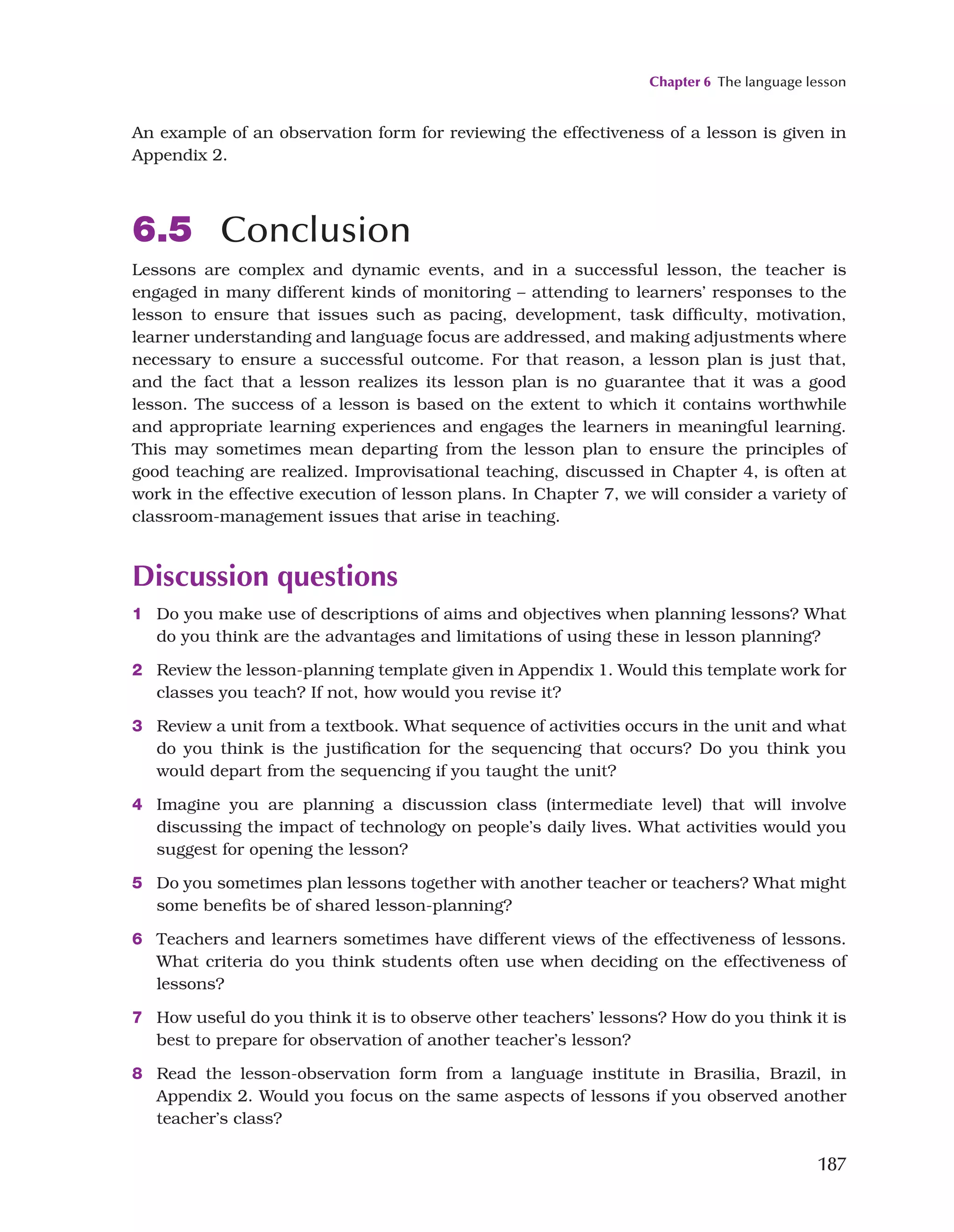 Chapter 6 The language lesson
187
An example of an observation form for reviewing the effectiveness of a lesson is given in
Appendix 2.
6.5 Conclusion
Lessons are complex and dynamic events, and in a successful lesson, the teacher is
engaged in many different kinds of monitoring – attending to learners’ responses to the
lesson to ensure that issues such as pacing, development, task difficulty, motivation,
learner understanding and language focus are addressed, and making adjustments where
necessary to ensure a successful outcome. For that reason, a lesson plan is just that,
and the fact that a lesson realizes its lesson plan is no guarantee that it was a good
lesson. The success of a lesson is based on the extent to which it contains worthwhile
and appropriate learning experiences and engages the learners in meaningful learning.
This may sometimes mean departing from the lesson plan to ensure the principles of
good teaching are realized. Improvisational teaching, discussed in Chapter 4, is often at
work in the effective execution of lesson plans. In Chapter 7, we will consider a variety of
classroom-management issues that arise in teaching.
Discussion questions
1 Do you make use of descriptions of aims and objectives when planning lessons? What
do you think are the advantages and limitations of using these in lesson planning?
2 Review the lesson-planning template given in Appendix 1. Would this template work for
classes you teach? If not, how would you revise it?
3 Review a unit from a textbook. What sequence of activities occurs in the unit and what
do you think is the justification for the sequencing that occurs? Do you think you
would depart from the sequencing if you taught the unit?
4 Imagine you are planning a discussion class (intermediate level) that will involve
discussing the impact of technology on people’s daily lives. What activities would you
suggest for opening the lesson?
5 Do you sometimes plan lessons together with another teacher or teachers? What might
some benefits be of shared lesson-planning?
6 Teachers and learners sometimes have different views of the effectiveness of lessons.
What criteria do you think students often use when deciding on the effectiveness of
lessons?
7 How useful do you think it is to observe other teachers’ lessons? How do you think it is
best to prepare for observation of another teacher’s lesson?
8 Read the lesson-observation form from a language institute in Brasilia, Brazil, in
Appendix 2. Would you focus on the same aspects of lessons if you observed another
teacher’s class?
 