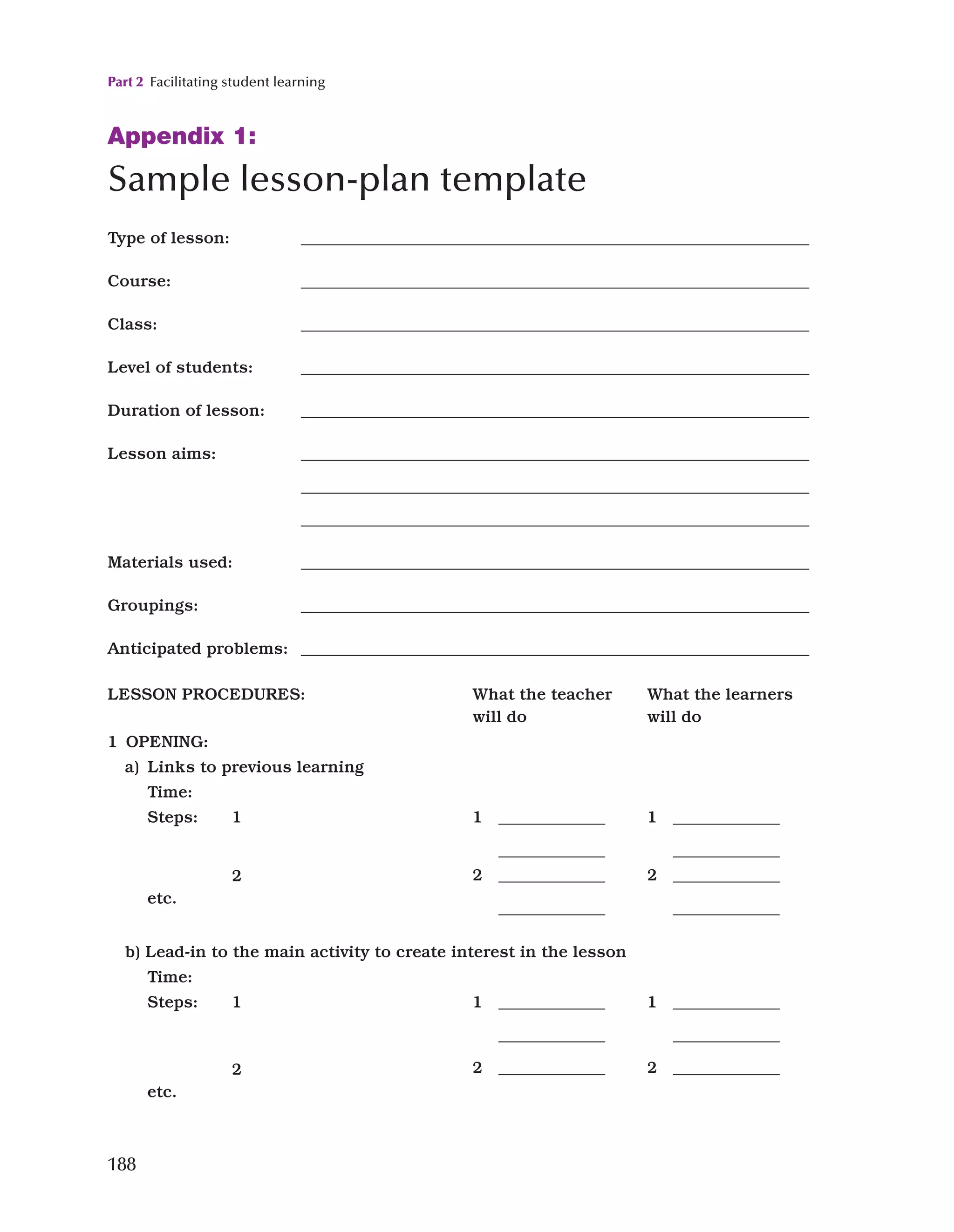 Part 2 Facilitating student learning
188
Appendix 1:

Sample lesson-plan template
Type of lesson: ______________________________________________________________
Course: ______________________________________________________________
Class: ______________________________________________________________
Level of students: ______________________________________________________________
Duration of lesson: ______________________________________________________________
Lesson aims: ______________________________________________________________
______________________________________________________________
______________________________________________________________
Materials used: ______________________________________________________________
Groupings: ______________________________________________________________
Anticipated problems: ______________________________________________________________
LESSON PROCEDURES: What the teacher
will do
What the learners
will do
1 OPENING:
a) Links to previous learning
Time:
Steps: 1
2
etc.
1 _____________
_____________
1 _____________
_____________
2 _____________
_____________
2 _____________
_____________
b) 
Lead-in to the main activity to create interest in the lesson
Time:
Steps: 1
2
etc.
1 _____________
_____________
2 _____________
1 _____________
_____________
2 _____________
 